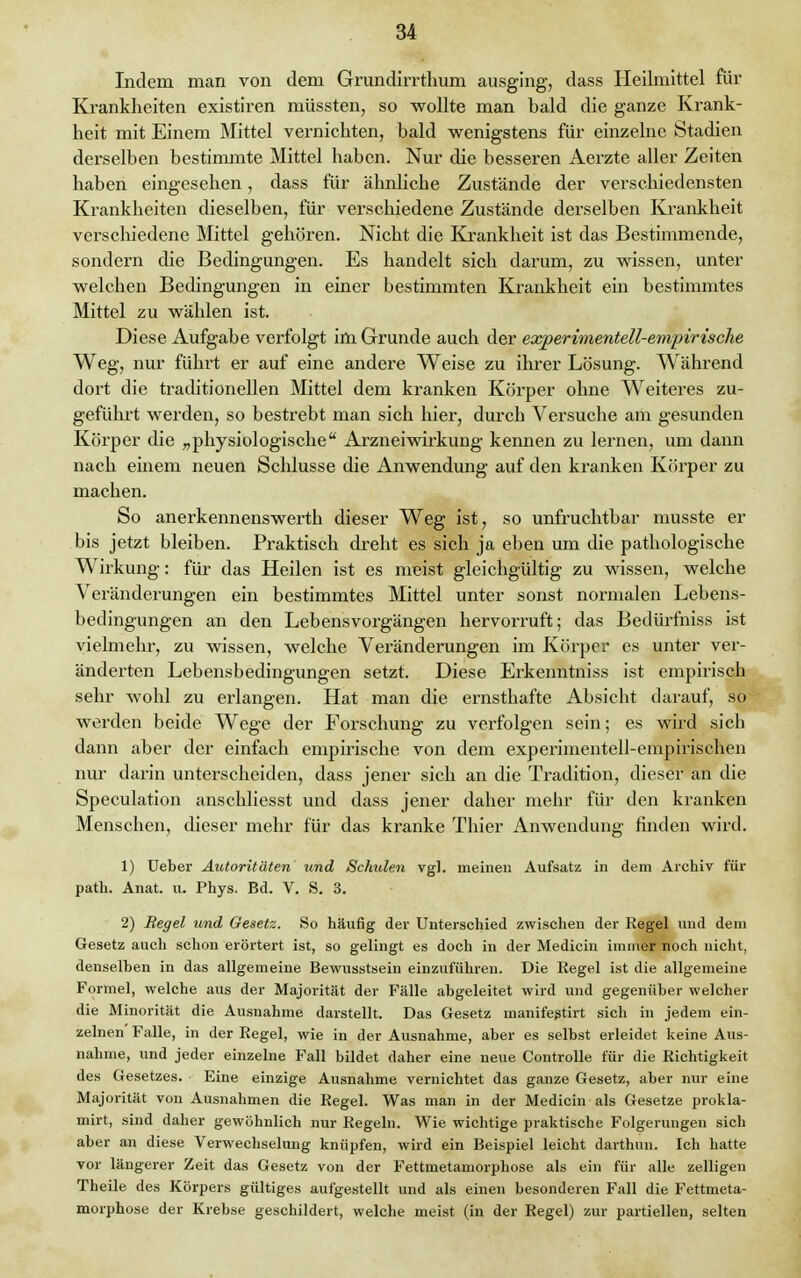 Indem man von dem Grundirrthum ausging, dass Heilmittel für Krankheiten existiren müssten, so wollte man bald die ganze Krank- heit mit Einem Mittel vernichten, bald wenigstens für einzelne Stadien derselben bestimmte Mittel haben. Nur die besseren Aerzte aller Zeiten haben eingesehen, dass für ähnliche Zustände der verschiedensten Krankheiten dieselben, für verschiedene Zustände derselben Krankheit verschiedene Mittel gehören. Nicht die Krankheit ist das Bestimmende, sondern die Bedingungen. Es handelt sich darum, zu wissen, unter welchen Bedingungen in einer bestimmten Krankheit ein bestimmtes Mittel zu wählen ist. Diese Aufgabe verfolgt im Grunde auch der experimeritell-empirische Weg, nur fülrrt er auf eine andere Weise zu ihrer Lösung. Während dort die traditionellen Mittel dem kranken Körper ohne Weiteres zu- geführt werden, so bestrebt man sich hier, durcb Versuche am gesunden Körper die „physiologische Arzneiwirkung kennen zu lernen, um dann nach einem neuen Schlüsse die Anwendung auf den kranken Körper zu machen. So anerkennenswerth dieser Weg ist, so unfruchtbar musste er bis jetzt bleiben. Praktisch dreht es sich ja eben um die pathologische Wirkung: für das Heilen ist es meist gleichgültig zu wissen, welche Veränderungen ein bestimmtes Mittel unter sonst normalen Lebens- bedingungen an den Lebensvorgängen hervorruft; das Bedürfniss ist vielmehr, zu wissen, welche Veränderungen im Körper es unter ver- änderten Lebensbedingungen setzt. Diese Erkenntniss ist empirisch sehr wohl zu erlangen. Hat man die ernsthafte Absicht darauf, so werden beide Wege der Forschung zu verfolgen sein; es wird sich dann aber der einfach empirische von dem experimentell-empirischen nur darin unterscheiden, dass jener sich an die Tradition, dieser an die Speculation anschliesst und dass jener daher mehr für den kranken Menschen, dieser mehr für das kranke Thier Anwendung finden wird. 1) Ueber Autoritäten und Schulen vgl. meinen Aufsatz in dem Archiv für path. Anat. u. Phys. Bd. V. S. 3. 2) Regel und Gesetz. So häufig der Unterschied zwischen der Regel und dem Gesetz auch schon erörtert ist, so gelingt es doch in der Medicin immer noch nicht, denselben in das allgemeine Bewusstsein einzuführen. Die Regel ist die allgemeine Formel, welche aus der Majorität der Fälle abgeleitet wird und gegenüber welcher die Minorität die Ausnahme darstellt. Das Gesetz manifegtirt sich in jedem ein- zelnen Falle, in der Regel, wie in der Ausnahme, aber es selbst erleidet keine Aus- nahme, und jeder einzelne Fall bildet daher eine neue Controlle für die Richtigkeit des Gesetzes. Eine einzige Ausnahme vernichtet das ganze Gesetz, aber nur eine Majorität von Ausnahmen die Regel. Was man in der Medicin als Gesetze prokla- mirt, sind daher gewöhnlich nur Regeln. Wie wichtige praktische Folgerungen sich aber an diese Verwechselung knüpfen, wird ein Beispiel leicht darthun. Ich hatte vor längerer Zeit das Gesetz von der Fettmetamorphose als ein für alle zelligen Theile des Körpers gültiges aufgestellt und als einen besonderen Fall die Fettmeta- morphose der Krebse geschildert, welche meist (in der Regel) zur partiellen, selten