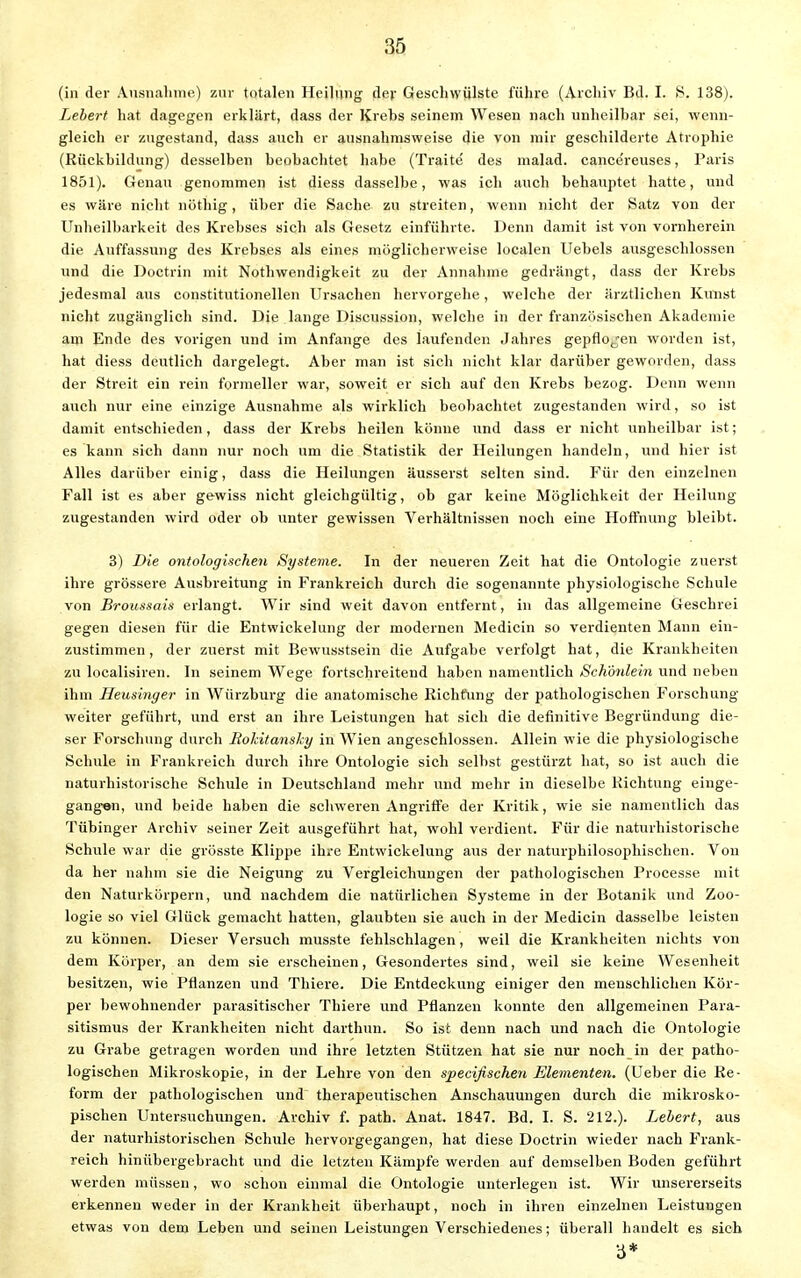 (in der Ausnahme) zur totalen Heilung der Geschwülste führe (Archiv Bd. I. 8. 138). hebert hat dagegen erklärt, dass der Krebs seinem Wesen nach unheilbar sei, wenn- gleich er zugestand, dass auch er ausnahmsweise die von mir geschilderte Atrophie (Rückbildung) desselben beobachtet habe (Traite des malad, cancereuses, Paris 1851). Genau genommen ist diess dasselbe, was ich auch behauptet hatte, und es wäre nicht nöthig, über die Sache zu streiten, wenn nicht der Satz von der Unheilbarkeit des Krebses sich als Gesetz einführte. Denn damit ist von vornherein die Auffassung des Krebses als eines möglicherweise localen Uebels ausgeschlossen und die Doctrin mit Notwendigkeit zu der Annahme gedrängt, dass der Krebs jedesmal aus constitutionellen Ursachen hervorgehe, welche der ärztlichen Kunst nicht zugänglich sind. Die lange Discussion, welche in der französischen Akademie am Ende des vorigen und im Anfange des laufenden Jahres gepflojen worden ist, bat diess deutlich dargelegt. Aber man ist sich nicht klar darüber geworden, dass der Streit ein rein formeller war, soweit er sich auf den Krebs bezog. Denn wenn auch nur eine einzige Ausnahme als wirklich beobachtet zugestanden wird, so ist damit entschieden, dass der Krebs heilen könne und dass er nicht unheilbar ist; es kann sich dann nur noch um die Statistik der Heilungen handeln, und hier ist Alles darüber einig, dass die Heilungen äusserst selten sind. Für den einzelnen Fall ist es aber gewiss nicht gleichgültig, ob gar keine Möglichkeit der Heilung zugestanden wird oder ob unter gewissen Verhältnissen noch eine Hoffnung bleibt. 3) Die ontologischen Systeme. In der neueren Zeit hat die Ontologie zuerst ihre grössere Ausbreitung in Frankreich durch die sogenannte physiologische Schule von Broussais erlangt. Wir sind weit davon entfernt, in das allgemeine Geschrei gegen diesen für die Entwickelung der modernen Medicin so verdienten Mann ein- zustimmen, der zuerst mit Bewusstsein die Aufgabe verfolgt hat, die Krankheiten zu localisiren. In seinem Wege fortschreitend haben namentlich Sch'önlein und neben ihm Heusinger in Würzburg die anatomische Richtung der pathologischen Forschung- weiter geführt, und erst an ihre Leistungen hat sich die definitive Begründung die- ser Forschung durch Rokitansky in Wien angeschlossen. Allein wie die physiologische Schule in Frankreich durch ihre Ontologie sich selbst gestürzt hat, so ist auch die naturhistorische Schule in Deutschland mehr und mehr in dieselbe Richtung einge- gangen, und beide haben die schweren Angriffe der Kritik, wie sie namentlich das Tübinger Archiv seiner Zeit ausgeführt hat, wohl verdient. Für die naturhistorische Schule war die grösste Klippe ihre Entwickelung aus der naturphilosophischen. Von da her nahm sie die Neigung zu Vergleichungen der pathologischen Processe mit den Naturkörpern, und nachdem die natürlichen Systeme in der Botanik und Zoo- logie so viel Glück gemacht hatten, glaubten sie auch in der Medicin dasselbe leisten zu können. Dieser Versuch musste fehlschlagen, weil die Krankheiten nichts von dem Körper, an dem sie erscheinen, Gesondertes sind, weil sie keine Wesenheit besitzen, wie Pflanzen und Tbiere. Die Entdeckung einiger den menschlichen Kör- per bewohnender parasitischer Thiere und Pflanzen konnte den allgemeinen Para- sitismus der Krankheiten nicht darthun. So ist denn nach und nach die Ontologie zu Grabe getragen worden und ihre letzten Stützen hat sie nur noch in der patho- logischen Mikroskopie, in der Lehre von den spezifischen Elementen. (Ueber die Re- form der pathologischen und therapeutischen Anschauungen durch die mikrosko- pischen Untersuchungen. Archiv f. path. Anat. 1847. Bd. I. S. 212.). Lebert, aus der naturhistorischen Schule hervorgegangen, hat diese Doctrin wieder nach Frank- reich hinübergebracht und die letzten Kämpfe werden auf demselben Boden geführt werden müssen, wo schon einmal die Ontologie unterlegen ist. Wir unsererseits erkennen weder in der Krankheit überhaupt, noch in ihren einzelnen Leistungen etwas von dem Leben und seinen Leistungen Verschiedenes; überall handelt es sieb