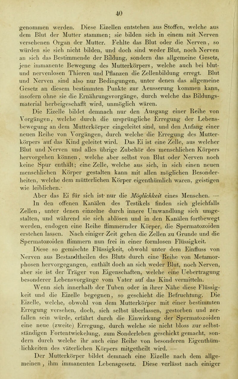 genommen werden. Diese Eizellen entstehen aus Stoffen, welche aus dem Blut der Mutter stammen; sie bilden sich in einem mit Nerven versehenen Organ der Mutter. Fehlte das Blut oder die Nerven, so würden sie sich nicht bilden, und doch sind weder Blut, noch Nerven an sich das Bestimmende der Bildung, sondern das allgemeine Gesetz, jene immanente Bewegung des Mutterkörpers, welche auch bei blut- und nervenlosen Thieren und Pflanzen die Zellenbildung erregt. Blut und Nerven sind also nur Bedingungen, unter denen das allgemeine Gesetz an diesem bestimmten Punkte zur Aeusserung kommen kann, insofern ohne sie die Ernährungsvorgänge, durch welche das Bildungs- material herbeigeschafft wird, unmöglich wären. Die Eizelle bildet demnach nur den Ausgang einer Reihe von Vorgängen, welche durch die ursprüngliche Erregung der Lebens- bewegung an dem Mutterkörper eingeleitet sind, und den Anfang einer neuen Reihe von Vorgängen, durch welche die Erregung des Mutter- körpers auf das Kind geleitet wird. Das Ei ist eine Zelle, aus welcher Blut und Nerven und alles übrige Zubehör des menschlichen Körpers hervorgehen können, welche aber selbst von Blut oder Nerven noch keine Spur enthält; eine Zelle, welche aus sich, in sich einen neuen menschlichen Körper gestalten kann mit allen möglichen Besonder- heiten, welche dem mütterlichen Körper eigenthümlich waren, geistigen wie leiblichen.- Aber das Ei für sich ist- nur die Möglichkeit eines Menschen. — In den offenen Kanälen des Testikels finden sich gleichfalls Zellen, unter denen einzelne durch innere Umwandlung sich umge- stalten, und während sie sich ablösen und in den Kanälen fortbewegt werden, endogen eine Reihe flimmernder Körper, die Spermatozoiden erstehen lassen. Nach einiger Zeit gehen die Zellen zu Grunde und die Spermatozoiden flimmern nun frei in einer formlosen Flüssigkeit. Diese so gemischte Flüssigkeit, obwohl unter dem Einfluss von Nerven aus Bestandtheilen des Bluts durch eine Reihe von Metamor- phosen hervorgegangen, enthält doch an sich weder Blut, noch Nerven, aber sie ist der Träger von Eigenschaften, welche eine Uebertragung besonderer Lebensvorgänge vom Vater auf das Kind vermitteln. Wenn sich innerhalb der Tuben oder in ihrer Nähe diese Flüssig- keit und die Eizelle begegnen, so geschieht die Befruchtung. Die Eizelle, welche, obwohl von dem Mutterkörper mit einer bestimmten Erregung versehen, doch, sich selbst überlassen, gestorben und zer- fallen sein würde, erfährt durch die Einwirkung der Spermatozoiden eine neue (zweite) Erregung, durch welche sie nicht bloss zur selbst- ständigen Fortentwickelung, zum Sonderleben geschickt gemacht, son- dern durch welche ihr auch eine Reihe von besonderen Eigenthüm- lichkeiten des väterlichen Körpers mitgetheilt wird. — Der Mutterkörper bildet demnach eine Eizelle nach dem allge- meinen , ihm immanenten Lebensgesetz. Diese verlässt nach einiger