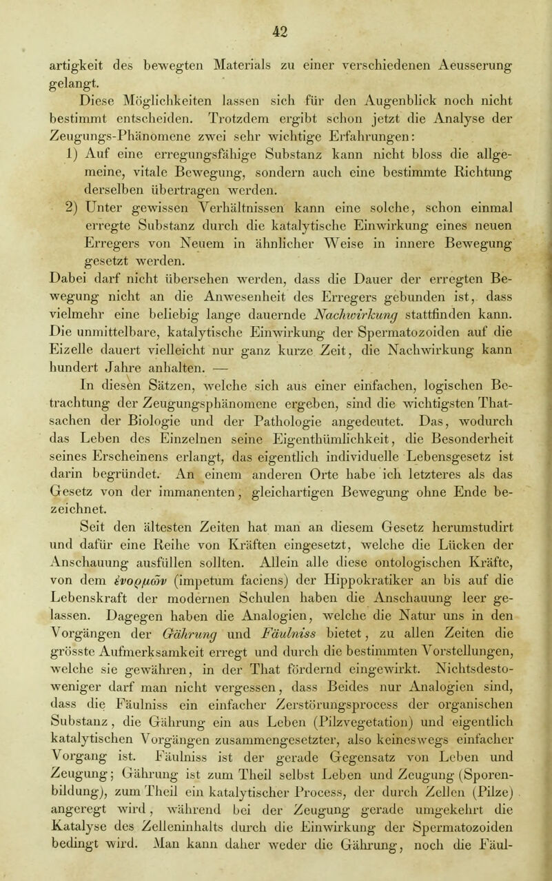 artigkeit des bewegten Materials zu einer verschiedenen Aeusserung gelangt. Diese Möglichkeiten lassen sich für den Augenblick noch nicht bestimmt entscheiden. Trotzdem ergibt schon jetzt die Analyse der Zeugungs-Phänomene zwei sehr wichtige Erfahrungen: 1) Auf eine erregungsfähige Substanz kann nicht bloss die allge- meine, vitale Bewegung, sondern auch eine bestimmte Richtung derselben übertragen werden. 2) Unter gewissen Verhältnissen kann eine solche, schon einmal erregte Substanz durch die katalytische Einwirkung eines neuen Erregers von Neuem in ähnlicher Weise in innere Bewegung gesetzt werden. Dabei darf nicht übersehen werden, dass die Dauer der erregten Be- wegung nicht an die Anwesenheit des Erregers gebunden ist, dass vielmehr eine beliebig lange dauernde Nachwirkung stattfinden kann. Die unmittelbare, katalytische Einwirkung der Spermatozoiden auf die Eizelle dauert vielleicht nur ganz kurze Zeit, die Nachwirkung kann hundert Jahre anhalten. — In diesen Sätzen, welche sich aus einer einfachen, logischen Be- trachtung der Zeugungsphänomene ergeben, sind die wichtigsten That- sachen der Biologie und der Pathologie angedeutet. Das, wodurch das Leben des Einzelnen seine Eigenthümlichkeit, die Besonderheit seines Erscheinens erlangt, das eigentlich individuelle Lebensgesetz ist darin begründet. An einem anderen Orte habe ich letzteres als das Gesetz von der immanenten, gleichartigen Bewegung ohne Ende be- zeichnet. Seit den ältesten Zeiten hat man an diesem Gesetz herumstudirt und dafür eine Reihe von Kräften eingesetzt, welche die Lücken der Anschauung ausfüllen sollten. Allein alle diese ontologischen Kräfte, von dem tvop/uäiv (impetum faciens) der Hippokratiker an bis auf die Lebenskraft der modernen Schulen haben die Anschauung leer ge- lassen. Dagegen haben die Analogien, welche die Natur uns in den Vorgängen der Gährung und Fäulniss bietet, zu allen Zeiten die grösste Aufmerksamkeit erregt und durch die bestimmten Vorstellungen, welche sie gewähren, in der That fördernd eingewirkt. Nichtsdesto- weniger darf man nicht vergessen, dass Beides nur Analogien sind, dass die Fäulniss ein einfacher Zerstörungsprocess der organischen Substanz , die Gährung ein aus Leben (Pilzvegetation) und eigentlich katalytischen Vorgängen zusammengesetzter, also keineswegs einfacher Vorgang ist. Fäulniss ist der gerade Gegensatz von Leben und Zeugung; Gährung ist zum Theil selbst Leben und Zeugung (Sporen- bildung), zumTheil ein katalytischer Process, der durch Zellen (Pilze) angeregt wird, während bei der Zeugung gerade umgekehrt die Katalyse des Zelleninhaits durch die Einwirkung der Spermatozoiden bedingt wird. Man kann daher weder die Gährung, noch die Faul-