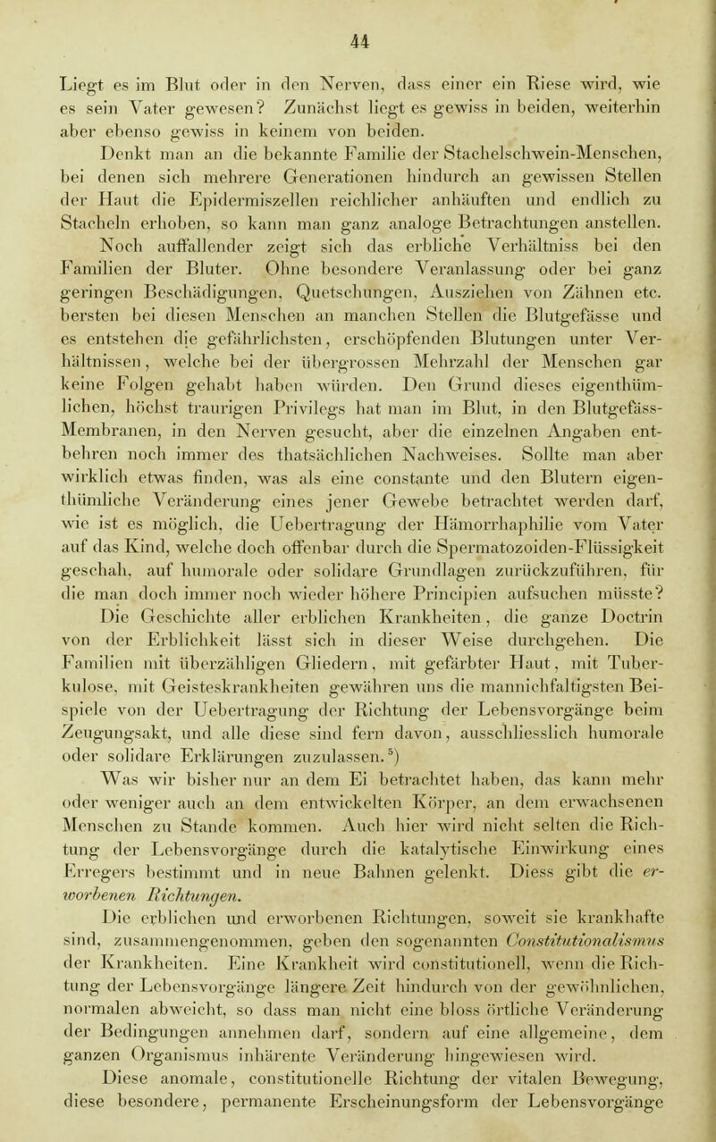 Liegt es im Blut oder in den Nerven, dass einer ein Biese wird, wie es sein Vater gewesen? Zunächst liegt es gewiss in beiden, weiterhin aber ebenso gewiss in keinem von beiden. Denkt man an die bekannte Familie der Stachelschwein-Menschen, bei denen sich mebrere Generationen hindurch an gewissen Stellen der Haut die Epidermiszellen reichlicher anhäuften und endlich zu Stacheln erhoben, so kann man ganz analoge Betrachtungen anstellen. Noch auffallender zeigt sich das erbliche Verhältniss bei den Familien der Bluter. Ohne besondere Veranlassung oder bei ganz geringen Beschädigungen, Quetschungen, Ausziehen von Zähnen etc. bersten bei diesen Menschen an manchen Stellen die Blutgefässe und es entstehen die gefährlichsten, erschöpfenden Blutungen unter Ver- hältnissen, welche bei der übergrossen Mehrzahl der Menschen gar keine Folgen gehabt haben würden. Den Grund dieses eigenthüm- lichen, höchst traurigen Privilegs hat man im Blut, in den Blutgefäss- Membranen, in den Nerven gesucht, aber die einzelnen Angaben ent- behren noch immer des thatsächlichen Nachweises. Sollte man aber wirklich etwas finden, was als eine constante und den Blutern eigen- thümliche Veränderung eines jener Gewebe befrachtet werden darf, wie ist es möglich, die Uebertragung der Hämorrhaphilie vom Vater auf das Kind, welche doch offenbar durch die Spermatozoiden-Flüssigkeit geschah, auf humorale oder solidare Grundlagen zurückzuführen, für die man doch immer noch wieder höhere Principien aufsuchen müsste? Die Geschichte aller erblichen Krankheiten, die ganze Doctrin von der Erblichkeit lässt sich in dieser Weise durchgehen. Die Familien mit überzähligen Gliedern, mit gefärbter Haut, mit Tuber- kulose, mit Geisteskrankheiten gewähren uns die mannichfaltigsten Bei- spiele von der Uebertragung der Richtung der Lebensvorgänge beim Zeugungsakt, und alle diese sind fern davon, ausschliesslich humorale oder solidare Erklärungen zuzulassen.5) Was wir bisher nur an dem Ei betrachtet haben, das kann mehr oder weniger auch an dem entwickelten Körper, an dem erwachsenen Menschen zu Stande kommen. Auch hier wird nicht selten die Rich- tung der Lebensvorgänge durch die katalytische Einwirkung eines Erregers bestimmt und in neue Bahnen gelenkt. Diess gibt die er- worbenen Richtungen. Die erblichen und erworbenen Richtungen, soweit sie krankhafte sind, zusammengenommen, geben den sogenannten GonstitMtionalismus der Krankheiten. Eine Krankheit wird Constitutionen, wenn die Rich- tung der Lebensvorgänge längere Zeit hindurch von der gewöhnlichen, normalen abweicht, so dass man nicht eine bloss örtliche Veränderung der Bedingungen annehmen darf, sondern auf eine allgemeine, dem ganzen Organismus inhärente Veränderung hingewiesen wird. Diese anomale, constitutionellc Richtung der vitalen Bewegung, diese besondere, permanente Erscheinungsform der Lebensvorgänge