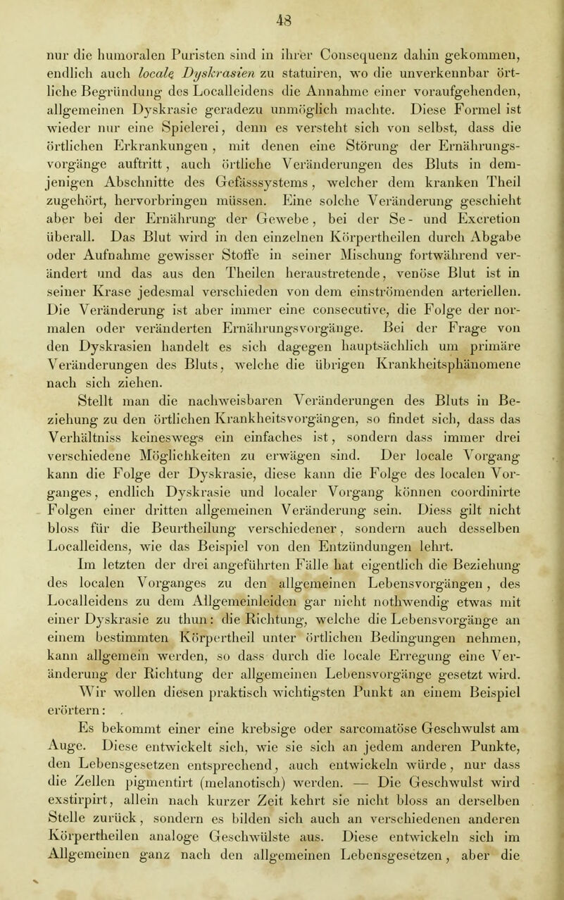 43 nur die humoralen Puristen sind in ihrer Consequenz dahin gekommen, endlich auch localq Dyskrasien zu statuiren, wo die unverkennbar ört- liche Begründung des Localleidens die Annahme einer voraufgehenden, allgemeinen Dyskrasie geradezu unmöglich machte. Diese Formel ist wieder nur eine Spielerei, denn es versteht sich von selbst, dass die örtlichen Erkrankungen , mit denen eine Störung der Ernährungs- vorgänge auftritt, auch örtliche Veränderungen des Bluts in dem- jenigen Abschnitte des Gefässsystems, welcher dem kranken Theil zugehört, hervorbringen müssen. Eine solche Veränderung geschieht aber bei der Ernährung der Gewebe, bei der Se - und Excretion überall. Das Blut wird in den einzelnen Körpertheilen durch Abgabe oder Aufnahme gewisser Stoffe in seiner Mischung fortwährend ver- ändert und das aus den Theilen heraustretende, venöse Blut ist in seiner Krase jedesmal verschieden von dem einströmenden arteriellen. Die Veränderung ist aber immer eine consecutive, die Folge der nor- malen oder veränderten Ernährungsvorgänge. Bei der Frage von den Dyskrasien handelt es sich dagegen hauptsächlich um primäre Veränderungen des Bluts, welche die übrigen Krankheitsphänomene nach sich ziehen. Stellt man die nachweisbaren Veränderungen des Bluts in Be- ziehung zu den örtlichen Krankheitsvorgängen, so findet sich, dass das Verhältniss keineswegs ein einfaches ist, sondern dass immer drei verschiedene Möglichkeiten zu erwägen sind. Der locale Vorgang kann die Folge der Dyskrasie, diese kann die Folge des localen Vor- ganges , endlich Dyskrasie und localer Vorgang können coordinirte Folgen einer dritten allgemeinen Veränderung sein. Diess gilt nicht bloss für die Beurtheilung verschiedener, sondern auch desselben Localleidens, wie das Beispiel von den Entzündungen lehrt. Im letzten der drei angeführten Fälle hat eigentlich die Beziehung des localen Vorganges zu den allgemeinen Lebensvorgängen, des Localleidens zu dem Allgemeinleidcn gar nicht nothwendig etwas mit einer Dyskrasie zu thun: die Richtung, welche die Lebensvorgänge an einem bestimmten Körpertheil unter örtlichen Bedingungen nehmen, kann allgemein werden, so dass durch die locale Erregung eine Ver- änderung der Richtung der allgemeinen Lebensvorgänge gesetzt wird. Wir wollen diesen praktisch wichtigsten Punkt an einem Beispiel erörtern: . Es bekommt einer eine krebsige oder sarcomatöse Geschwulst am Auge. Diese entwickelt sich, wie sie sich an jedem anderen Punkte, den Lebensgesetzen entsprechend, auch entwickeln würde , nur dass die Zellen pigmentirt (melanotisch) werden. — Die Geschwulst wird exstirpirt, allein nach kurzer Zeit kehrt sie nicht bloss an derselben Stelle zurück, sondern es bilden sich auch an verschiedenen anderen Körpertheilen analoge Geschwülste aus. Diese entwickeln sich im Allgemeinen ganz nach den allgemeinen Lebensgesetzen, aber die