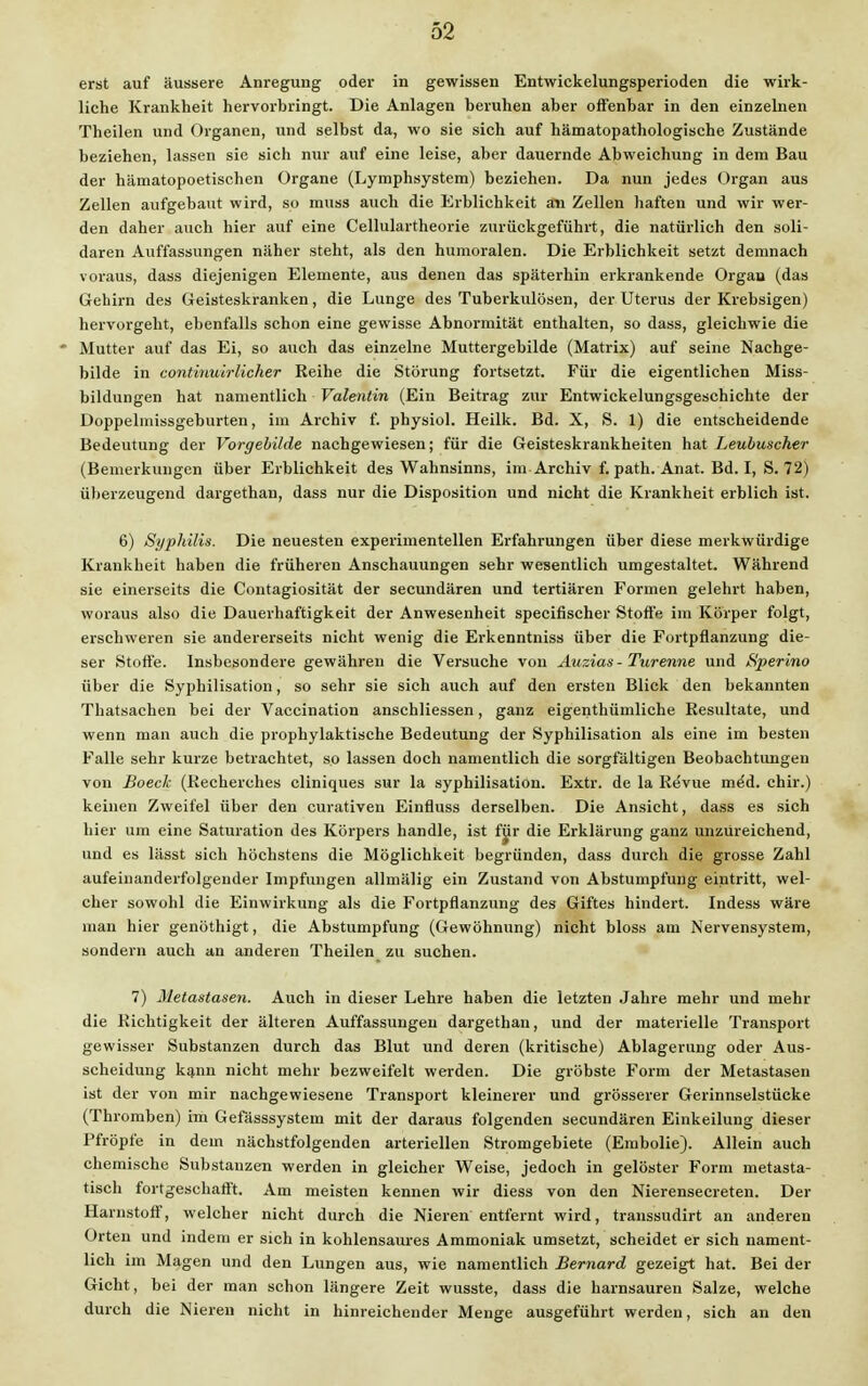 erst auf äussere Anregung oder in gewissen Entwickelungsperioden die wirk- liche Krankheit hervorbringt. Die Anlagen beruhen aber offenbar in den einzelnen Theilen und Organen, und selbst da, wo sie sich auf hämatopathologische Zustände beziehen, lassen sie sich nur auf eine leise, aber dauernde Abweichung in dem Bau der hämatopoetischen Organe (Lymphsystem) beziehen. Da nun jedes Organ aus Zellen aufgebaut wird, so muss auch die Erblichkeit an Zellen haften und wir wer- den daher auch hier auf eine Cellulartheorie zurückgeführt, die natürlich den soli- daren Auffassungen näher steht, als den humoralen. Die Erblichkeit setzt demnach voraus, dass diejenigen Elemente, aus denen das späterhin erkrankende Organ (das Gehirn des Geisteskranken, die Lunge des Tuberkulösen, der Uterus der Krebsigen) hervorgeht, ebenfalls schon eine gewisse Abnormität enthalten, so dass, gleichwie die * Mutter auf das Ei, so auch das einzelne Muttergebilde (Matrix) auf seine Nachge- bilde in continuirlicher Reihe die Störung fortsetzt. Für die eigentlichen Miss- bildungen hat namentlich Valentin (Ein Beitrag zur Entwickelungsgeschichte der Doppelmissgeburten, im Archiv f. physiol. Heilk. Bd. X, S. 1) die entscheidende Bedeutung der Vorgebilde nachgewiesen; für die Geisteskrankheiten hat Leubuscher (Bemerkungen über Erblichkeit des Wahnsinns, im Archiv f. path. Anat. Bd. I, S. 72) überzeugend dargethan, dass nur die Disposition und nicht die Krankheit erblich ist. 6) Syphilis. Die neuesten experimentellen Erfahrungen über diese merkwürdige Krankheit haben die früheren Anschauungen sehr wesentlich umgestaltet. Während sie einerseits die Contagiosität der secundären und tertiären Formen gelehrt haben, woraus also die Dauerhaftigkeit der Anwesenheit specifischer Stoffe im Körper folgt, erschweren sie andererseits nicht wenig die Erkenntniss über die Fortpflanzung die- ser Stoffe. Insbesondere gewähren die Versuche von Auzias- Turenne und Sperino über die Syphilisation, so sehr sie sich auch auf den ersten Blick den bekannten Thatsachen bei der Vaccination anschliessen, ganz eigenthümliche Resultate, und wenn man auch die prophylaktische Bedeutung der Syphilisation als eine im besten Falle sehr kurze betrachtet, so lassen doch namentlich die sorgfältigen Beobachtungen von Boeck (Recherches cliniques sur la syphilisation. Extr. de la Revue me'd. chir.) keinen Zweifel über den curativen Einfluss derselben. Die Ansicht, dass es sich hier um eine Saturation des Körpers handle, ist für die Erklärung ganz unzureichend, und es lässt sich höchstens die Möglichkeit begründen, dass durch die grosse Zahl aufeinanderfolgender Impfungen allniälig ein Zustand von Abstumpfung eintritt, wel- cher sowohl die Einwirkung als die Fortpflanzung des Giftes hindert. Indess wäre man hier genöthigt, die Abstumpfung (Gewöhnung) nicht bloss am Nervensystem, sondern auch an anderen Theilen zu suchen. 7) Metastasen. Auch in dieser Lehre haben die letzten Jahre mehr und mehr die Richtigkeit der älteren Auffassungen dargethan, und der materielle Transport gewisser Substanzen durch das Blut und deren (kritische) Ablagerung oder Aus- scheidung kann nicht mehr bezweifelt werden. Die gröbste Form der Metastasen ist der von mir nachgewiesene Transport kleinerer und grösserer Gerinnselstücke (Thromben) im Gefässsystem mit der daraus folgenden secundären Einkeilung dieser Pfropfe in dem nächstfolgenden arteriellen Stromgebiete (Embolie). Allein auch chemische Substanzen werden in gleicher Weise, jedoch in gelöster Form metasta- tisch fortgeschafft. Am meisten kennen wir diess von den Nierensecreten. Der Harnstoff, welcher nicht durch die Nieren entfernt wird, transsudirt an anderen Orten und indem er sich in kohlensaures Ammoniak umsetzt, scheidet er sich nament- lich im Magen und den Lungen aus, wie namentlich Bernard gezeigt hat. Bei der Gicht, bei der man schon längere Zeit wusste, dass die harnsauren Salze, welche durch die Nieren nicht in hinreichender Menge ausgeführt werden, sich an den