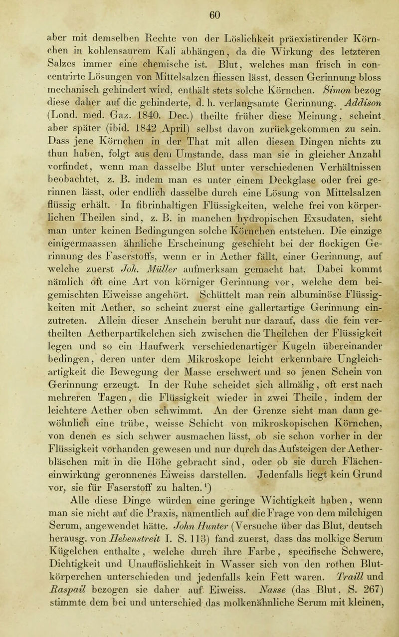 aber mit demselben Rechte von der Löslichkeit präexistirender Körn- chen in kohlensaurem Kali abhängen, da die Wirkung des letzteren Salzes immer eine chemische ist. Blut, welches man frisch in con- centrirte Lösungen von Mittelsalzen fliessen lässt, dessen Gerinnung bloss mechanisch gehindert -wird, enthält stets solche Körnchen. Simon bezog diese daher auf die gehinderte, d. h. verlangsamte Gerinnung. Addison (Lond. med. Gaz. 1840. Dec.) theilte früher diese Meinung, scheint aber später (ibid. 1842 April) selbst davon zurückgekommen zu sein. Dass jene Körnchen in der That mit allen diesen Dingen nichts zu thun haben, folgt aus dem Umstände, dass man sie in gleicher Anzahl vorfindet, wenn man dasselbe Blut unter verschiedenen Verhältnissen beobachtet, z. B. indem man es unter einem Deckglase oder frei ge- rinnen lässt, oder endlich dasselbe durch eine Lösung von Mittelsalzen flüssig erhält. In fibrinhaltigen Flüssigkeiten, welche frei von körper- lichen Theilen sind, z. B. in manchen hydropischen Exsudaten, sieht man unter keinen Bedingungen solche Körnchen entstehen. Die einzige einigermaassen ähnliche Erscheinung geschieht bei der flockigen Ge- rinnung des Faserstoffs, wenn er in Aethcr fällt, einer Gerinnung, auf welche zuerst Joli. Müller aufmerksam gemacht hat. Dabei kommt nämlich oft eine Art von körniger Gerinnung vor, welche dem bei- gemischten Eiweisse angehört. Schüttelt man rein albuminöse Flüssig- keiten mit Aether, so scheint zuerst eine gallertartige Gerinnung ein- zutreten. Allein dieser Anschein beruht nur darauf, dass die fein ver- theilten Aetherpartikelchen sich zwischen die Theilchen der Flüssigkeit legen und so ein Haufwerk verschiedenartiger Kugeln übereinander bedingen, deren unter dem Mikroskope leicht erkennbare Ungleich- artigkeit die Bewegung der Masse erschwert und so jenen Schein von Gerinnung erzeugt. In der Ruhe scheidet sich allmälig, oft erst nach mehreren Tagen, die Flüssigkeit wieder in zwei Theile, indem der leichtere Aether oben schwimmt. An der Grenze sieht man dann ge- wöhnlich eine trübe, weisse Schicht von mikroskopischen Körnchen, von denen es sich schwer ausmachen lässt, ob sie schon vorher in der Flüssigkeit vorhanden gewesen und nur durch das Aufsteigen der Aether- bläschen mit in die Höhe gebracht sind, oder ob sie durch Flächen- einwirküng geronnenes Eiweiss darstellen. Jedenfalls liegt kein Grund vor, sie für Faserstoff zu halten.') Alle diese Dinge würden eine geringe Wichtigkeit haben, wenn man sie nicht auf die Praxis, namentlich auf die Frage von dem milchigen Serum, angewendet hätte. John Hunter (Versuche über das Blut, deutsch herausg. von Hebenstreit I. S. 113) fand zuerst, dass das molkige Serum Kügelchen enthalte , welche durch ihre Farbe, specifische Schwere, Dichtigkeit und Unauflöslichkeit in Wasser sich von den rothen Blut- körperchen unterschieden und jedenfalls kein Fett waren. Traill und Raspail bezogen sie daher auf Eiweiss. Nasse (das Blut, S. 267) stimmte dem bei und unterschied das molkenähnliche Serum mit kleinen,