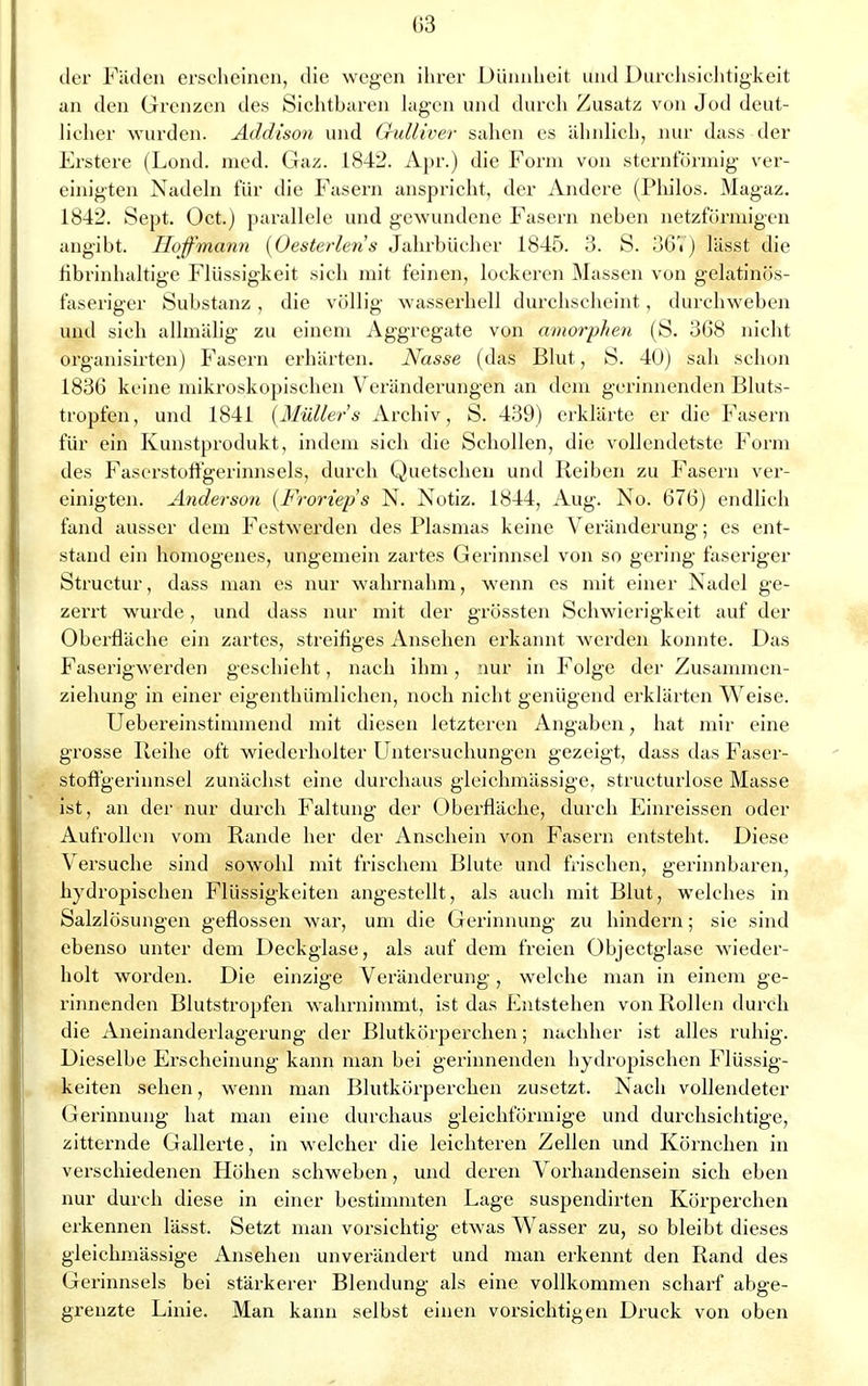 der Fäden erscheinen, die wegen ihrer Dünnheit und Durchsichtigkeit an den Grenzen des Sichthuren Jagen und durch Zusatz von Jod deut- licher wurden. Addison und Gulliver sahen es ähnlich, nur dass der Erstere (Lond. med. Gaz. 1842. Apr.) die Form von sternförmig ver- einigten Nadeln für die Fasern anspricht, der Andere (Philos. Magaz. 1842. Sept. Oct.) parallele und gewundene Fasern neben netzförmigen angibt. Hoffmann (Oesterlens Jahrbücher 1845. 3. S. 36V) lässt die hbrinhaltige Flüssigkeit sich mit feinen, lockeren Massen von gelatinös- faseriger Substanz , die völlig wasserhell durchscheint, durchweben und sich allmälig zu einem Aggregate von amorphen (S. 368 nicht organisirten) Fasern erhärten. Nasse (das Blut, S. 40) sah schon 1836 keine mikroskopischen Veränderungen an dem gerinnenden Bluts- tropfen, und 1841 {Müllers Archiv, S. 439) erklärte er die Fasern für ein Kunstprodukt, indem sich die Schollen, die vollendetste Form des Faserstoffgerinnsels, durch Quetschen und Reiben zu Fasern ver- einigten. Anderson (Frortep's N. Notiz. 1844, Aug. No. 676) endlich fand ausser dem Festwerden des Plasmas keine Veränderung; es ent- stand ein homogenes, ungemein zartes Gerinnsel von so gering faseriger Structur, dass man es nur wahrnahm, wenn es mit einer Nadel ge- zerrt wurde, und dass nur mit der grössten Schwierigkeit auf der Oberfläche ein zartes, streifiges Ansehen erkannt werden konnte. Das Faserigwerden geschieht, nach ihm, nur in Folge der Zusammen- ziehung in einer eigenthümlichen, noch nicht genügend erklärten Weise. Uebereinstimmend mit diesen letzteren Angaben, hat mir eine grosse Reihe oft wiederholter Untersuchungen gezeigt, dass das Faser- stoffgerinnsel zunächst eine durchaus gleichmässige, structurlose Masse ist, an der nur durch Faltung der Oberfläche, durch Einreissen oder Aufrollen vom Rande her der Anschein von Fasern entsteht. Diese Versuche sind sowohl mit frischem Blute und frischen, gerinnbaren, hydropischen Flüssigkeiten angestellt, als auch mit Blut, welches in Salzlösungen geflossen war, um die Gerinnung zu hindern; sie sind ebenso unter dem Deckglase, als auf dem freien Objectglase wieder- holt worden. Die einzige Veränderung, welche man in einem ge- rinnenden Blutstropfen wahrnimmt, ist das Entstehen von Rollen durch die Aneinanderlagerung der Blutkörperchen; nachher ist alles ruhig. Dieselbe Erscheinung kann man bei gerinnenden hydropischen Flüssig- keiten sehen, wenn man Blutkörperchen zusetzt. Nach vollendeter Gerinnung hat man eine durchaus gleichförmige und durchsichtige, zitternde Gallerte, in welcher die leichteren Zellen und Körnchen in verschiedenen Höhen schweben, und deren Vorhandensein sich eben nur durch diese in einer bestimmten Lage suspendirten Körperchen erkennen lässt. Setzt man vorsichtig etwas Wasser zu, so bleibt dieses gleichmässige Ansehen unverändert und man erkennt den Rand des Gerinnsels bei stärkerer Blendung als eine vollkommen scharf abge- grenzte Linie. Man kann selbst einen vorsichtigen Druck von oben