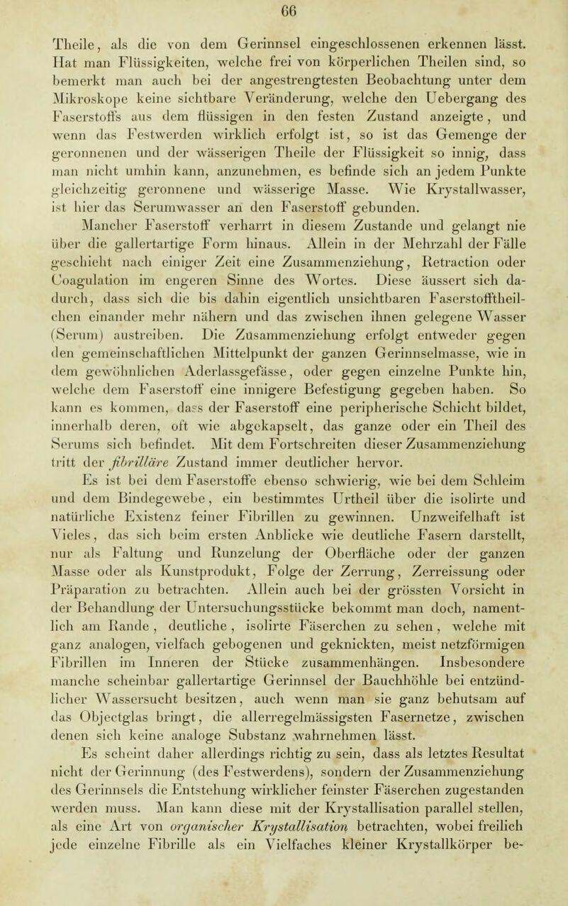 G6 Theile, als die von dem Gerinnsel eingeschlossenen erkennen lässt. Hat man Flüssigkeiten, welche frei von körperlichen Theilen sind, so bemerkt man auch bei der angestrengtesten Beobachtung unter dem Mikroskope keine sichtbare Veränderung, welche den Uebergang des Faserstoffs aus dem flüssigen in den festen Zustand anzeigte, und wenn das Festwerden wirklich erfolgt ist, so ist das Gemenge der geronnenen und der wässerigen Theile der Flüssigkeit so innig, dass man nicht umhin kann, anzunehmen, es befinde sich an jedem Punkte gleichzeitig geronnene und wässerige Masse. Wie Krystallwasser, ist hier das Serumwasser an den Faserstoff gebunden. Mancher Faserstoff verharrt in diesem Zustande und gelangt nie über die gallertartige Form hinaus. Allein in der Mehrzahl der Fälle geschieht nach einiger Zeit eine Zusammenziehung, Retraction oder Coagulation im engeren Sinne des Wortes. Diese äussert sich da- durch, dass sich die bis dahin eigentlich unsichtbaren Faserstofftheil- chen einander mehr nähern und das zwischen ihnen gelegene Wasser (Serum) austreiben. Die Zusammenziehung erfolgt entweder gegen den gemeinschaftlichen Mittelpunkt der ganzen Gerinnselmasse, wie in dem gewöhnlichen Aderlassgefässe, oder gegen einzelne Punkte hin, welche dein Faserstoff eine innigere Befestigung gegeben haben. So kann es kommen, dass der Faserstoff eine peripherische Schicht bildet, innerhalb deren, oft wie abgekapselt, das ganze oder ein Theil des Serums sieh befindet. Mit dem Fortschreiten dieser Zusammenziehung tritt der ßbrtlläre Zustand immer deutlicher hervor. Es ist bei dem Faserstoffe ebenso schwierig, wie bei dem Schleim und dem Bindegewebe, ein bestimmtes Urtheil über die isolirte und natürliche Existenz feiner Fibrillen zu gewinnen. Unzweifelhaft ist Vieles, das sich beim ersten Anblicke wie deutliche Fasern darstellt, nur als Faltung und Runzelung der Oberfläche oder der ganzen Masse oder als Kunstprodukt, Folge der Zerrung, Zerreissung oder Präparation zu betrachten. Allein auch bei der grössten Vorsicht in der Behandlung der Untersuchungsstücke bekommt man doch, nament- lich am Rande , deutliche , isolirte Fäserchen zu sehen , welche mit ganz analogen, vielfach gebogenen und geknickten, meist netzförmigen Fibrillen im Inneren der Stücke zusammenhängen. Insbesondere manche scheinbar gallertartige Gerinnsel der Bauchhöhle bei entzünd- licher Wassersucht besitzen, auch wenn man sie ganz behutsam auf das Objectglas bringt, die allerregelmässigsten Fasernetze, zwischen denen sich keine analoge Substanz wahrnehmen lässt. Es scheint daher allerdings richtig zu sein, dass als letztes Resultat nicht der Gerinnung (des Festwerdens), sondern der Zusammenziehung des Gerinnsels die Entstehung wirklicher feinster Fäserchen zugestanden werden muss. Man kann diese mit der Kristallisation parallel stellen, als eine Art von organischer Krystallisation, betrachten, wobei freilich jede einzelne Fibrille als ein Vielfaches kleiner Krystallkörper be-