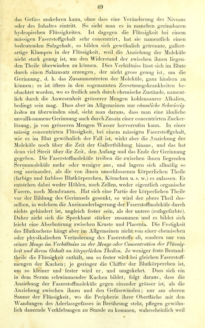 das Gefäss umkehren kann, ohne dass eine Veränderung des Niveaus oder des Inhaltes eintritt. So sieht man es in manchen gerinnbaren hydropischen Flüssigkeiten. Ist dagegen die Flüssigkeit bei einem massigen Faserstoffgehalt sehr concentrirt, hat sie namentlich einen bedeutenden Salzgehalt, so bilden sich gewöhnlich getrennte, gallert- artige Klumpen in der Flüssigkeit, weil die Anziehung der Moleküle nicht stark genug ist, um den Widerstand der zwischen ihnen liegen- den Theile überwinden zu können. Dies Verhältniss lässt sich im Blute durch einen Salzzusatz erzeugen, der nicht gross genug ist, um die Gerinnung, d. h. das Zusammentreten der Moleküle, ganz hindern zu können; es ist öfters in den sogenannten Zersetzungskrankheiten be- obachtet worden, wo es freilich auch durch chemische Zustände, nament- lich durch die Anwesenheit grösserer Mengen kohlensaurer Alkalien, bedingt sein mag. Dass aber im Allgemeinen nur räumliche Schwierig- keiten zu überwinden sind, sieht man daraus, dass man eine ähnliche unvollkommene Gerinnung auch durch Zusatz einer concentrirten Zucker- lösung, ja von grösseren Mengen Wasser hervorrufen kann. In einer massig concentrirten Flüssigkeit, bei einem mässigen Faserstoffgehalt, wie es im Blut gewöhnlich der Fall ist, wirkt aber die A. nziehung der Moleküle noch über die Zeit der Gallertbildung hinaus, und das hat denn viel Streit über die Zeit, den Anfang und das Ende der Gerinnung gegeben. Die Faserstoffmoleküle treiben die zwischen ihnen liegenden Serummoleküle mehr oder weniger aus, und lagern sich allmälig so eng aneinander, als die von ihnen umschlossenen körperlichen Theile (farbige und farblose Blutkörperchen, Körnchen u. s. w.) es zulassen. Es entstehen dabei weder Höhlen, noch Zellen, weder eigentlich organische Fasern, noch Membranen. Hat sich eine Partie der körperlichen Theile vor der Bildung des Gerinnsels gesenkt, so wird der obere Theil des- selben, in welchem die Aneinanderlagerung der Faserstoffmoleküle durch nichts gehindert ist, ungleich fester sein, als der untere (rothgefärbte). Daher zieht sich die Speckhaut stärker zusammen und es bildet sich leicht eine Abschnürung zwischen Kruste und Placenta. Die Festigkeit des Blutkuchens hängt aber im Allgemeinen nicht von einer chemischen oder physikalischen Veränderung des Faserstoffs ab, sondern nur von seiner Menge im Verhältniss zu der Menge oder Concentration der Flüssig- keit und ihrem Gehalt an körperlichen Theilen. Je weniger feste Bestand- teile die Flüssigkeit enthält, um so fester wird bei gleichen Faserstoff- mengen der Kuchen; je geringer die Chiffre der Blutkörperchen ist, um so kleiner und fester wird er, und umgekehrt. Dass sich ein in dem Serum schwimmender Kuchen bildet, folgt daraus, dass die Anziehung der Faserstoffmoleküle gegen einander grösser ist, als die Anziehung zwischen ihnen und den Gefässwänden; nur am oberen Saume der Flüssigkeit, wo die Peripherie ihrer Oberfläche mit den Wandungen des Aderlassgefässes in Berührung steht, pflegen gewöhn- lich dauernde Verklebungen zu Stande zu kommen, wahrscheinlich weil