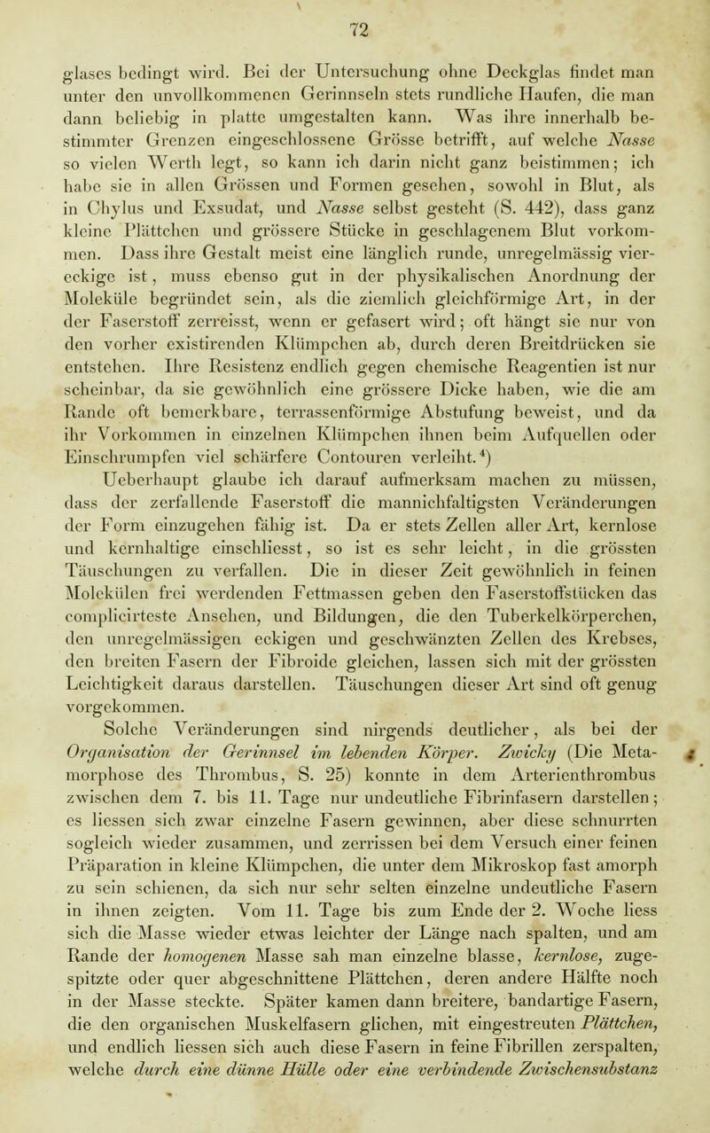 V 72 glases bedingt wird. Bei der Untersuchung ohne Deckglas findet man unter den unvollkommenen Gerinnseln stets rundliche Haufen, die man dann beliebig in platte umgestalten kann. Was ihre innerhalb be- stimmter Grenzen eingeschlossene Grösse betrifft, auf welche Nasse so vielen Werth legt, so kann ich darin nicht ganz beistimmen; ich habe sie in allen Grössen und Formen gesehen, sowohl in Blut, als in Chylus und Exsudat, und Nasse selbst gesteht (S. 442), dass ganz kleine Plättchen und grössere Stücke in geschlagenem Blut vorkom- men. Dass ihre Gestalt meist eine länglich runde, unregelmässig vier- eckige ist, muss ebenso gut in der physikalischen Anordnung der Moleküle begründet sein, als die ziemlich gleichförmige Art, in der der Faserstoff zerreisst, wenn er gefasert wird; oft hängt sie nur von den vorher existirenden Klümpchen ab, durch deren Breitdrücken sie entstehen. Ihre Resistenz endlich gegen chemische Reagentien ist nur scheinbar, da sie gewöhnlich eine grössere Dicke haben, wie die am Rande oft bemerkbare, terrassenförmige Abstufung beweist, und da ihr Vorkommen in einzelnen Klümpchen ihnen beim Aufquellen oder Einschrumpfen viel schärfere Contouren verleiht.4) Ueberhaupt glaube ich darauf aufmerksam machen zu müssen, dass der zerfallende Faserstoff die mannichfaltigsten Veränderungen der Form einzugehen fähig ist. Da er stets Zellen aller Art, kernlose und kernhaltige einschliesst, so ist es sehr leicht, in die grössten Täuschungen zu verfallen. Die in dieser Zeit gewöhnlich in feinen Molekülen frei werdenden Fettmassen geben den Faserstoffstücken das complicjrteste Ansehen, und Bildungen, die den Tuberkelkörperchen, den unrcgelmässigen eckigen und geschwänzten Zellen des Krebses, den breiten Fasern der Fibroide gleichen, lassen sich mit der grössten Leichtigkeit daraus darstellen. Täuschungen dieser Art sind oft genug vorgekommen. Solche Veränderungen sind nirgends deutlicher, als bei der Organisation der Gerinnsel im lebenden Körper. Zwicky (Die Meta- t morphose des Thrombus, S. 25) konnte in dem Arterienthrombus zwischen dem 7. bis 11. Tage nur undeutliche Fibrinfasern darstellen; es Hessen sich zwar einzelne Fasern gewinnen, aber diese schnurrten sogleich wieder zusammen, und zerrissen bei dem Versuch einer feinen Präparation in kleine Klümpchen, die unter dem Mikroskop fast amorph zu sein schienen, da sich nur sehr selten einzelne undeutliche Fasern in ihnen zeigten. Vom 11. Tage bis zum Ende der 2. Woche liess sich die Masse wieder etwas leichter der Länge nach spalten, und am Rande der homogenen Masse sah man einzelne blasse, kernlose, zuge- spitzte oder quer abgeschnittene Plättchen, deren andere Hälfte noch in der Masse steckte. Später kamen dann breitere, bandartige Fasern, die den organischen Muskelfasern glichen, mit eingestreuten Plättchen, und endlich Hessen sich auch diese Fasern in feine FibriUen zerspalten, welche durch eine dünne Hülle oder eine verbindende Zwischensubstanz