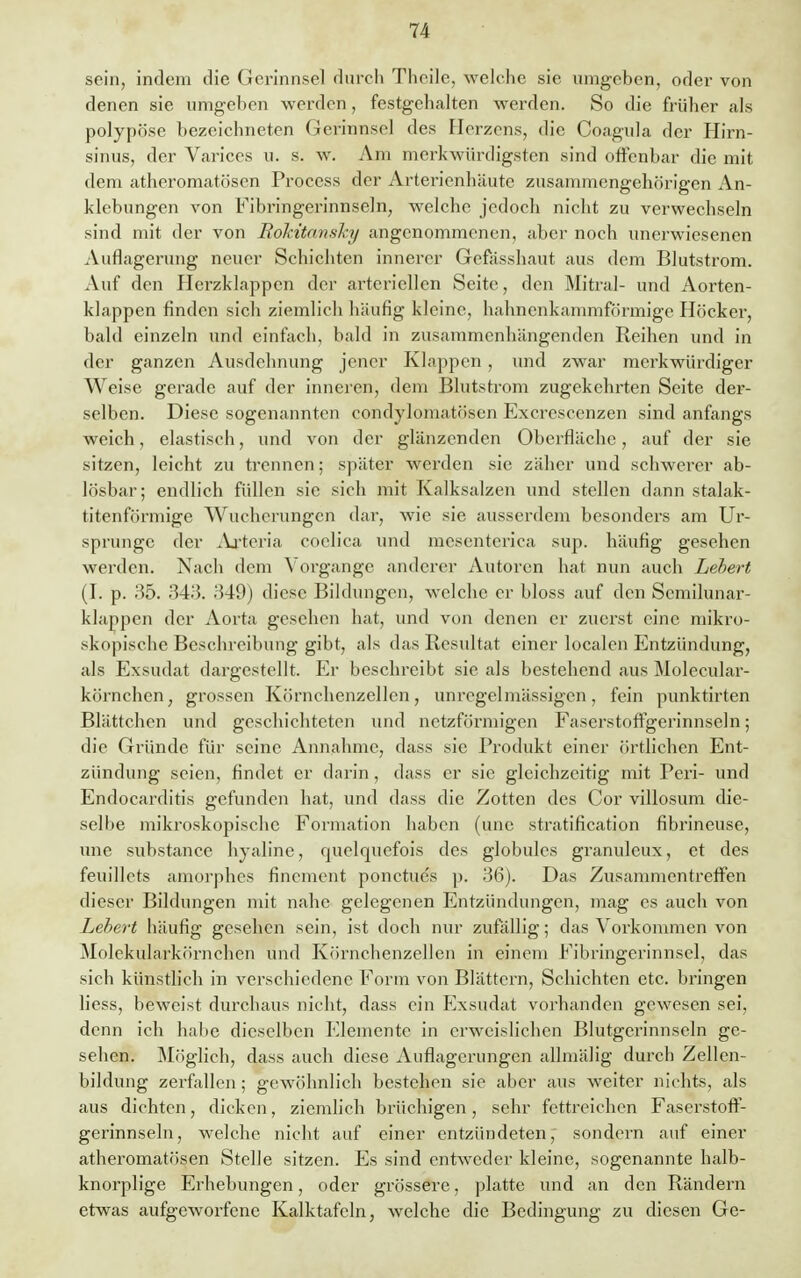 sein, indem die Gerinnsel durch Thoilc, welche sie umgeben, oder von denen sie umgehen werden, festgehalten werden. So die früher als polypöse bezeichneten Gerinnsel des Herzens, die Coagula der Hirn- sinus, der Varices u. s. w. Am merkwürdigsten sind offenbar die mit dem atheromatösen Process der Arterienhäute zusammengehörigen An- klebungen von Fibringerinnseln, welche jedoch nicht zu verwechseln sind mit der von Rokitansky angenommenen, aber noch unerwiesenen Auflagerung neuer Schichten innerer Gefässhaut aus dem Blutstrom. Auf den Herzklappen der arteriellen Seite, den Mitral- und Aorten- klappen finden sich ziemlich häufig kleine, hahnenkammförmige Höcker, bald einzeln und einfach, bald in zusammenhängenden Reihen und in der ganzen Ausdehnung jener Klappen , und zwar merkwürdiger Weise gerade auf der inneren, dem Blutstrom zugekehrten Seite der- selben. Diese sogenannten eondylomatösen Exerescenzen sind anfangs weich, elastisch, und von der glänzenden Oberfläche, auf der sie sitzen, leicht zu trennen; später werden sie zäher und schwerer ab- lösbar; endlich füllen sie sich mit Kalksalzen und stellen dann stalak- titenförmige Wucherungen dar, wie sie ausserdem besonders am Ur- sprünge der Arteria coelica und mesenterica sup. häufig gesehen werden. Nach dem Vorgange anderer Autoren hat nun auch Lebert (I. p. 35. 343. 349) diese Bildungen, welche er bloss auf den Scmilunar- klappen der Aorta gesehen hat, und von denen er zuerst eine mikro- skopische Beschreibung gibt, als das Resultat einer localen Entzündung, als Exsudat dargestellt. Er beschreibt sie als bestehend aus Molecular- körnchen, grossen Körnchenzellen, unregelmässigen, fein punktirten Blättchen und geschichteten und netzförmigen Faserstoffgerinnseln; die Gründe für seine Annahme, dass sie Produkt einer örtlichen Ent- zündung seien, findet er darin, dass er sie gleichzeitig mit Peri- und Endocarditis gefunden hat, und dass die Zotten des Cor villosum die- selbe mikroskopische Formation haben (une stratification fibrineuse, une substance hyaline, quelquefois des globules granuleux, et des feuillets amorphes finement ponetue's p. 36). Das Zusammentreffen dieser Bildungen mit nahe gelegenen Entzündungen, mag es auch von Lebert häufig gesehen sein, ist doch nur zufällig; das Vorkommen von Molekularkörnehen und Körnchenzellen in einem Fibringerinnsel, das sich künstlich in verschiedene Form von Blättern, Schichten etc. bringen Hess, beweist durchaus nicht, dass ein Exsudat vorhanden gewesen sei, denn ich habe dieselben Elemente in erweislichen Blutgerinnseln ge- sehen. Möglich, dass auch diese Auflagerungen aümälig durch Zellen- bildung zerfallen; gewöhnlich bestehen sie aber aus weiter nichts, als aus dichten, dicken, ziemlich brüchigen, sehr fettreichen Faserstoff- gerinnseln, welche nicht auf einer entzündeten, sondern auf einer atheromatösen Stelle sitzen. Es sind entweder kleine, sogenannte halb- knorplige Erhebungen, oder grössere, platte und an den Rändern etwas aufgeworfene Kalktafeln, welche die Bedingung zu diesen Ge-