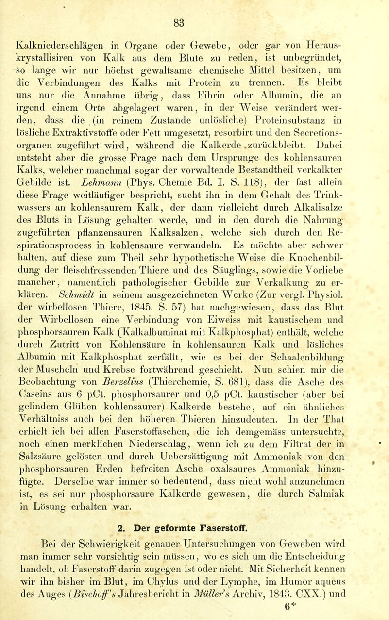 Kalkniederschlägen in Organe oder Gewebe, oder gar von Heraus- krystallisiren von Kalk aus dem Blute zu reden, ist unbegründet, so lange wir nur höchst gewaltsame chemische Mittel besitzen, um die Verbindungen des Kalks mit Protein zu trennen. Es bleibt uns nur die Annahme übrig, dass Fibrin oder Albumin, die an irgend einem Orte abgelagert waren, in der Weise verändert wer- den, dass die (in reinem Zustande unlösliche) Proteinsubstanz in lösliche Extraktivstoffe oder Fett umgesetzt, resorbirt und den Secretions- organen zugeführt wird, während die Kalkerde .zurückbleibt. Dabei entsteht aber die grosse Frage nach dem Ursprünge des kohlensauren Kalks, welcher manchmal sogar der vorwaltende Bestandteil verkalkter Gebilde ist. Lehmann (Phys. Chemie Bd. I. S. 118), der fast allein diese Frage weitläufiger bespricht, sucht ihn in dem Gehalt des Trink- wassers an kohlensaurem Kalk, der dann vielleicht durch Alkalisalze des Bluts in Lösung gehalten werde, und in den durch die Nahrung zugeführten pflanzensauren Kalksalzen, welche sich durch den Re- spirationsprocess in kohlensaure verwandeln. Es möchte aber schwer halten, auf diese zum Theil sehr hypothetische Weise die Knochenbil- dung der fleischfressenden Thiere und des Säuglings, sowie die Vorliebe mancher, namentlich pathologischer Gebilde zur Verkalkung zu er- klären. Schmidt in seinem ausgezeichneten Werke (Zur vergl. Physiol. der wirbellosen Thiere, 1845. S. 57) hat nachgewiesen, dass das Blut der Wirbellosen eine Verbindung von Eiweiss mit kaustischem und phosphorsaurem Kalk (Kalkalbuminat mit Kalkphosphat) enthält, welche durch Zutritt von Kohlensäure in kohlensauren Kalk und lösliches Albumin mit Kalkphosphat zerfällt, wie es bei der Schaalenbildung der Muscheln und Krebse fortwährend geschieht. Nun schien mir die Beobachtung von Berzelius (Thierchemie, S. 681), dass die Asche des Caseins aus 6 pCt. phosphorsaurer und 0,5 pCt. kaustischer (aber bei gelindem Glühen kohlensaurer) Kalkerde bestehe, auf ein ähnliches Verhältniss auch bei den höheren Thieren hinzudeuten. In der That erhielt ich bei allen Faserstoffaschen, die ich demgemäss untersuchte, noch einen merklichen Niederschlag, wenn ich zu dem Filtrat der in Salzsäure gelösten und durch Uebersättigung mit Ammoniak von den phosphorsauren Erden befreiten Asche oxalsaures Ammoniak hinzu- fügte. Derselbe war immer so bedeutend, dass nicht wohl anzunehmen ist, es sei nur phosphorsaure Kalkerde gewesen, die durch Salmiak in Lösung erhalten war. 2. Der geformte Faserstoff. Bei der Schwierigkeit genauer Untersuchungen von Geweben wird man immer sehr vorsichtig sein müssen, wo es sich um die Entscheidung handelt, ob Faserstoff darin zugegen ist oder nicht. Mit Sicherheit kennen wir ihn bisher im Blut, im Chylus und der Lymphe, im Humor aqueus des Auges (Bischofs Jahresbericht in Müllers Archiv, 1843. CXX.) und 6*