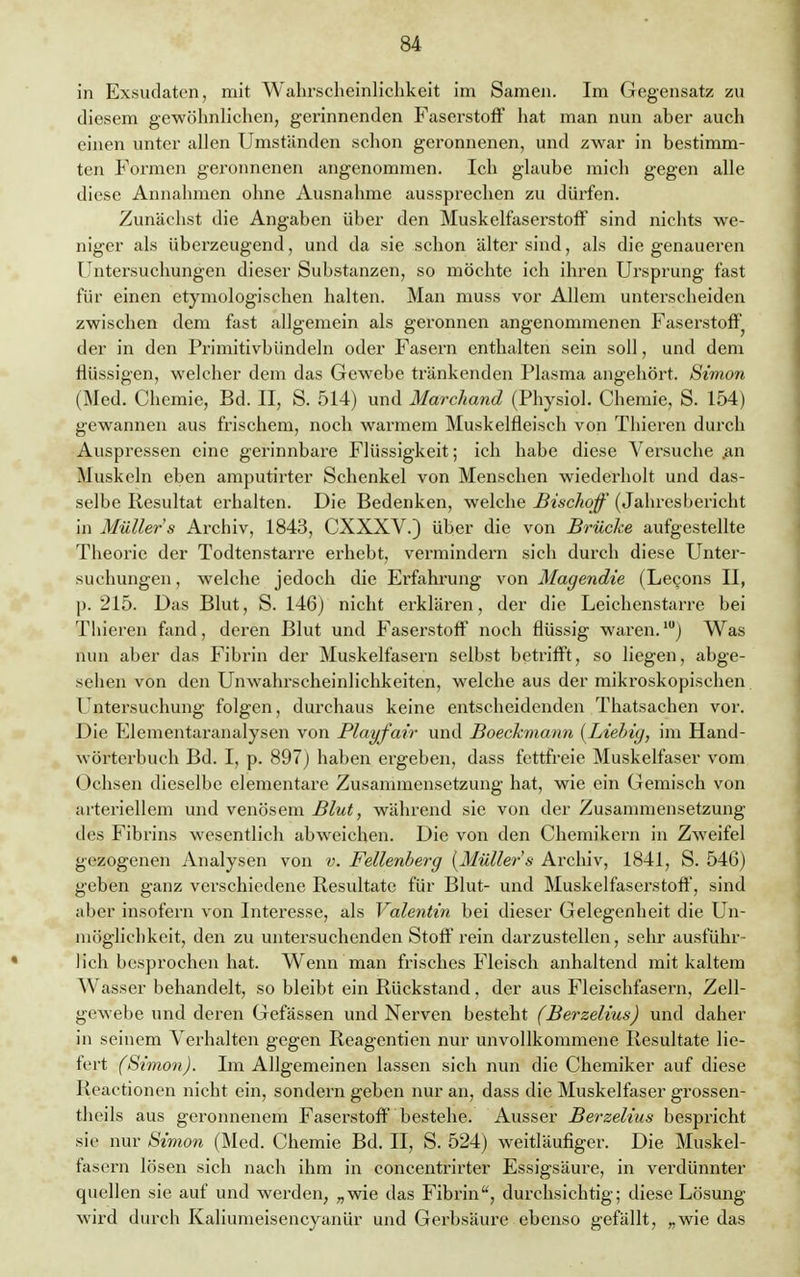 in Exsudaten, mit Wahrscheinlichkeit im Samen. Im Gegensatz zu diesem gewöhnlichen, gerinnenden Faserstoff hat man nun aher auch einen unter allen Umständen schon geronnenen, und zwar in bestimm- ten Formen geronnenen angenommen. Ich glaube mich gegen alle diese Annahmen ohne Ausnahme aussprechen zu dürfen. Zunächst die Angaben über den Muskelfaserstoff sind nichts we- niger als überzeugend, und da sie schon älter sind, als die genaueren Untersuchungen dieser Substanzen, so möchte ich ihren Ursprung fast für einen etymologischen halten. Man muss vor Allem unterscheiden zwischen dem fast allgemein als geronnen angenommenen Faserstoff der in den Primitivbündeln oder Fasern enthalten sein soll, und dem flüssigen, welcher dem das Gewebe tränkenden Plasma angehört. Simon (Med. Chemie, Bd. II, S. 514) und Marchand (Physiol. Chemie, S. 154) gewannen aus frischem, noch warmem Muskelfleisch von Thieren durch Auspressen eine gerinnbare Flüssigkeit; ich habe diese Versuche .an Muskeln eben amputirter Schenkel von Menschen wiederholt und das- selbe Resultat erhalten. Die Bedenken, welche Bischoff (Jahresbericht in Müller s Archiv, 1843, CXXXV.) über die von Brücke aufgestellte Theorie der Todtenstarre erhebt, vermindern sich durch diese Unter- suchungen, welche jedoch die Erfahrung von Magendie (Lecons II, p. 215. Das Blut, S. 146) nicht erklären, der die Leichenstarre bei Thieren fand, deren Blut und Faserstoff noch flüssig waren.1) Was nun aber das Fibrin der Muskelfasern selbst betrifft, so liegen, abge- sehen von den Unwahrseheinliehkeiten, welche aus der mikroskopischen Untersuchung folgen, durchaus keine entscheidenden Thatsachen vor. Die Elementaranalysen von Playfair und Boeckmann {Liebig, im Hand- wörterbuch Bd. I, p. 897) haben ergeben, dass fettfreie Muskelfaser vom Ochsen dieselbe elementare Zusammensetzung hat, wie ein Gemisch von arteriellem und venösem Blut, während sie von der Zusammensetzung des Fibrins wesentlich abweichen. Die von den Chemikern in Zwreifel gezogenen Analysen von v. Fellenberg [Müller's Archiv, 1841, S. 546) geben ganz verschiedene Resultate für Blut- und Muskelfaserstoff, sind aber insofern von Interesse, als Valentin bei dieser Gelegenheit die Un- möglichkeit, den zu untersuchenden Stoff rein darzustellen, sehr ausfuhr lieh besprochen hat. Wenn man frisches Fleisch anhaltend mit kaltem Wasser behandelt, so bleibt ein Rückstand, der aus Fleischfasern, Zell- gewebe und deren Gefässen und Nerven besteht (Berzelius) und daher in seinem Verhalten gegen Reagentien nur unvollkommene Resultate lie- fert (Simon). Im Allgemeinen lassen sich nun die Chemiker auf diese Reactionen nicht ein, sondern geben nur an, dass die Muskelfaser grossen- theils aus geronnenem Faserstoff bestehe. Ausser Berzelius bespricht sie nur Simon (Med. Chemie Bd. II, S. 524) weitläufiger. Die Muskel- fasern lösen sich nach ihm in concentrirter Essigsäure, in verdünnter quellen sie auf und werden, „wie das Fibrin, durchsichtig; diese Lösung wird durch Kaliumeisencyanür und Gerbsäure ebenso gefällt, „wie das