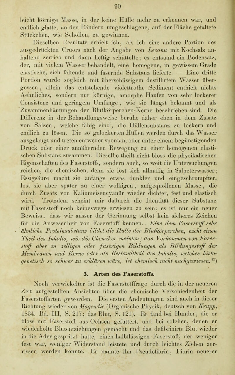 leicht körnige Masse, in der keine Hülle mehr zu erkennen war, und endlieh glatte, an den Rändern umgeschlagene, auf der Fläche gefaltete Stückchen, wie Schollen, zu gewinnen. Dieselben Resultate erhielt ich, als ich eine andere Portion des ausgedrückten Cruors nach der Angabe von Lecanu mit Kochsalz an- haltend zerrieb und dann heftig schüttelte; es entstand ein Bodensatz, der, mit vielem Wasser behandelt, eine homogene, in gewissem Grade elastische, sich faltende und fasernde Substanz lieferte. — Eine dritte Portion wurde sogleich mit überschüssigem destillirtem Wasser über- gössen , allein das entstehende violcttrothe Sediment enthielt nichts Aehnliches, sondern nur körnige, amorphe Haufen von sehr lockerer Consistenz und geringem Umfange, wie sie längst bekannt und als Zusammenhäufungen der Blutkörperchen-Kerne beschrieben sind. Die Differenz in der Behandlungsweise beruht daher eben in dem Zusatz von Salzen, welche' fähig sind, die Hüllensubstanz zu lockern und endlich zu lösen. Die so gelockerten Hüllen werden durch das Wasser ausgelaugt und treten entweder spontan, oder unter einem begünstigenden Druck oder einer annähernden Bewegung zu einer homogenen elasti- schen Substanz zusammen. Dieselbe theilt nicht bloss die physikalischen Eigenschaften des Faserstoffs, sondern auch, so weit die Untersuchungen reichen, die chemischen, denn sie löst sich allmälig in Salpeterwasser; Essigsäure macht sie anfangs etwas dunkler und eingeschrumpfter, löst sie aber später zu einer wolkigen, aufgequollenen Masse, die durch Zusatz von Kaliumeisencyanür wieder dichter, fest und elastisch wird. Trotzdem scheint mir dadurch die Identität dieser Substanz mit Faserstoff noch keineswegs erwiesen zu sein; es ist nur ein neuer Beweiss, dass wir ausser der Gerinnung selbst kein sicheres Zeichen für die Anwesenheit von Faserstoff kennen. Eine dem Faserstoff sehr ähnliche Proteinsubstanz bildet die Hülle der Blutkörperchen, nicht einen Theil des Inhalts, wie die Chemiker meinten; das Vorkommen von Faser- stoff aber in zelligen oder faserigen Bildungen als Bildungsstoff der Membranen und Kerne oder als Bestayidtheil des Inhalts, welches histo- genetisch so schwer zu erklären iväre, ist chemisch nicht nachgewiesen.12) 3. Arten des Faserstoffs. Noch verwickelter ist die Faserstofffrage durch die in der neueren Zeit aufgestellten Ansichten über die chemische Verschiedenheit der Faserstoffarten geworden. Die ersten Andeutungen sind auch in dieser Richtung wieder von Magendie (Organische Physik, deutsch von Krupp, 1834. Bd. III, S. 217; das Blut, S. 121). Er fand bei Plunden, die er bloss mit Faserstoff aus Ochsen gefüttert, und bei solchen, denen er wiederholte Blutentzichungen gemacht und das defibrinirte Blut wieder in die Ader gespritzt hatte, einen halbHüssigen Faserstoff, der weniger fest war, weniger Widerstand leistete und durch leichtes Zieben zer- rissen werden konnte. Er nannte ihn Pseudofibrin, Fibrin neuerer