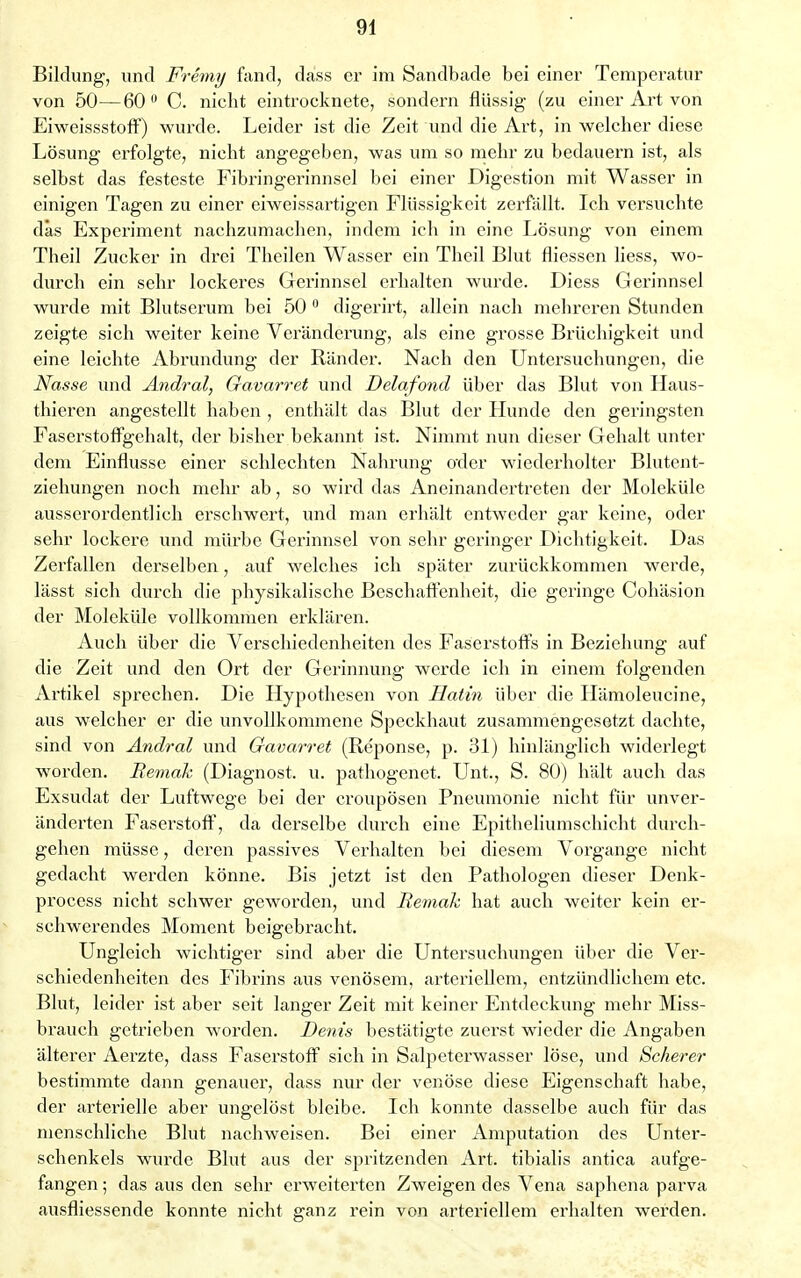 Bildung, und Fremy fand, däss er im Sandbade bei einer Temperatur von 50—60° C. nicht eintrocknete, sondern flüssig (zu einer Art von Eiweissstoff) wurde. Leider ist die Zeit und die Art, in welcher diese Lösung erfolgte, nicht angegeben, was um so mehr zu bedauern ist, als selbst das festeste Fibringerinnsel bei einer Digestion mit Wasser in einigen Tagen zu einer eiweissartigen Flüssigkeit zerfällt. Ich versuchte däs Experiment nachzumachen, indem ich in eine Lösung von einem Theil Zucker in drei Theilen Wasser ein Theil Blut fliessen liess, wo- durch ein sehr lockeres Gerinnsel erhalten wurde. Diess Gerinnsel wurde mit Blutserum bei 50 0 digerirt, allein nach mehreren Stunden zeigte sich weiter keine Veränderung, als eine grosse Brüchigkeit und eine leichte Abrundung der Ränder. Nach den Untersuchungen, die Nasse und Andral, Gavarret und Delafond über das Blut von Haus- thieren angestellt haben , enthält das Blut der Hunde den geringsten Faserstoffgehalt, der bisher bekannt ist. Nimmt nun dieser Gehalt unter dem Einflüsse einer schlechten Nahrung oder wiederholter Blutent- ziehungen noch mehr ab, so wird das Aneinandertreten der Moleküle ausserordentlich erschwert, und man erhält entweder gar keine, oder sehr lockere und mürbe Gerinnsel von sehr geringer Dichtigkeit. Das Zerfallen derselben, auf welches ich später zurückkommen werde, lässt sich durch die physikalische Beschaffenheit, die geringe Cohäsion der Moleküle vollkommen erklären. Auch über die Verschiedenheiten des Faserstoffs in Beziehung auf die Zeit und den Ort der Gerinnung werde ich in einem folgenden Artikel sprechen. Die Hypothesen von Hatin über die Hämoleucine, aus welcher er die unvollkommene Speckhaut zusammengesetzt dachte, sind von Andral und Gavarret (Reponse, p. 31) hinlänglich widerlegt worden. Bemak (Diagnost. u. pathogenet. Unt., S. 80) hält auch das Exsudat der Luftwege bei der croupösen Pneumonie nicht für unver- änderten Faserstoff, da derselbe durch eine Epitheliumschicht durch- gehen müsse, deren passives Verhalten bei diesem Vorgange nicht gedacht werden könne. Bis jetzt ist den Pathologen dieser Denk- process nicht schwer geworden, und Bemak hat auch weiter kein er- schwerendes Moment beigebracht. Ungleich wichtiger sind aber die Untersuchungen über die Ver- schiedenheiten des Fibrins aus venösem, arteriellem, entzündlichem etc. Blut, leider ist aber seit langer Zeit mit keiner Entdeckung mehr Miss- brauch getrieben worden. Denis bestätigte zuerst wieder die Angaben älterer Aerzte, dass Faserstoff sich in Salpeterwasser löse, und Scherer bestimmte dann genauer, dass nur der venöse diese Eigenschaft habe, der artei'ielle aber ungelöst bleibe. Ich konnte dasselbe auch für das menschliche Blut nachweisen. Bei einer Amputation des Unter- schenkels wurde Blut aus der spritzenden Art. tibialis antica aufge- fangen ; das aus den sehr erweiterten Zweigen des Vena saphena parva ausfliessende konnte nicht ganz rein von arteriellem erhalten werden.