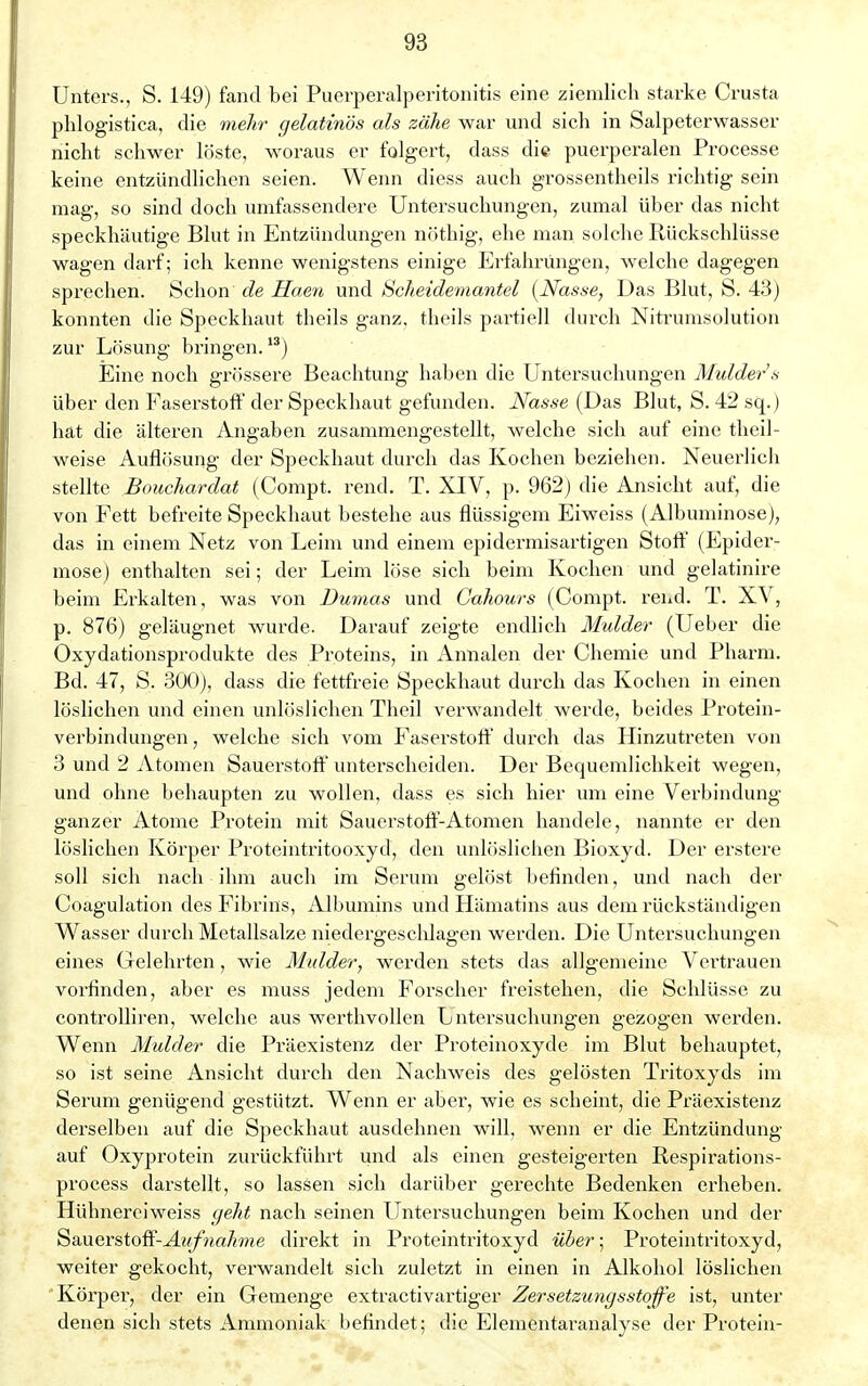 Unters., S. 149) fand bei Puerperalperitonitis eine ziemlich starke Crusta phlogistica, die mehr gelatinös als zähe war und sich in Salpeterwasser nicht schwer löste, woraus er folgert, dass die puerperalen Processe keine entzündlichen seien. Wenn diess auch grossentheils richtig sein mag, so sind doch umfassendere Untersuchungen, zumal über das nicht speckhäutige Blut in Entzündungen nöthig, ehe man solche Rückschlüsse wagen darf; ich kenne wenigstens einige Erfahrungen, welche dagegen sprechen. Schon de Haen und Scheidemantel (Nasse, Das Blut, S. 43) konnten die Speckhaut theils ganz, theils partiell durch Nitrumsolution zur Lösung bringen.13) Eine noch grössere Beachtung haben die Untersuchungen Mulder's über den Faserstoff der Speckhaut gefunden. Nasse (Das Blut, S. 42 sq.) hat die älteren Angaben zusammengestellt, welche sich auf eine theil- weise Auflösung der Speckhaut durch das Kochen beziehen. Neuerlich stellte Bouchardat (Compt. rend. T. XIV, p. 962) die Ansicht auf, die von Fett befreite Speckhaut bestehe aus flüssigem Eiweiss (Albuminose), das in einem Netz von Leim und einem epidermisartigen Stoff (Epider- mose) enthalten sei; der Leim löse sich beim Kochen und gelatinire beim Erkalten, was von Dumas und Cahours (Compt. rend. T. XV, p. 876) geläugnet wurde. Darauf zeigte endlich Mulder (Ueber die Oxydationsprodukte des Proteins, in Annalen der Chemie und Pharm. Bd. 47, S. 300), dass die fettfreie Speckhaut durch das Kochen in einen löslichen und einen unlöslichen Theil verwandelt werde, beides Protein- verbindungen , welche sich vom Faserstoff durch das Hinzutreten von 3 und 2 Atomen Sauerstoff unterscheiden. Der Bequemlichkeit wegen, und ohne behaupten zu wollen, dass es sich hier um eine Verbindung ganzer Atome Protein mit Sauerstoff-Atomen handele, nannte er den löslichen Körper Proteintritooxyd, den unlöslichen Bioxyd. Der erstere soll sich nach ihm auch im Serum gelöst befinden, und nach der Coagulation des Fibrins, Albumins und Hämatins aus dem rückständigen Wasser durch Metallsalze niedergeschlagen werden. Die Untersuchungen eines Gelehi'ten, wie Mulder; werden stets das allgemeine Vertrauen vorfinden, aber es muss jedem Forscher freistehen, die Schlüsse zu controlliren, welche aus werthvollen Untersuchungen gezogen werden. Wenn Mulder die Präexistenz der Proteinoxyde im Blut behauptet, so ist seine Ansicht durch den Nachweis des gelösten Tritoxyds im Serum genügend gestützt. Wenn er aber, wie es scheint, die Präexistenz derselben auf die Speckhaut ausdehnen will, wenn er die Entzündung auf Oxyprotein zurückführt und als einen gesteigerten Respirations- process darstellt, so lassen sich darüber gerechte Bedenken erheben. Hühnereiweiss geht nach seinen Untersuchungen beim Kochen und der QaMCvstoff-Aufnahme direkt in Proteintritoxyd über; Proteintritoxyd, weiter gekocht, verwandelt sich zuletzt in einen in Alkohol löslichen Körper, der ein Gemenge extractivartiger Zersetzungsstoffe ist, unter denen sich stets Ammoniak befindet; die Elementaranalyse der Protein-