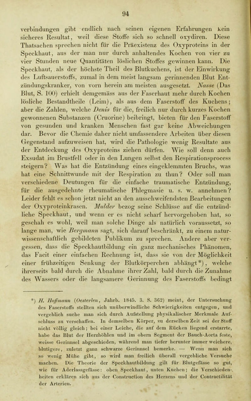 Verbindungen gibt endlich nach seinen eigenen Erfahrungen kein sicheres Resultat, weil diese Stoffe sich so schnell oxydiren. Diese Thatsachen sprechen nicht für die Präexistenz des Oxyproteins in der Speckhaut, aus der man nur durch anhaltendes Kochen von vier zu vier Stunden neue Quantitäten löslichen Stoffes gewinnen kann. Die Speckhaut, als der höchste Theil des Blutkuchens, ist der Einwirkung des Luftsauerstoffs, zumal in dem meist langsam gerinnenden Blut Ent- zündungskranker, von vorn herein am meisten ausgesetzt. Nasse (Das Blut, S. 100) erhielt demgcmäss aus der Eascrhaut mehr durch Kochen lösliche Bestandteile (Leim), als aus dem Faserstoff des Kuchens; aber die Zahlen, welche Denis für die, freilich nur durch kurzes Kochen gewonnenen Substanzen (Cruorine) beibringt, bieten für den Faserstoff von gesunden und kranken Menschen fast gar keine Abweichungen dar. Bevor die Chemie daher nicht umfassendere Arbeiten über diesen Gegenstand aufzuweisen hat, wird die Pathologie wenig Resultate aus der Entdeckung des Oxyproteins ziehen dürfen. Wie soll denn auch Exsudat im Brustfell oder in den Lungen selbst den Respirationsprocess steigern? Was hat die Entzündung eines eingeklemmten Bruchs, was hat eine Schnittwunde mit der Respiration zu thun? Oder soll man verschiedene Deutungen für die einfache traumatische Entzündung, für die ausgedehnte rheumatische Phlegmasie u. s. w. annehmen? Leider feldt es schon jetzt nicht an den ausschweifendsten Bearbeitungen der Oxyproteinkrasen. Mulder bezog seine Schlüsse auf die entzünd- liche Speckhaut, und wenn er es nicht scharf hervorgehoben hat, so geschah es wohl, weil man solche Dinge als natürlich voraussetzt, so lange man, wie Bergmann sagt, sich darauf beschränkt, zu einem natur- wissenschaftlich gebildeten Publikum zu sprechen. Andere aber ver- gessen, dass die Speckhautbildung ein ganz mechanisches Phänomen, das Facit einer einfachen Rechnung ist, dass sie von der Möglichkeit einer frühzeitigen Senkung der Blutkörperchen abhängt *), welche ihrerseits bald durch die Abnahme ihrer Zahl, bald durch die Zunahme des Wassers oder die langsamere Gerinnung des Faserstoffs bedingt *) H. Hoffmann (Oesterlen, Jahrb. 1845. 3. S. 362) meint, der Untersuchung des Faserstoffs stellten sich unüberwindliche Schwierigkeiten entgegen, und vergeblich suche man sich durch Aufstellung physikalischer Merkmale Auf- schluss zu verschaffen. In demselben Körper, zu derselben Zeit sei der Stoff nicht völlig gleich; bei einer Leiche, die auf dem Rücken liegend erstarrte, habe das Blut der Herzhöhlen und im obern Segment der Bauch-Aorta feste, weisse Gerinnsel abgeschieden, während man tiefer herunter immer weichere, blutigere, zuletzt ganz schwarze Gerinnsel bemerke. — Wenn man sich so wenig Mühe gibt, so wird man freilich überall vergebliche Versuche machen. Die Theorie der Speckhautbildung gilt für Blutgefässe so gut, wie für Aderlassgefässe: oben Speckhaut, unten Kuchen; die Verschieden- heiten erklären sich aus der Construction des Herzens und der Contractilität ' der Arterien.