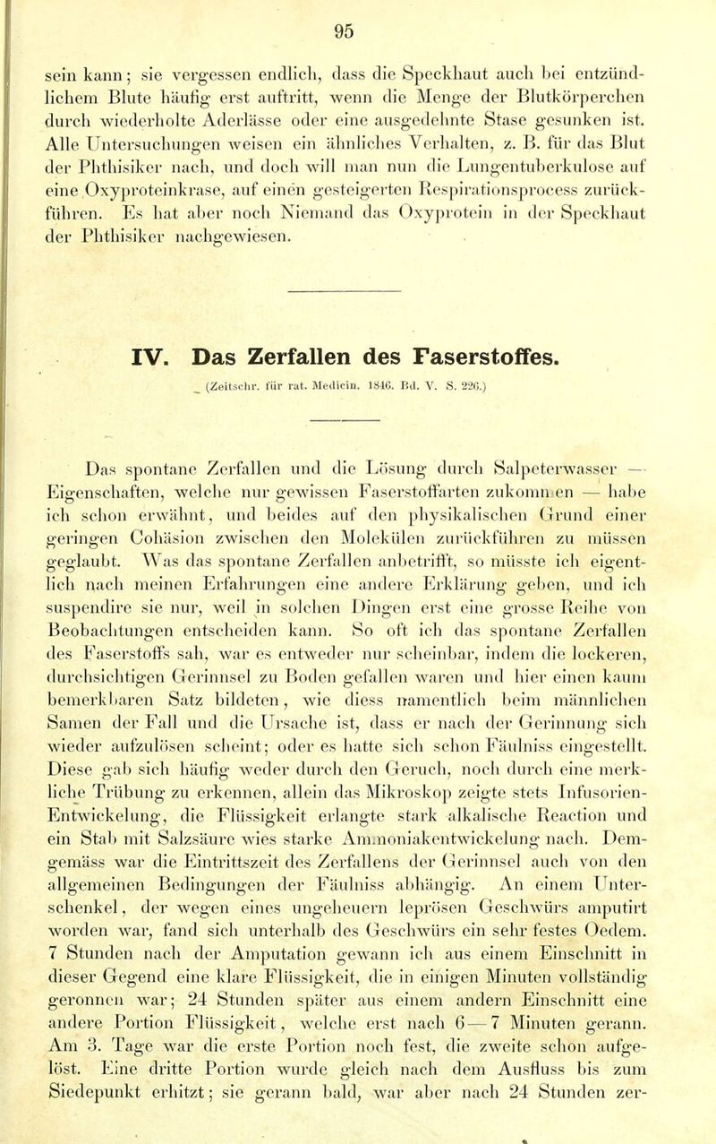 sein kann; sie vergessen endlich, dass die Speckhaut auch bei entzünd- lichem Blute häufig erst auftritt, wenn die Menge der Blutkörperchen durch wiederholte Aderlässe oder eine ausgedehnte Stase gesunken ist. Alle Untersuchungen weisen ein ähnliches Verhalten, z. B. für das Blut der Phthisiker nach, und doch will man nun die Lungentuberkulose auf eine.Oxyproteinkrase, auf einen gesteigerten Respirationsprocess zurück- führen. Es hat aber noch Niemand das Oxyprotein in der Speckhaut der Phthisiker nachgewiesen. IV. Das Zerfallen des Faserstoffes. _ (Zeitschr. für rat. Medicin. 181C. Bd. V. S. 22G.) Das spontane Zerfallen und die Lösung durch Salpeterwasser - Eigenschaften, welche nur gewissen Faserstoffarten zukomn. en — habe ich schon erwähnt, und beides auf den physikalischen Grund einer geringen Cohäsion zwischen den Molekülen zurückführen zu müssen geglaubt. Was das spontane Zerfallen anbetrifft, so müsste ich eigent- lich nach meinen Erfahrungen eine andere Erklärung geben, und ich suspendire sie nur, weil in solchen Dingen erst eine grosse Reihe von Beobachtungen entscheiden kann. So oft ich das spontane Zerfallen des Faserstoffs sah, war es entweder nur scheinbar, indem die lockeren, durchsichtigen Gerinnsel zu Boden gefallen waren und hier einen kaum bemerkbaren Satz bildeten, wie diess namentlich beim männlichen Samen der Fall und die Ursache ist, dass er nach der Gerinnung sich wieder aufzulösen scheint; oder es hatte sich schon Fäulniss eingestellt. Diese gab sich häufig weder durch den Geruch, noch durch eine merk- liche Trübung zu erkennen, allein das Mikroskop zeigte stets Infusorien- En twickelung, die Flüssigkeit erlangte stark alkalische Reaction und ein Stab mit Salzsäure wies starke Ammoniakentwickelung nach. Dem- gemäss war die Eintrittszeit des Zerfallens der Gerinnsel auch von den allgemeinen Bedingungen der Fäulniss abhängig. An einem Unter- schenkel , der wegen eines Ungeheuern leprösen Geschwürs amputirt worden war, fand sich unterhalb des Geschwürs ein sehr festes Oedem. 7 Stunden nach der Amputation gewann ich aus einem Einschnitt in dieser Gegend eine klare Flüssigkeit, die in einigen Minuten vollständig geronnen war; 24 Stunden später aus einem andern Einschnitt eine andere Portion Flüssigkeit, welche erst nach 6 — 7 Minuten gerann. Am 3. Tage war die erste Portion noch fest, die zweite schon aufge- löst. Eine dritte Portion wurde gleich nach dem Ausfluss bis zum Siedepunkt erhitzt; sie gerann bald, war aber nach 24 Stunden zer-