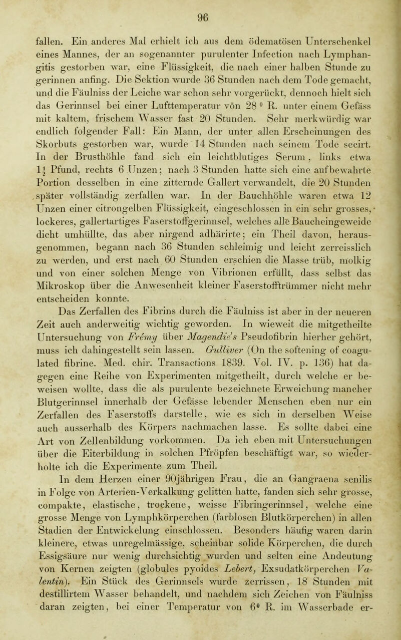 fallen. Ein anderes Mal erhielt ich aus dem ödematösen Unterschenkel eines Mannes, der an sogenannter purulenter Infection nach Lymphan- gitis gestorben war, eine Flüssigkeit, die nach einer halben Stunde zu gerinnen anfing. Die Sektion wurde 36 Stunden nach dem Tode gemacht, und die Fäulniss der Leiche war schon sehr vorgerückt, dennoch hielt sich das Gerinnsel bei einer Lufttemperatur von 28 0 R. unter einem Gefäss mit kaltem, frischem Wasser fast 20 Stunden. Sehr merkwürdig war endlich folgender Fall: Ein Mann, der unter allen Erscheinungen des Skorbuts gestorben war, wurde 14 Stunden nach seinem Tode secirt. In der Brusthöhle fand sich ein leichtblütiges Serum , links etwa \\ Pfund, rechts 6 Unzen; nach 3 Stunden hatte sich eine aufbewahrte Portion desselben in eine zitternde Gallert verwandelt, die 20 Stunden später vollständig zerfallen war. In der Bauchhöhle waren etwa 12 Unzen einer citrongelben Flüssigkeit, eingeschlossen in ein sehr grosses, lockeres, gallertartiges Faserstoffgerinnsel, welches alle Baiicheingeweide dicht umhüllte, das aber nirgend adhärirtc; ein Theil davon, heraus- genommen, begann nach 36 Stunden schleimig und leicht zerreisslich zu werden, und erst nach 60 Stunden erschien die Masse trüb, molkig und von einer solchen Menge von Vibrionen erfüllt, dass selbst das Mikroskop über die Anwesenheit kleiner Faserstofftrümmer nicht mehr entscheiden konnte. Das Zerfallen des Fibrins durch die Fäulniss ist aber in der neueren Zeit auch anderweitig wichtig geworden. In wieweit die mitgetheilte Untersuchung von Fremy über Magendiii's Pseudofibrin hierher gehört, muss ich dahingestellt sein lassen. Gulliver (On the softening of coagu- lated fibrine. Med. chir. Transactions 1839. Vol. IV. p. 136) hat da- gegen eine Reihe von Experimenten mitgetheilt, durch welche er be- weisen wollte, dass die als purulente bezeichnete Erweichung mancher Blutgerinnsel innerhalb der Gefässe lebender Menschen eben nur ein Zerfallen des Faserstoffs darstelle, wie es sich in derselben Weise auch ausserhalb des Körpers nachmachen lasse. Es sollte dabei eine Art von Zellenbildung vorkommen. Da ich eben mit Untersuchungen über die Eiterbildung in solchen Pfropfen beschäftigt war, so wieder- holte ich die Experimente zum Theil. In dem Herzen einer 90jährigen Frau, die an Gangraena senilis in Folge von Arterien-Verkalkung gelitten hatte, fanden sich sehr grosse, compakte, elastische, trockene, weisse Fibringerinnsel, welche eine grosse Menge von Lymphkörperchen (farblosen Blutkörperchen) in allen Stadien der Entwicklung einschlössen. Besonders häufig waren darin kleinere, etwas unregelmässige, scheinbar solide Körperchen, die durch Essigsäure nur wenig durchsichtig wurden und selten eine Andeutung von Kernen zeigten (globules pyoides Lebert, Exsudatkörperchen Va- lentin). Ein Stück des Gerinnsels wurde zerrissen, 18 Stunden mit destillirtem Wasser behandelt, und nachdem sich Zeichen von Fäulniss daran zeigten, bei einer Temperatur von 6° R. im Wasserbade er-