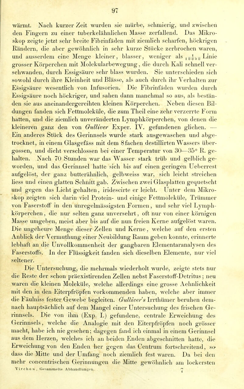 wärmt. Nach kurzer Zeit wurden sie mürbe, schmierig, und zwischen den Fingern zu einer tuberkelähnlichen Masse zerfallend. Das Mikro- skop zeigte jetzt sehr breite Fibrinfäden mit ziemlich scharfen, höckrigen Rändern, die aber gewöhnlich in sehr kurze Stücke zerbrochen waren, und ausserdem eine Menge kleiner, blasser, weniger als lTrJT)1J Linie grosser Körperchen mit Molekularbewegung, die durch Kali schnell ver- schwanden, durch Essigsäure sehr blass wurden. Sie unterschieden sich sowold durch ihre Kleinheit und Blässe, als auch durch ihr Verhalten zur Essigsäure wesentlich von Infusorien. Die Fibrinfäden wurden durch Essigsäure noch höckriger, und sahen dann manchmal so aus, als bestän- den sie aus aneinandergereihten kleinen Körperehen. Neben diesen Bil- dungen fanden sich Fettmoleküle, die zum Theil eine zehr verzerrte Form hatten, und die ziemlich unveränderten Lymphkörperchen, von denen die kleineren ganz den von Gulliver Exper. IV. gefundenen glichen. — Ein anderes Stück des Gerinnsels wurde stark ausgewaschen und abge- trocknet, in einem Glasgefäss mit dem 8 fachen destillirten Wassers über- gössen, und dicht verschlossen bei einer Temperatur von 30—35° R. ge- halten. Nach 70 Stunden war das Wasser stark trüb und gelblich ge- worden, und das Gerinnsel hatte sich bis auf einen geringen Ueberrest aufgelöst, der ganz butterähnlich, gelbweiss war, sich leicht streichen liess und einen glatten Schnitt gab. Zwischen zwei Glasplatten gequetscht und gegen das Licht gehalten, iridescirte er leicht. Unter dem Mikro- skop zeigten sich darin viel Protein- und einige Fettmoleküle, Trümmer von Faserstoff in den unregelmässigsten Formen, und sehr viel Lymph- körperchen , die nur selten ganz unversehrt, oft nur von einer körnigen Masse umgeben, meist aber bis auf die nun freien Kerne aufgelöst waren. Die ungeheure Menge, dieser Zellen und Kerne, welche auf den ersten Anblick der Vermuthung einer Neubildung Raum geben konnte, erinnerte lebhaft an die Unvollkommenheit der gangbaren Elementaranalysen des Faserstoffs. In der Flüssigkeit fanden sich dieselben Elemente, nur viel seltener. Die Untersuchung, die mehrmals wiederholt wurde, zeigte stets nur die Reste der schon präexistirenden Zellen nebst Faserstoff-Detritus; neu waren die kleinen Moleküle, welche allerdings eine grosse Aehnlichkeit mit den in den Eiterpfropfen vorkommenden haben, welche aber immer die Fäulniss fester Gewebe begleiten. Gullivers Irrthümer beruhen dem- nach hauptsächlich auf dem Mangel einer Untersuchung des frischen Ge- rinnsels. Die von ihm (Exp. I.) gefundene, centrale Erweichung des Gerinnsels, welche die Analogie mit den Eiterpfropfen noch grösser macht, habe ich nie gesehen; dagegen fand ich einmal in einem Gerinnsel aus dem Herzen, welches ich an beiden Enden abgeschnitten hatte, die Erweichung von den Enden her gegen das Centrum fortschreitend, so- dass die Mitte und der Umfang noch ziemlich fest waren. Da bei den mehr concentrischen Gerinnungen die Mitte gewöhnlich am lockersten Virchow, Gesammelte Abhandlungen. 7