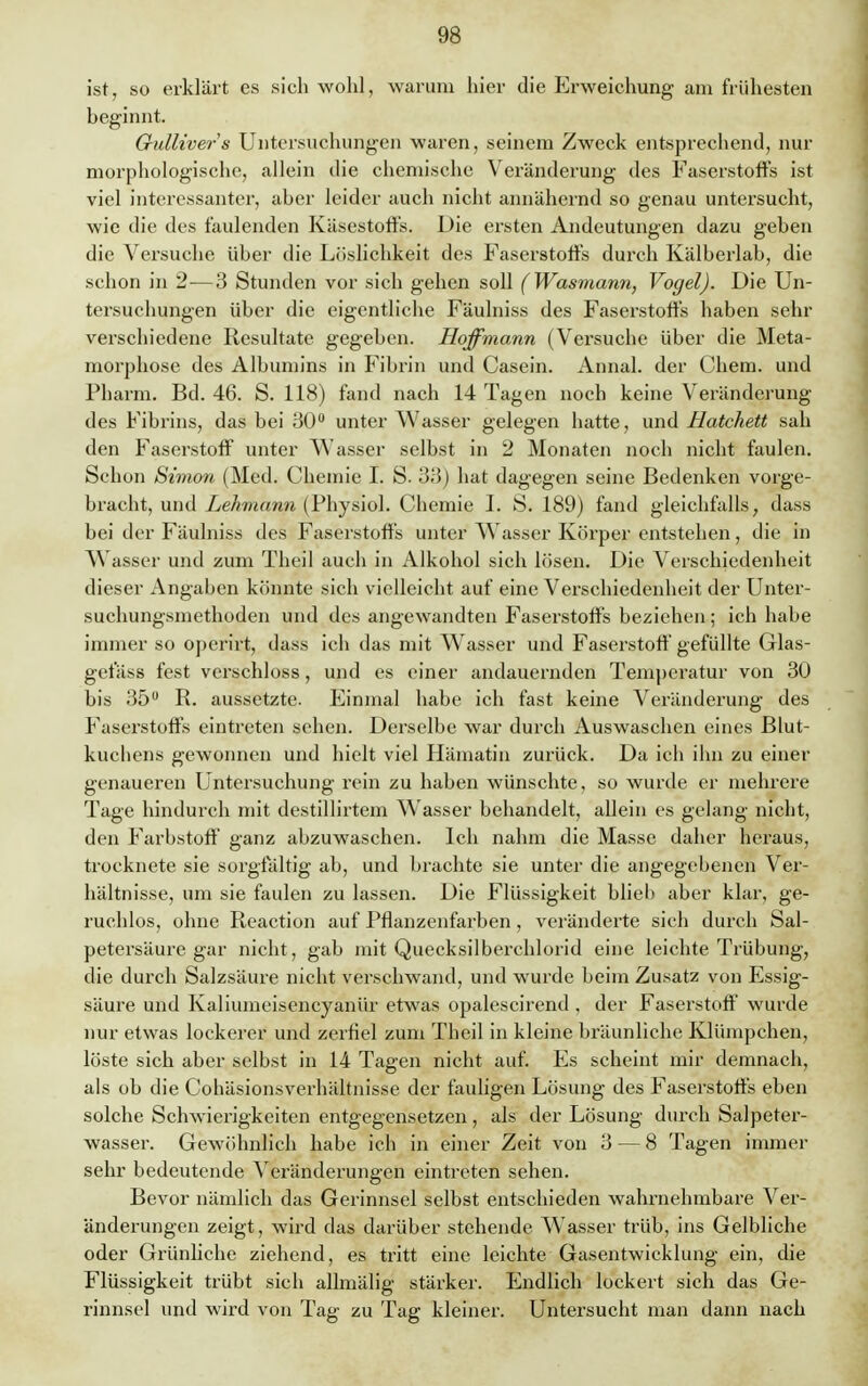 ist, so erklärt es sich wohl, warum hier die Erweichung am frühesten beginnt. Gulliver's Untersuchungen waren, seinem Zweck entsprechend, nur morphologische, allein die chemische Veränderung des Faserstoffs ist viel interessanter, aber leider auch nicht annähernd so genau untersucht, wie die des faulenden Käsestoffs. Die ersten Andeutungen dazu geben die Versuche über die Löslichkeit des Faserstoffs durch Kälberlab, die schon in 2—3 Stunden vor sich gehen soll (Wasmann, Vogel). Die Un- tersuchungen über die eigentliche Fäulniss des Faserstoffs haben sehr verschiedene Resultate gegeben. Hoffmann (Versuche über die Meta- morphose des Albumins in Fibrin und Casein. Annal. der Chem. und Pharm. Bd. 46. S. 118) fand nach 14 Tagen noch keine Veränderung des Fibrins, das bei 30° unter Wasser gelegen hatte, und Hatchett sah den Faserstoff unter Wasser selbst in 2 Monaten noch nicht faulen. Schon Simon (Med. Chemie I. S. 33) hat dagegen seine Bedenken vorge- bracht, und Lehmann (Physiol. Chemie I. S. 189) fand gleichfalls, dass bei der Fäulniss des Faserstoffs unter Wasser Körper entstehen, die in Wasser und zum Theil auch in Alkohol sich lösen. Die Verschiedenheit dieser Angaben könnte sich vielleicht auf eine Verschiedenheit der Unter- suchungsmethoden und des angewandten Faserstoffs beziehen; ich habe immer so operirt, dass ich das mit Wasser und Faserstoff gefüllte Glas- gefäss fest verschloss, und es einer andauernden Temperatur von 30 bis 35° R. aussetzte. Einmal habe ich fast keine Veränderung des Faserstoffs eintreten sehen. Derselbe war durch Auswaschen eines Blut- kuchens gewonnen und hielt viel Hämatin zurück. Da ich ihn zu einer genaueren Untersuchung rein zu haben wünschte, so wurde er mehrere Tage hindurch mit destillirtem Wasser behandelt, allein es gelang nicht, den Farbstoff ganz abzuwaschen. Ich nahm die Masse daher heraus, trocknete sie sorgfältig ab, und brachte sie unter die angegebenen Ver- hältnisse, um sie faulen zu lassen. Die Flüssigkeit blieb aber klar, ge- ruchlos, ohne Reaction auf Pflanzenfarben , veränderte sich durch Sal- petersäure gar nicht, gab mit Quecksilberchlorid eine leichte Trübung, die durch Salzsäure nicht verschwand, und wurde beim Zusatz von Essig- säure und Kaliumeisencyanür etwas opalescirend , der Faserstoff wurde nur etwas lockerer und zerfiel zum Theil in kleine bx'äunliche Klümpchen, löste sich aber selbst in 14 Tagen nicht auf. Es scheint mir demnach, als ob die Cohäsionsverhältnisse der fauligen Lösung des Faserstoffs eben solche Schwierigkeiten entgegensetzen, als der Lösung durch Salpeter- wasser. Gewöhnlich habe ich in einer Zeit von 3 — 8 Tagen immer sehr bedeutende Veränderungen eintreten sehen. Bevor nämlich das Gerinnsel selbst entschieden wahrnehmbare Ver- änderungen zeigt, wird das darüber stehende Wasser trüb, ins Gelbliche oder Grünliche ziehend, es tritt eine leichte Gasentwicklung ein, die Flüssigkeit trübt sich alhnälig stärker. Endlich lockert sich das Ge- rinnsel und wird von Tag zu Tag kleiner. Untersucht man dann nach