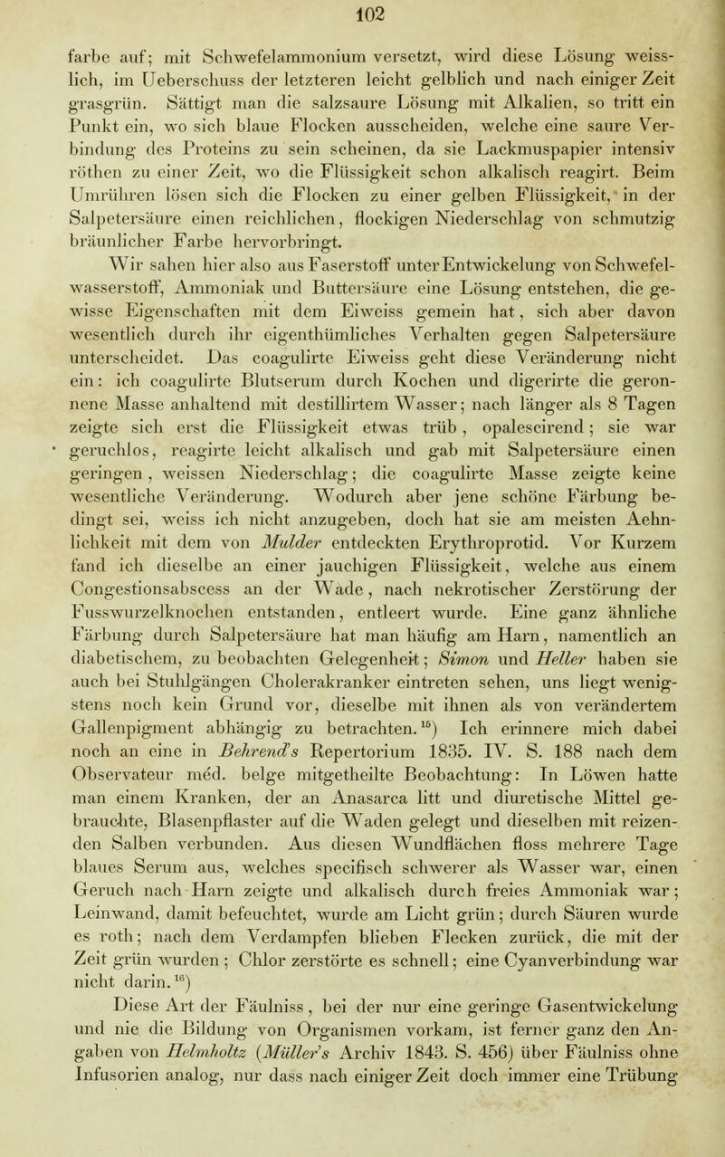 färbe auf; mit Schwefelammonium versetzt, wird diese Lösung weiss- lich, im Ueberschuss der letzteren leicht gelblich und nach einiger Zeit grasgrün. Sättigt man die salzsaure Lösung mit Alkalien, so tritt ein Punkt ein, wo sich blaue Flocken ausscheiden, welche eine saure Ver- bindimg des Proteins zu sein scheinen, da sie Lackmuspapier intensiv röthen zu einer Zeit, wo die Flüssigkeit schon alkalisch reagirt. Beim Umrühren lösen sich die Flocken zu einer gelben Flüssigkeit/in der Salpetersäure einen reichlichen, flockigen Niederschlag von schmutzig bräunlicher Farbe hervorbringt. Wir sahen hier also aus Faserstoff unter Entwickelung von Schwefel- wasserstoff, Ammoniak und Buttcrsäure eine Lösung entstehen, die ge- wisse Eigenschaften mit dem Eiweiss gemein hat, sich aber davon wesentlich durch ihr eigenthümliches Verhalten gegen Salpetersäure unterscheidet. Das coagulirte Eiweiss geht diese Veränderung nicht ein: ich coagulirte Blutserum durch Kochen und digerirte die geron- nene Masse anhaltend mit destillirtem Wasser; nach länger als 8 Tagen zeigte sich erst die Flüssigkeit etwas trüb , opalescirend; sie war geruchlos, reagirte leicht alkalisch und gab mit Salpetersäure einen geringen, weissen Niederschlag; die coagulirte Masse zeigte keine wesentliche Veränderung. Wodurch aber jene schöne Färbung be- dingt sei, weiss ich nicht anzugeben, doch hat sie am meisten Aehn- lichkeit mit dem von Mulder entdeckten Erythroprotid. Vor Kurzem fand ich dieselbe an einer jauchigen Flüssigkeit, welche aus einem Congestionsabscess an der Wade, nach nekrotischer Zerstörung der Fusswurzelknochen entstanden, entleert wurde. Eine ganz ähnliche Färbung durch Salpetersäure hat man häufig am Harn, namentlich an diabetischem, zu beobachten Gelegenheit; Simon und Heller haben sie auch bei Stuhlgängen Cholerakranker eintreten sehen, uns liegt wenig- stens noch kein Grund vor, dieselbe mit ihnen als von verändertem Gallenpigment abhängig zu betrachten.16) Ich erinnere mich dabei noch an eine in Behrend's Repertorium 1835. IV. S. 188 nach dem Observateur med. beige mitgetheilte Beobachtung: In Löwen hatte man einem Kranken, der an Anasarca litt und diuretische Mittel ge- brauchte, Blasenpflaster auf die Waden gelegt und dieselben mit reizen- den Salben verbunden. Aus diesen Wundflächen floss mehrere Tage blaues Serum aus, welches speeifisch schwerer als Wasser war, einen Geruch nach Harn zeigte und alkalisch durch freies Ammoniak war; Leinwand, damit befeuchtet, wurde am Licht grün; durch Säuren wurde es roth; nach dem Verdampfen blieben Flecken zurück, die mit der Zeit grün wurden ; Chlor zerstörte es schnell; eine Cyanverbindung war nicht darin.1G) Diese Art der Fäulniss, bei der nur eine geringe Gasentwickelung und nie die Bildung von Organismen vorkam, ist ferner ganz den An- gaben von Helmholtz (Müllers Archiv 1843. S. 456) über Fäulniss ohne Infusorien analog, nur dass nach einiger Zeit doch immer eine Trübung