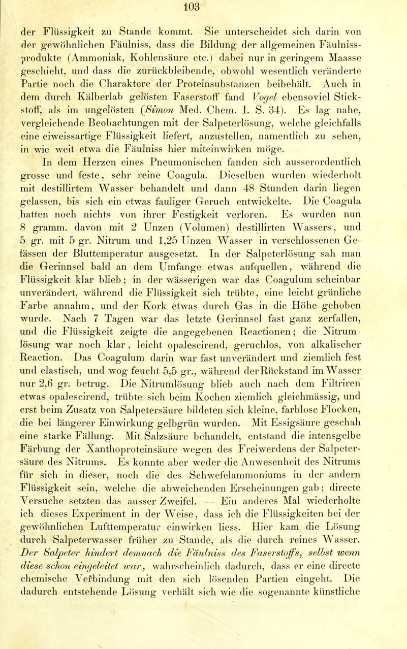 der Flüssigkeit zu Stande kommt. Sie unterscheidet sich darin von der gewöhnlichen Fäulniss, dass die Bildung der allgemeinen Fäulniss- produkte (Ammoniak, Kohlensäure etc.) dabei nur in geringem Maasse geschieht, und dass die zurückbleibende, obwohl wesentlich veränderte Partie noch die Charaktere der Proteinsubstanzen beibehält. Auch in dem durch Kälberlab gelösten Faserstoff fand Vogel ebensoviel Stick- stoff, als im ungelösten {Simon Med. Chem. I. S. 34). Es lag nahe, vergleichende Beobachtungen mit der Salpeterlösung, welche gleichfalls eine eiweissartige Flüssigkeit liefert, anzustellen, namentlich zu sehen, in wie weit etwa die Fäulniss hier miteinwirken möge. In dem Herzen eines Pneumonischen fanden sich ausserordentlich grosse und feste, sehr reine Coagula. Dieselben wurden wiederholt mit destillirtem Wasser behandelt und dann 48 Stunden darin liegen gelassen, bis sich ein etwas fauliger Geruch entwickelte. Die Coagula hatten noch nichts von ihrer Festigkeit verloren. Es wurden nun 8 gramm. davon mit 2 Unzen (Volumen) destillirten Wassers, und 5 gr. mit 5 gr. Nitrum und 1,25 Unzen Wasser in verschlossenen Ge- fässen der Bluttemperatur ausgesetzt. In der Salpeterlösung sah man die Gerinnsel bald an dem Umfange etwas aufquellen, während die Flüssigkeit klar blieb; in der wässerigen war das Coagulum scheinbar unverändert, während die Flüssigkeit sich trübte, eine leicht grünliche Farbe annahm, und der Kork etwas durch Gas in die Höhe gehoben wurde. Nach 7 Tagen war das letzte Gerinnsel fast ganz zerfallen, und die Flüssigkeit zeigte die angegebenen Reactionen; die Nitrum lösung war noch klar, leicht opalescirend, geruchlos, von alkalischer Reaction. Das Coagulum darin war fast unverändert und ziemlich fest und elastisch, und wog feucht 5,5 gr., während der Rückstand im Wasser nur 2,6 gr. betrug. Die Nitrumlösung blieb auch nach dem Filtriren etwas opalescirend, trübte sich beim Kochen ziemlich gleichmässig, und erst beim Zusatz von Salpetersäure bildeten sich kleine, farblose Flocken, die bei längerer Einwirkung gelbgrün wurden. Mit Essigsäure geschah eine starke Fällung. Mit Salzsäure behandelt, entstand die intensgelbe Färbung der Xanthoproteinsäure wegen des Freiwerdens der Salpeter- säure des Nitrums. Es konnte aber weder die Anwesenheit des Nitrums für sich in dieser, noch die des Schwefelammoniums in der andern Flüssigkeit sein, welche die abweichenden Erscheinungen gab; directe Versuche setzten das ausser Zweifel. - - Ein anderes Mal wiederholte ich dieses Experiment in der Weise, dass ich die Flüssigkeiten bei der gewöhnlichen Lufttemperatur einwirken liess. Hier kam die Lösung durch Salpeterwasser früher zu Stande, als die durch reines Wasser. Der Salpeter hindert demnach die Fäulniss des Faserstoffs, selbst wenn diese schon eingeleitet war, wahrscheinlich dadurch, dass er eine directe chemische Verbindung mit den sich lösenden Partien eingeht. Die dadurch entstehende Lösung verhält sich wie die sogenannte künstliche