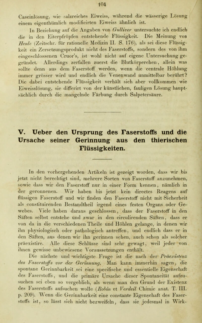 Caseinlösung, wie salzreiches Eiweiss, während die wässerige Lösung einem eigentümlich modificirten Eiweiss ähnlich ist. In Beziehung auf die Angaben von Gulliver untersuchte ich endlich die in den Eiterpfropfen entstehende Flüssigkeit. Die Meinung von Meide (Zeitschr. für rationelle Medizin II. S. 176), als sei diese Flüssig- keit ein Zersetzungsprodukt nicht des Faserstoffs, sondern des von ihm eingeschlossenen Cruor's, ist wohl nicht auf eigene Untersuchung ge- gründet. Allerdings zerfallen zuerst die Blutkörperchen, allein was sollte denn aus dem Faserstoff werden, wenn die centrale Höhlung immer grösser wird und endlich die Venenwand unmittelbar berührt? Die dabei entstehende Flüssigkeit verhält sich aber vollkommen wie Eiweisslösung, sie differirt von der künstlichen, fauligen Lösung haupt- sächlich durch die mangelnde Färbung durch Salpetersäure. V. Ueber den Ursprung des Faserstoffs und die Ursache seiner Gerinnung aus den thierischen Flüssigkeiten. In den vorhergehenden Artikeln ist gezeigt worden, dass wir bis jetzt nicht berechtigt sind, mehrere Sorten von Faserstoff anzunehmen, sowie dass wir den Faserstoff nur in einer Form kennen, nämlich in der geronnenen. Wir haben bis jetzt kein directes Reagens auf flüssigen Faserstoff und wir finden den Faserstoff nicht mit Sicherheit als constituirenden Bestandtheil irgend eines festen Organs oder Ge- webes. Viele haben daraus geschlossen, dass der Faserstoff in den Säften selbst entstehe und zwar in den circulirenden Säften, dass er von da in die verschiedenen Theile und Höhlen gelange, in denen wir ihn physiologisch oder pathologisch antreffen, und endlich dass er in den Säften, aus denen wir ihn gerinnen sehen, auch schon als solcher präexistire. Alle diese Schlüsse sind sehr gewagt, weil jeder von ihnen gewisse unbewiesene Voraussetzungen enthält. Die nächste und »wichtigste Frage ist die nach der Präexistenz des Faserstoffs vor der Gerinnung. Man kann immerhin sagen, die spontane Gerinnbarkeit sei eine specifische und essentielle Eigenschaft des Faserstoffs, und die primäre Ursache dieser Spontaneität aufzu- suchen sei eben so vergeblich, als wenn man den Grund der Existenz des Faserstoffs aufsuchen wolle {Robin et Verdeil Chimie anat. T. HL p. 209). Wenn die Gerinnbarkeit eine constante Eigenschaft des Faser- stoffs ist, so lässt sich nicht bezweifeln, dass sie jedesmal in Wirk-