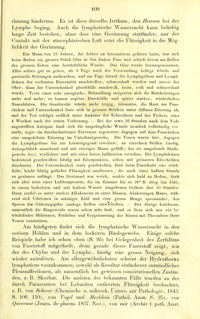 rinnung hinderten. Es ist diess derselbe Irrthum, den Hewson bei der Lymphe beging. Auch die lymphatische Wassersucht kann beliebig lange Zeit bestehen, ohne dass eine Gerinnung stattfindet; nur der Contakt mit der atmosphärischen Luft setzt die Flüssigkeit in die Mög- lichkeit der Gerinnung. Ein Mann von 23 Jahren, der früher an Intermittens gelitten hatte, trat sieh beim Baden ein grosses Stück Glas in den Jinken Fuss und erhielt davon am Ballen des grossen Zehen eine beträchtliche Wunde. Das Glas wurde herausgenommen, Alles schien gut zu gehen, als 9 Tage nach der Verwundung heftige febrile und gastrische Störungen ausbrachen, und am Tage darauf die Lymphgefässe und Lymph- drüsen der verletzten Extremität anschwollen, schmerzhaft wurden und zuerst der Ober-, dann der Unterschenkel gleichfalls anschwoll, heiss, roth und schmerzhaft wurde. Trotz einer sehr energische.: Behandlung steigerten sich die Erscheinungen mehr und mehr; es kamen copiöse Durchfälle und später starkes, wiederholtes Nasenbluten. Die Geschwulst wurde mehr teigig, ödematös, die Haut am Fuss- rücken und Unterschenkel löste sich in grossen Stücken unter diffuser Eiterung ab, und der Tod erfolgte endlich unter Audauer des Erbrechens und des Fiebers, etwa 4 Wochen nach der ersten Verletzung. — Bei der etwa 36 Stunden nach dem Tode angestellten Autopsie fand sich die ursprüngliche Wunde ziemlich vollständig ver- narbt, sogar ein durchschnittener Nervenast regenerirt; dagegen auf dem Fussrücken eine ausgedehnte Eiterung im Unterhautgewebe. Die Venen waren trei, dagegen die Lymphgefässe bis zur Leistengegend erweitert, an einzelnen Stellen knotig, weissgelblich aussehend und mit eiteriger Masse gefüllt; das sie umgebende Binde- gewebe hart, verdichtet und mit einer festen Infiltration versehen. Die Lymphdrüsen bedeutend geschwollen; häufig mit Eiterpunkten, selten mit grösseren Eiterhöhlen durchsetzt. Der Unterschenkel, stark geschwollen, lässt beim Einschnitt eine reich- liche, leicht blutig gefärbte Flüssigkeit ausüiessen, die nach einer halben Stunde zu gerinnen anfängt. Das Gerinnsel war weich, senkte sich bald zu Boden, hielt sich aber trotz einer Lufttemperatur, die im Zimmer bis zu 28° K. stieg (im Juli), in einem bedeckten und mit kaltem Wasser umgebenen Gefässe fast 20 Stunden. Dann zerfiel es unter starker Alkalescenz zu einer blassen, feinkörnigen Masse, wäh- rend sich Vibrionen in massiger Zahl und eine grosse Menge sprossender, den Sporen der Gährungspilze analoge Zellen entwickelten. — Der übrige Leichnam, namentlich die Eingeweide waren schon sehr faul, und es Hess sich nur ein be- trächtlicher Milztumor, Fettleber und Vergrösserung der Nieren mit Thrombose ihrer Venen constatiren. Am häufigsten findet sich die lymphatische Wassersucht in den serösen Höhlen und in dem lockeren Bindegewebe. Einige solche Beispiele habe ich schon oben (S. 95) bei Gelegenheit des Zerfallens von Faserstoff mitgetheilt, denn gerade dieser Faserstoff zeigt, wie der des Chylus und der Lymphe, häufig eine grosse Neigung, sich wieder aufzulösen. Am allergewöhnlichsten scheint der Hydrothorax lymphaticus vorzukommen, sowohl als Resultat einfacherer entzündlicher Pleuraaffectionen, als namentlich bei gewissen constitutionellen Zustän- den, z. B. Skorbut. Die meisten der bekannten Fälle wurden an der durch Paracentese bei Lebzeiten entleerten Flüssigkeit beobachtet, z. B. von Scherer (Chemische u. mikrosk. Unters, zur Pathologie. 1843. S. 106. 110), von Vogel und Merklein (Pathol. Anat. S. 25), von Quevenne (Journ. de pharm. 1837. Nov.), von mir (Archiv f. path. Anat.