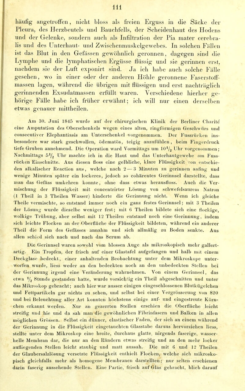 häufig angetroffen, nicht bloss als freien Erguss in die Säcke der Pleura, des Herzbeutels und Bauchfells, der Scheidenhaut des Hodens und der Gelenke, sondern auch als Infiltration der Pia mater cerebra- lis und des Unterhaut- und Zwischenmuskelgewebes. In solchen Fällen ist das Blut in den Gefässen gewöhnlich geronnen, dagegen sind die Lymphe und die lymphatischen Ergüsse flüssig und sie gerinnen erst, nachdem sie der Luft exponirt sind. Ja ich habe auch solche Fälle gesehen, wo in einer oder der anderen Höhle geronnene Faserstoff- massen lagen, während die übrigen mit flüssigen und erst nachträglich gerinnenden Exsudatmassen erfüllt waren. Verschiedene hierher ge- hörige Fälle babe ich früher erwähnt; ich will nur einen derselben etwas genauer mittheilen. Am 30. Juni 1845 wurde auf der chirurgischen Klinik der Berliner Charite' eine Amputation des Uberschenkels wegen eines alten, ringförmigen Geschwürs und consecutiver Elephantiasis am Unterschenkel vorgenommen. Der Fussrücken ins- besondere war stark geschwollen, ödematös, teigig anzufühlen, beim Fingerdruck tiefe Gruben annehmend. Die Operation ward Vormittags um lO1^ Uhr vorgenommen; Nachmittags 5Y2 Uhr machte ich in die Haut und das Unterhautgewebe am Fuss- rücken Einschnitte. Aus diesen floss eine gelbliche, klare Flüssigkeit on entschie- den alkalischer Reaction aus, welche nach 2 — 3 Minuten zu gerinnen anfing und wenige Minuten später ein lockeres, jedoch so cohärentes Gerinnsel darstellte, dass man das Gefäss umkehren konnte, ohne dass etwas herausfloss. Auch die Ver- mischung der Flüssigkeit mit concentrirter Lösung von schwefelsaurem Natron (1 Theil in 3 Theilen Wasser) hinderte die Gerinnung nicht. Wenn ich gleiche Theile vermischte, so entstand immer noch ein ganz festes Gerinnsel; mit 3 Theilen der Lösung wurde dieselbe weniger fest; mit 6 Theilen bildete sich eine flockige, wolkige Trübung, aber selbst mit 12 Theilen entstand noch eine Gerinnung, indem sich leichte Flocken an der Oberfläche der Flüssigkeit bildeten, während ein anderer Theil die Form des Gefässes annahm und sich allmälig zu Boden senkte. Aus allen schied sich nach und nach das Serum ab. Die Gerinnsel waren sowohl vom blossen Auge als mikroskopisch mehr gallert- artig. Ein Tropfen, der frisch auf einer Glastafel aufgefangen und halb mit einem Deckglase bedeckt, einer anhaltenden Beobachtung unter dem Mikroskope unter- worfen wurde, liess weder an den bedeckten noch an den unbedeckten Stellen bei der Gerinnung irgend eine Veränderung wahrnehmen. Von einem Gerinnsel, das etwa y2 Stunde gestanden hatte, wurde vorsichtig ein Theil abgeschnitten und unter das Mikroskop gebracht; auch hier war ausser einigen eingeschlossenen Blutkügelchen und Fettpartikeln gar nichts zu sehen, und selbst bei einer Vergrösserung von 820 und bei Beleuchtung aller Art konnten höchstens einige auf- und eingestreute Körn- chen erkannt werden. Nur an gezerrten Stellen erschien die Oberfläche leicht streifig und hie und da sab man die gewöhnlichen Fibrinfasern und Balken in allen möglichen Grössen. Selbst ein dünner, elastischer Faden, der sich an einem während der Gerinnung in die Flüssigkeit eingetauchten Glasstabe daraus hervorziehen liess, stellte unter dem Mikroskop eine breite, durchaus glatte nirgends faserige, wasser- helle Membran dar, die nur an den Rändern etwas streifig und an den mehr locker aufliegenden Stellen leicht staubig und matt aussah. Die mit 6 und 12 Theilen der Glaubersalzlösung versetzte Flüssigkeit enthielt Flocken, welche sich mikrosko- pisch gleichfalls mehr als homogene Membranen darstellten; nur selten erschienen darin faserig aussehende Stellen. Eine Partie, frisch auf Glas gebracht, blieb darauf