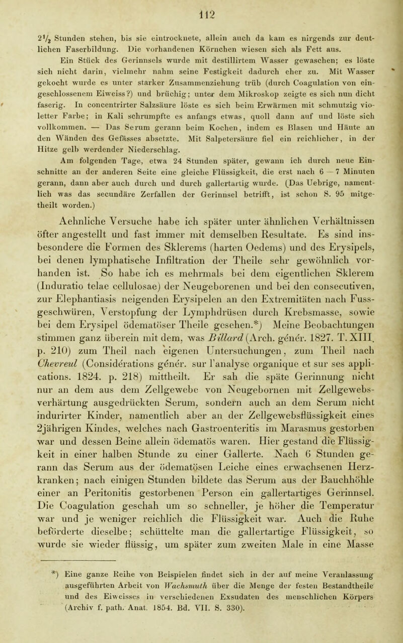 Stunden stehen, bis sie eintrocknete, allein auch da kam es nirgends zur deut- lichen Faserbildung. Uie vorhandenen Körnchen wiesen sich als Fett aus. Ein Stück des Gerinnsels wurde mit destillirtem Wasser gewaschen; es löste sich nicht darin, vielmehr nahm seine Festigkeit dadurch eher zu. Mit Wasser gekocht wurde es unter starker Zusammenziehung trüb (durch Coagulation von ein- geschlossenem Eiweiss?) und brüchig; unter dem Mikroskop zeigte es sich nun dicht faserig. In concentrirter Salzsäure löste es sich beim Erwärmen mit schmutzig vio- letter Farbe; in Kali schrumpfte es anfangs etwas, quoll dann auf und löste sich vollkommen. — Das Serum gerann beim Kochen, indem es Blasen und Häute an den Wänden des Gefässes absetzte. Mit Salpetersäure fiel ein reichlicher, in der Hitze gelb werdender Niederschlag. Am folgenden Tage, etwa 24 Stunden später, gewann ich durch neue Ein- schnitte an der anderen Seite eine gleiche Flüssigkeit, die erst nach 6—7 Minuten gerann, dann aber auch durch und durch gallertartig wurde. (Das Uebrige, nament- lich was das secundäre Zerfallen der Gerinnsel betrifft, ist schon S. 95 mitge- theilt worden.) Aehnliche Versuche habe ich später unter ähnlichen Verhältnissen öfter angestellt und fast immer mit demselben Resultate. Es sind ins- besondere die Formen des Skierems (harten Oedems) und des Erysipels, bei denen lymphatische Infiltration der Theile sehr gewöhnlich vor- handen ist. So habe ich es mehrmals bei dem eigentlichen Sklerem (Induratio tclae cellulosae) der Neugeborenen und bei den consecutiven, zur Elephantiasis neigenden Erysipelen an den Extremitäten nach Fuss- geschwüren, Verstopfung der Lymphdrüsen durch Krebsmasse, sowie bei dem Erysipel ödematöser Theile gesehen.*) Meine Beobachtungen stimmen ganz überein mit dem, was Billard (Arch. gener. 1827. T. XIII. p. 210) zum Theil nach eigenen Untersuchungen, zum Theil nach Chevreul (Considerations gener. sur Fanalysc organique et sur ses appli- cations. 1824. p. 218) mittheilt. Er sah die späte Gerinnung nicht nur an dem aus dem Zellgewebe von Neugebornen mit Zellgewebs- verhärtung ausgedrückten Serum, sondern auch an dem Serum nicht indurirter Kinder, namentlich aber an der Zellgewebsflüssigkeit eines 2jährigen Kindes, welches nach Gastroenteritis im Marasmus gestorben war und dessen Beine allein ödematös waren. Hier gestand die Flüssig- keit in einer halben Stunde zu einer Gallerte. Nach G Stunden ge- rann das Serum aus der ödematösen Leiche eines erwachsenen Herz- kranken ; nach einigen Stunden bildete das Serum aus der Bauchhöhle einer an Peritonitis gestorbenen Person ein gallertartiges Gerinnsel. Die Coagulation geschah um so schneller, je höher die Temperatur war und je weniger reichlich die Flüssigkeit war. Auch die Ruhe beförderte dieselbe; schüttelte man die gallertartige Flüssigkeit, so wurde sie wieder flüssig, um später zum zweiten Male in eine Masse *) Eine ganze Reihe von Beispielen findet sich in der auf meine Veranlassung ausgeführten Arbeit von Wachsmuth über die Menge der festen Bestandtheile und des Eiweisses in verschiedenen Exsudaten des menschlichen Körpers (Archiv f. path. Anat. 1854. Bd. VII. S. 330).