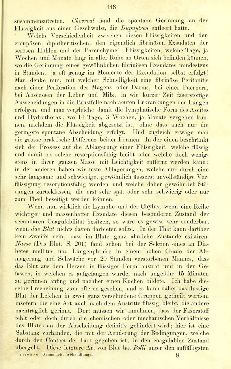 zusammenzutreten. Chevreul fand die spontane Gerinnung an der Flüssigkeit aus einer Geschwulst, die Dupuytren entleert hatte. Welche Verschiedenheit zwischen diesen Flüssigkeiten und den croupösen, diphtherischen, den eigentlich fibrinösen Exsudaten der serösen Höhlen und der Parenchyme! Flüssigkeiten, welche Tage, ja Wochen und Monate lang in aller Ruhe an Orten sich befinden können, wo die Gerinnung eines gewöhnlichen fibrinösen Exsudates mindestens in Stunden, ja oft genug im Momente der Exsudation selbst erfolgt! Man denke nur, mit welcher Schnelligkeit eine fibrinöse Peritonitis nach einer Perforation des Magens oder Darms, bei einer Puerpera, bei Abscessen der Leber und Milz, in wie kurzer Zeit faserstoffige Ausscheidungen in die Brustfelle nach acuten Erkrankungen der Lungen erfolgen, und man vergleiche damit die lymphatische Form des Ascites und Hydrothorax , wo 14 Tage, 3 Wochen, ja Monate vergehen kön- nen, nachdem die Flüssigkeit abgesetzt ist, ohne dass auch nur die geringste spontane Abscheidung erfolgt. Und zugleich erwäge man die grosse praktische Differenz beider Formen. In der einen beschränkt sich der Prozess auf die Ablagerung einer Flüssigkeit, welche flüssig und damit als solche resorptionsfähig bleibt oder welche aoch wenig- stens in ihrer ganzen Masse mit Leichtigkeit entfernt werden kann; in der anderen haben wir feste Ablagerungen, welche nur durch eine sehr langsame und schwierige, gewöhnlich äusserst unvollständige Ver- flüssigung resorptionsfähig werden und welche daher gewöhnlich Stö- rungen zurücklassen, die erst sehr spät oder sehr schwierig oder nur zum Theil beseitigt werden können. Wenn nun wirklich die Lymphe und der Chylus, wenn eine Reihe wichtiger und massenhafter Exsudate diesen besonderen Zustand der secundären Coagulabilität besitzen, so wäre es gewiss sehr sonderbar, wenn das Blut nichts davon darbieten sollte. In der That kann dai'über kein Zweifel sein, dass im Blute ganz ähnliche Zustände existiren. Nasse (Das Blut. S. 201) fand schon bei der Sektion eines an Dia- betes mellitus und Lungenphthise in einem hohen Grade der Ab- magerung und Schwäche vor 20 Stunden verstorbenen Mannes, dass das Blut aus dem Herzen in flüssiger Form austrat und in den Ge- fässen, in welchen es aufgefangen wurde, nach ungefähr 15 Minuten zu gerinnen anfing und nachher einen Kuchen bildete. Ich habe die- selbe Erscheinung zum öfteren gesehen, und es kann daher das flüssige Blut der Leichen in zwei ganz verschiedene Gruppen getheilt werden, insofern die eine Art auch nach dem Austritte flüssig bleibt, die andere nachträglich gerinnt. Dort müssen wir annehmen, dass der Faserstoff fehlt oder doch durch die chemischen oder mechanischen Verhältnisse des Blutes an der Abscheidung definitiv gehindert wird; hier ist eine Substanz vorhanden, die mit der Aenderung der Bedingungen, wrelche durch den Contact der Luft gegeben ist, in den coagulablen Zustand übergeht. Diese letztere Art von Blut hat Polli unter den auffälligsten Virehow, Gesammelte Abhandlungen. ö