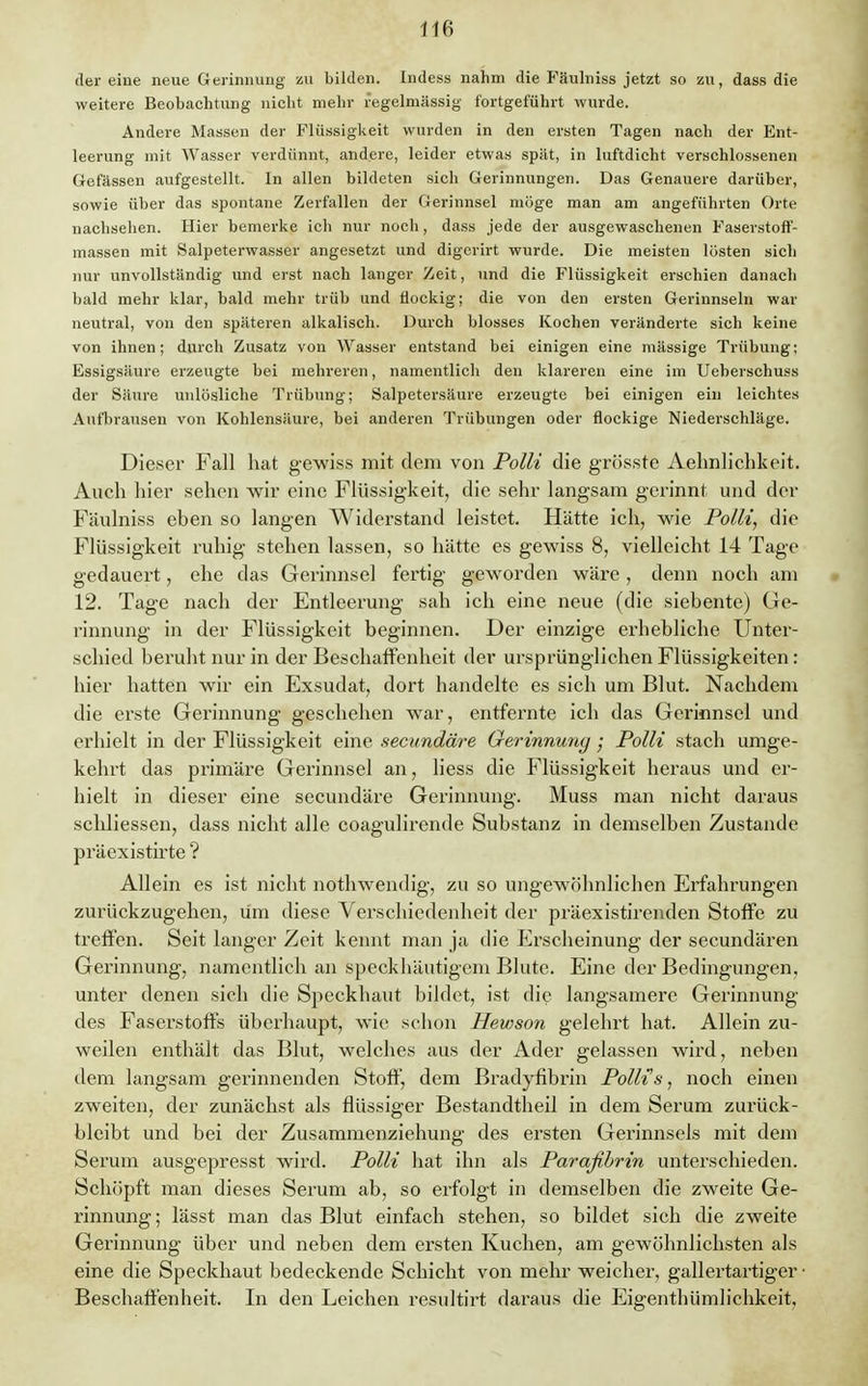 der eine neue Gerinnung zu bilden. Indess nahm die Fäulniss jetzt so zu, dass die weitere Beobachtung nicht mehr regelmässig fortgeführt wurde. Andere Massen der Flüssigkeit wurden in den ersten Tagen nach der Ent- leerung mit Wasser verdünnt, andere, leider etwas spät, in luftdicht verschlossenen Gefässen aufgestellt. In allen bildeten sich Gerinnungen. Das Genauere darüber, sowie über das spontane Zerfallen der Gerinnsel möge man am angeführten Orte nachsehen. Hier bemerke ich nur noch, dass jede der ausgewaschenen Faserstoff- massen mit Salpeterwasser angesetzt und digerirt wurde. Die meisten lösten sieh nur unvollständig und erst nach langer Zeit, und die Flüssigkeit erschien danach bald mehr klar, bald mehr trüb und flockig; die von den ersten Gerinnseln war neutral, von den späteren alkalisch. Durch blosses Kochen veränderte sich keine von ihnen; durch Zusatz von Wasser entstand bei einigen eine massige Trübung; Essigsäure erzeugte bei mehreren, namentlich den klareren eine im Ueberschuss der Säure unlösliche Trübung; Salpetersäure erzeugte bei einigen ein leichtes Aufbrausen von Kohlensäure, bei anderen Trübungen oder flockige Niederschläge. Dieser Fall hat gewiss mit dem von Polli die grösste Aelmliclikeit. Auch hier sehen wir eine Flüssigkeit, die sehr langsam gerinnt und der Fäulniss eben so langen Widerstand leistet. Hätte ich, wie Polli, die Flüssigkeit ruhig stehen lassen, so hätte es gewiss 8, vielleicht 14 Tage gedauert, ehe das Gerinnsel fertig geworden wäre , denn noch am 12. Tage nach der Entleerung sah ich eine neue (die siebente) Ge- rinnung in der Flüssigkeit beginnen. Der einzige erhebliche Unter- schied beruht nur in der Beschaffenheit der ursprünglichen Flüssigkeiten: hier hatten wir ein Exsudat, dort handelte es sich um Blut. Nachdem die erste Gerinnung geschehen war, entfernte ich das Gerinnsel und erhielt in der Flüssigkeit eine secundäre Gerinnung • Polli stach umge- kehrt das primäre Gerinnsel an, liess die Flüssigkeit heraus und er- hielt in dieser eine secundäre Gerinnung. Muss man nicht daraus scldiessen, dass nicht alle coagulirende Substanz in demselben Zustande präexistirte ? Allein es ist nicht nothwendig, zu so ungewöhnlichen Erfahrungen zurückzugehen, um diese Verschiedenheit der präexistirenden Stoffe zu treffen. Seit langer Zeit kennt man ja die Erscheinung der secundären Gerinnung, namentlich an speckhäutigem Blute. Eine der Bedingungen, unter denen sich die Speckhaut bildet, ist die langsamere Gerinnung des Faserstoffs überhaupt, wie schon Hewson gelehrt hat. Allein zu- weilen enthält das Blut, welches aus der Ader gelassen wird, neben dem langsam gerinnenden Stoff, dem Bradyfibrin Polli's, noch einen zweiten, der zunächst als flüssiger Bestandtheil in dem Serum zurück- bleibt und bei der Zusammenziehung des ersten Gerinnsels mit dem Serum ausgepresst wird. Polli hat ihn als Parafibrin unterschieden. Schöpft man dieses Serum ab, so erfolgt in demselben die zweite Ge- rinnung ; lässt man das Blut einfach stehen, so bildet sich die zweite Gerinnung über und neben dem ersten Kuchen, am gewöhnlichsten als eine die Speckhaut bedeckende Schicht von mehr weicher, gallertartiger • Beschaffenheit. In den Leichen resultirt daraus die Eigentümlichkeit,