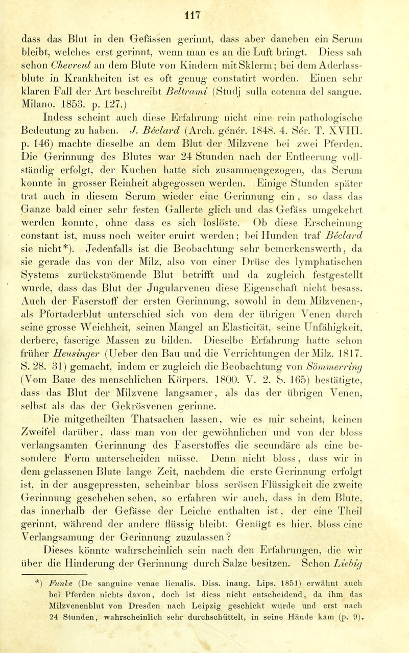 dass das Blut in den Gefässen gerinnt, dass aber daneben ein Seruni bleibt, welches erst gerinnt, wenn man es an die Luft bringt. Diess sah schon Ghevreul an dem Blute von Kindern mitSklerm; bei dem Aderlass- blute in Krankheiten ist es oft genug constatirt worden. Einen sehr klaren Fall der Art beschreibt Beltrami (Studj sulla cotenna del sangue. Milano. 1853. p. 127.) Indess scheint auch diese Erfahrung nicht eine rein pathologische Bedeutung zu haben. J. Beclard (Arch. gener. 1848. 4. Ser. T. XVIII. p. 146) machte dieselbe an dem Blut der Milzvene bei zwei Pferden. Die Gerinnung des Blutes war 24 Stunden nach der Entleerung voll- ständig erfolgt, der Kuchen hatte sich zusammengezogen, das Serum konnte in grosser Reinheit abgegossen werden. Einige Stunden später trat auch in diesem Serum wieder eine Gerinnung ein , so dass das Ganze bald einer sehr festen Gallerte glich und das Gefäss umgekehrt werden konnte, ohne dass es sich loslöste. Ob diese Erscheinung eonstant ist, muss noch weiter eruirt werden; bei Hunden traf Beclard sie nicht*). Jedenfalls ist die Beobachtung sehr bemerkenswerth, da sie gerade das von der Milz, also von einer Drüse des lymphatischen Systems zurückströmende Blut betrifft und da zugleich festgestellt wurde, dass das Blut der Jugularvenen diese Eigenschaft nicht besass. Auch der Faserstoff der ersten Gerinnung, sowohl in dem Milzvenen-, als Pfortaderblut unterschied sich von dem der übrigen Venen durch seine grosse Weichheit, seinen Mangel an Elasticität, seine Unfähigkeit, derbere, faserige Massen zu bilden. Dieselbe Erfahrung hatte schon früher Heusinger (Ueber den Bau und die Verrichtungen der Milz. 1817. S. 28. 31) gemacht, indem er zugleich die Beobachtung von Sömmerrmg (Vom Baue des menschlichen Körpers. 1800. V. 2. S. 165) bestätigte, dass das Blut der Milzvene langsamer, als das der übrigen Venen, selbst als das der Gekrösvenen gerinne. Die mitgetheilten Thatsachen lassen, wie es mir scheint, keinen Zweifel darüber, dass man von der gewöhnlichen und von der bloss verlangsamten Gerinnung des Faserstoffes die secundäre als eine be- sondere Form unterscheiden müsse. Denn nicht bloss, dass wir in dem gelassenen Blute lange Zeit, nachdem die erste Gerinnung erfolgt ist, in der ausgepressten, scheinbar bloss serösen Flüssigkeit die zweite Gerinnung geschehen sehen, so erfahren wir auch, dass in dem Blute, das innerhalb der Gefässe der Leiche enthalten ist, der eine Theil gerinnt, während der andere flüssig bleibt. Genügt es hier, bloss eine Verlangsamung der Gerinnung zuzulassen ? Dieses könnte wahrscheinlich sein nach den Erfahrungen, die wir über die Hinderung der Gerinnung durch Salze besitzen. Schon Liebig *) Funke (De sangnine venae lienalis. Diss. inaug. Lips. 1851) erwähnt auch bei Pferden nichts davon, doch ist diess nicht entscheidend, da ihm das Milzvenenblut von Dresden nach Leipzig geschickt wurde und erst nach 24 Stunden, wahrscheinlich sehr durchschüttelt, in seine Hände kam (p. 9).