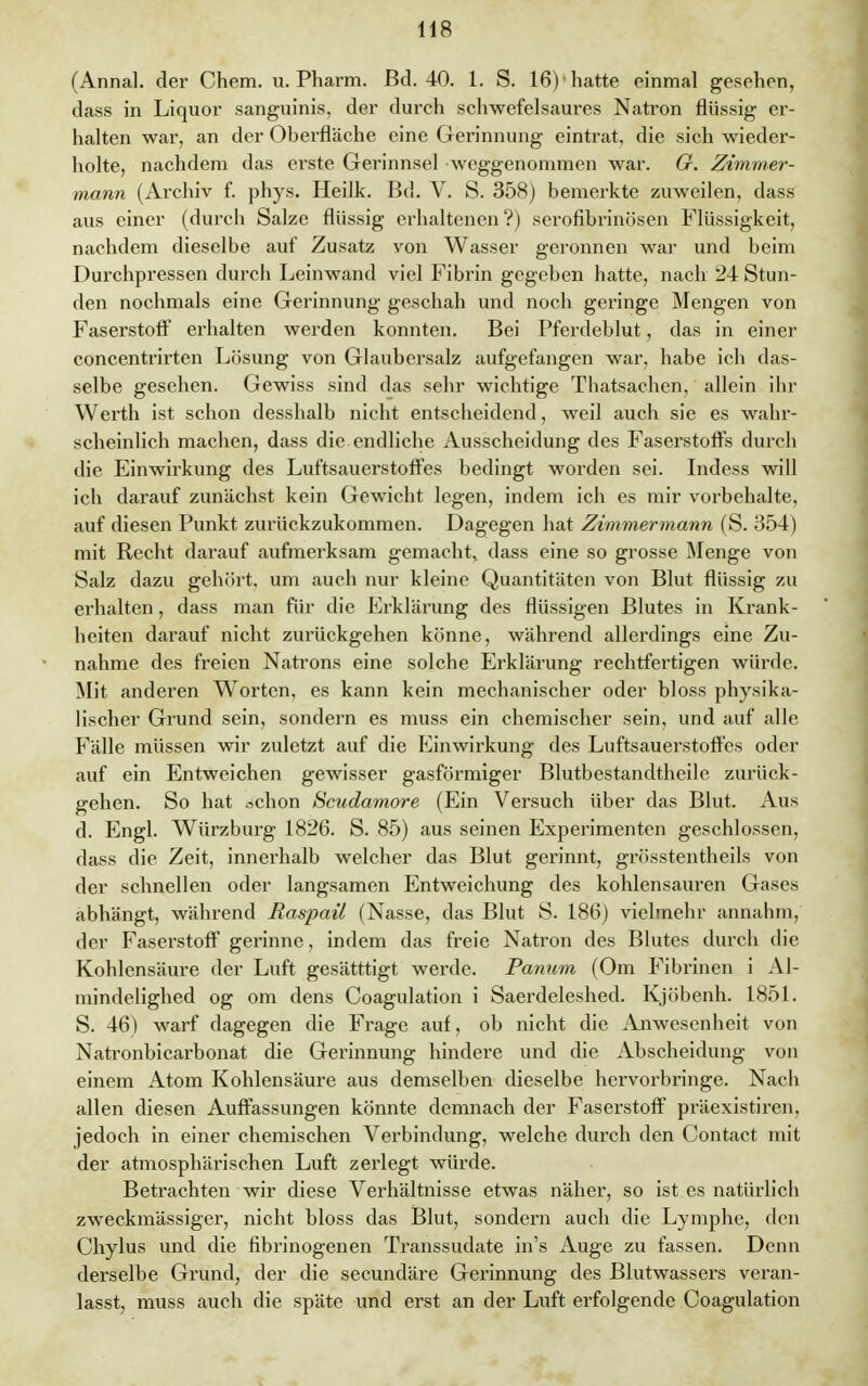 (Annal. der Chem. u. Pharm. Bd. 40. 1. S. 16) hatte einmal gesehen, dass in Liquor sanguinis, der durch schwefelsaures Natron flüssig er- halten war, an der Oberfläche eine Gerinnung eintrat, die sich wieder- holte, nachdem das erste Gerinnsel weggenommen war. O. Zimmer- mann (Archiv f. phys. Heilk. Bd. V. S. 358) bemerkte zuweilen, dass aus einer (durch Salze flüssig erhaltenen ?) serofibrinösen Flüssigkeit, nachdem dieselbe auf Zusatz von Wasser geronnen war und beim Durchpressen durch Leinwand viel Fibrin gegeben hatte, nach 24 Stun- den nochmals eine Gerinnung geschah und noch geringe Mengen von Faserstoff erhalten werden konnten. Bei Pferdeblut, das in einer concentrirten Lösung von Glaubersalz aufgefangen war, habe ich das- selbe gesehen. Gewiss sind das sehr wichtige Thatsachen, allein ihr Werth ist schon desshalb nicht entscheidend, weil auch sie es wahr- scheinlich machen, dass die endliche Ausscheidung des Faserstoffs durch die Einwirkung des Luftsauerstoffes bedingt worden sei. Indess will ich darauf zunächst kein Gewicht legen, indem ich es mir vorbehalte, auf diesen Punkt zurückzukommen. Dagegen hat Zimmermann (S. 354) mit Recht darauf aufmerksam gemacht, dass eine so grosse Menge von Salz dazu gehört, um auch nur kleine Quantitäten von Blut flüssig zu erhalten, dass man für die Erklärung des flüssigen Blutes in Krank- heiten darauf nicht zurückgehen könne, während allerdings eine Zu- nahme des freien Natrons eine solche Erklärung rechtfertigen würde. Mit anderen Worten, es kann kein mechanischer oder bloss physika- lischer Grund sein, sondern es muss ein chemischer sein, und auf alle Fälle müssen wir zuletzt auf die Einwirkung des Luftsauerstoffes oder auf ein Entweichen gewisser gasförmiger Blutbestandtheile zurück- gehen. So hat .schon Scudamore (Ein Versuch über das Blut. Aus d. Engl. Würzburg 1826. S. 85) aus seinen Experimenten geschlossen, dass die Zeit, innerhalb welcher das Blut gerinnt, grösstentheils von der schnellen oder langsamen Entweichung des kohlensauren Gases abhängt, während Raspaü (Nasse, das Blut S. 186) vielmehr annahm, der Faserstoff gerinne, indem das freie Natron des Blutes durch die Kohlensäure der Luft gesätttigt werde. Panum (Om Fibrillen i Al- mindelighed og om dens Coagulation i Saerdeleshed. Kjöbenh. 1851. S. 46) warf dagegen die Frage auf, ob nicht die Anwesenheit von Natronbicarbonat die Gerinnung hindere und die Abscheidung von einem Atom Kohlensäure aus demselben dieselbe hervorbringe. Nach allen diesen Auffassungen könnte demnach der Faserstoff präexistiren, jedoch in einer chemischen Verbindung, welche durch den Contact mit der atmosphärischen Luft zerlegt würde. Betrachten wir diese Verhältnisse etwas näher, so ist es natürlich zweckmässiger, nicht bloss das Blut, sondern auch die Lymphe, den Chylus und die fibrinogenen Transsudate in's Auge zu fassen. Denn derselbe Grund, der die secundäre Gerinnung des Blutwassers veran- lasst, muss auch die späte und erst an der Luft erfolgende Coagulation