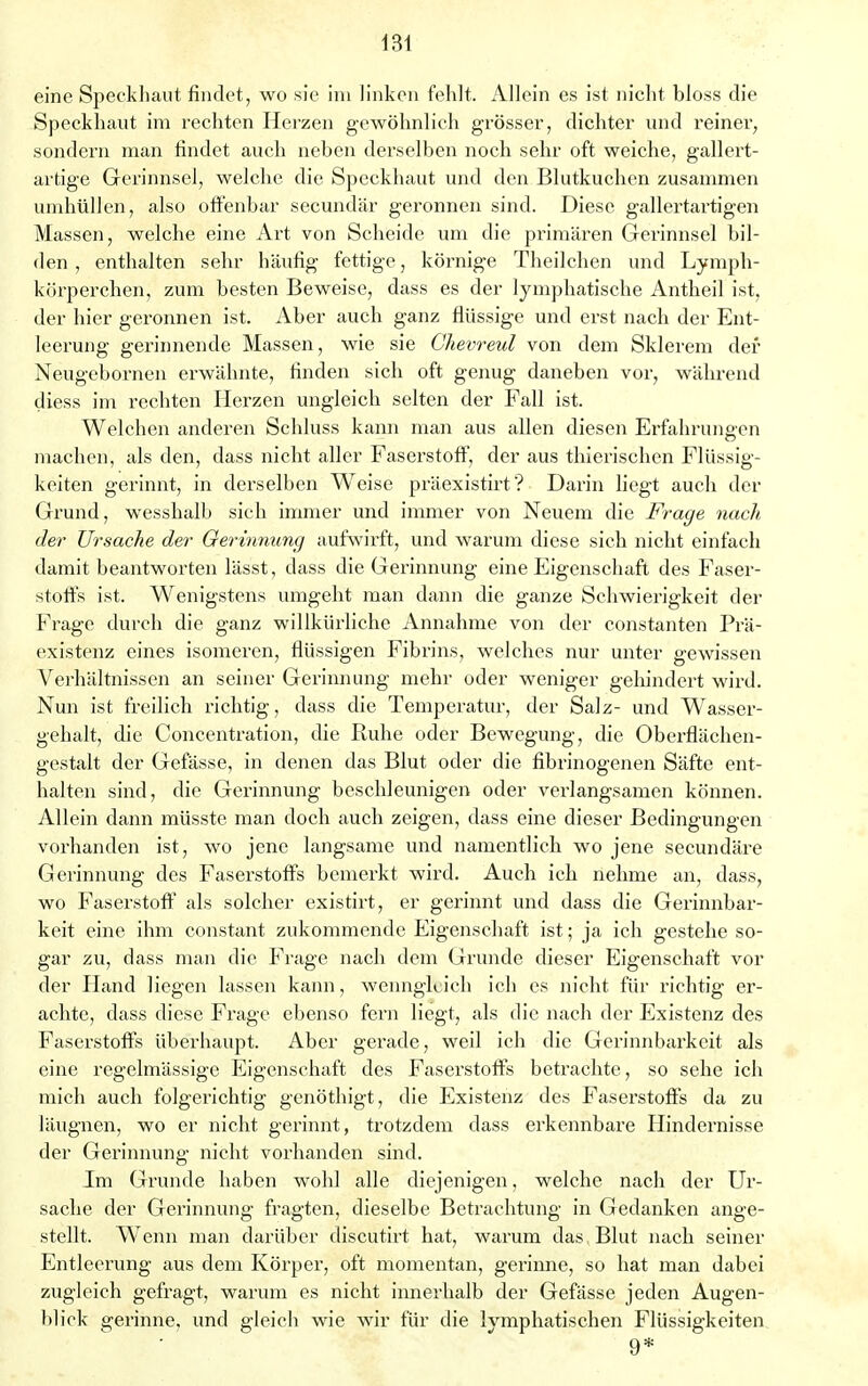 eine Speckhaut findet, wo sie im linken fehlt. Allein es ist nicht bloss die Speckhaut im rechten Herzen gewöhnlich grösser, dichter und reiner, sondern man findet auch neben derselben noch sehr oft weiche, gallert- artige Gerinnsel, welche die Speckhaut und den Blutkuchen zusammen umhüllen, also offenbar secundär geronnen sind. Diese gallertartigen Massen, welche eine Art von Scheide um die primären Gerinnsel bil- den , enthalten sehr häufig fettige, körnige Theilchen und Lymph- körperchen, zum besten Beweise, dass es der lymphatische Antheil ist, der hier geronnen ist. Aber auch ganz flüssige und erst nach der Ent- leerung gerinnende Massen, wie sie Chevreul von dem Sklerem der Neugebornen erwähnte, finden sich oft genug daneben vor, während diess im rechten Herzen ungleich selten der Fall ist. Welchen anderen Schluss kann man aus allen diesen Erfahrungen machen, als den, dass nicht aller Faserstoff, der aus thierischen Flüssig- keiten gerinnt, in derselben Weise präexistirt? Darin liegt auch der Grund, wesshalb sich immer und immer von Neuem die Frage nach der Ursache der Gerinnung aufwirft, und warum diese sich nicht einfach damit beantworten lässt, dass die Gerinnung eine Eigenschaft des Faser- stoffs ist. Wenigstens umgeht man dann die ganze Schwierigkeit der Frage durch die ganz willkürliche Annahme von der constanten Prä- existenz eines isomeren, flüssigen Fibrins, welches nur unter gewissen Verhältnissen an seiner Gerinnung mehr oder weniger gehindert wird. Nun ist freilich richtig, dass die Temperatur, der Salz- und Wasser- gehalt, die Concentration, die Ruhe oder Bewegung, die Oberflächen- gestalt der Gefässe, in denen das Blut oder die fibrinogenen Säfte ent- halten sind, die Gerinnung beschleunigen oder verlangsamen können. Allein dann müsste man doch auch zeigen, dass eine dieser Bedingungen vorhanden ist, wo jene langsame und namentlich wo jene secundäre Gerinnung des Faserstoffs bemerkt wird. Auch ich nehme an, dass, wo Faserstoff als solcher existirt, er gerinnt und dass die Gerinnbar- keit eine ihm constant zukommende Eigenschaft ist; ja ich gestehe so- gar zu, dass man die Frage nach dem Grunde dieser Eigenschaft vor der Hand liegen lassen kann, wenngleich ich es nicht für richtig er- achte, dass diese Frage ebenso fern liegt, als die nach der Existenz des Faserstoffs überhaupt. Aber gerade, weil ich die Gerinnbarkeit als eine regelmässige Eigenschaft des Faserstoffs betrachte, so sehe ich mich auch folgerichtig genöthigt, die Existenz des Faserstoffs da zu läugnen, wo er nicht gerinnt, trotzdem dass erkennbare Hindernisse der Gerinnung nicht vorhanden sind. Im Grunde haben wohl alle diejenigen, welche nach der Ur- sache der Gerinnung fragten, dieselbe Betrachtung in Gedanken ange- stellt. Wenn man darüber discutirt hat, warum das Blut nach seiner Entleerung aus dem Körper, oft momentan, gei'inne, so hat man dabei zugleich gefragt, warum es nicht innerhalb der Gefässe jeden Augen- blick gerinne, und gleich wie wir für die lymphatischen Flüssigkeiten ' ' 9*