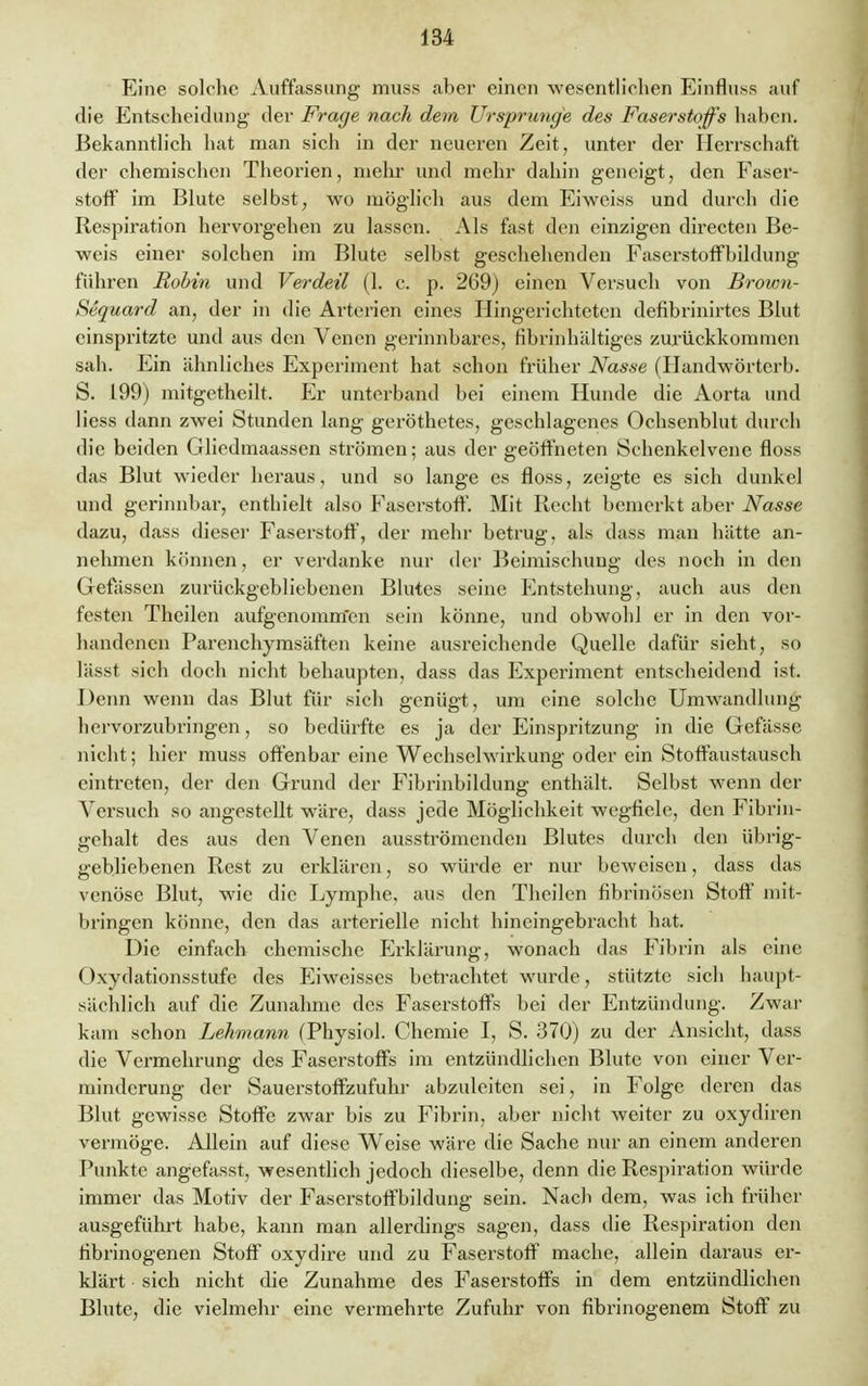 Eine solche Auffassung muss aber einen wesentlichen Einfluss auf die Entscheidung der Frage nach dem Ursprünge des Faserstoffs haben. Bekanntlich hat man sich in der neueren Zeit, unter der Herrschaft der chemischen Theorien, mehr und mehr dahin geneigt, den Faser- stoff im Blute selbst, wo möglich aus dem Eiweiss und durch die Respiration hervorgehen zu lassen. Als fast den einzigen directen Be- weis einer solchen im Blute selbst geschehenden Faserstoffbildung führen Robin und Verdeil (1. c. p. 269) einen Versuch von Brown- Sequard an, der in die Arterien eines Hingerichteten defibrinirtes Blut einspritzte und aus den Venen gerinnbares, fibrinhältiges zurückkommen sah. Ein ähnliches Experiment hat schon früher Nasse (Handwörtcrb. S. 199) mitgetheilt. Er unterband bei einem Hunde die Aorta und Hess dann zwei Stunden lang geröthetes, geschlagenes Ochsenblut durch die beiden Gliedmaassen strömen; aus der geöffneten Schenkelvene floss das Blut wieder heraus, und so lange es floss, zeigte es sich dunkel und gerinnbar, enthielt also Faserstoff. Mit Recht bemerkt aber Nasse dazu, dass dieser Faserstoff, der mehr betrug, als dass man hätte an- nehmen können, er verdanke nur der Beimischung des noch in den Gefässen zurückgebliebenen Blutes seine Entstehung, auch aus den festen Theilen aufgenommen sein könne, und obwohl er in den vor- handenen Parenchymsäften keine ausreichende Quelle dafür sieht, so lässt sich doch nicht behaupten, dass das Experiment entscheidend ist. Denn wenn das Blut für sich genügt, um eine solche Umwandlung hervorzubringen, so bedürfte es ja der Einspritzung in die Gefässe nicht; hier muss offenbar eine Wechselwirkung oder ein Stoffaustausch eintreten, der den Grund der Fibrinbildung enthält. Selbst wenn der Versuch so angestellt wäre, dass jede Möglichkeit wegfiele, den Fibrin- gehalt des aus den Venen ausströmenden Blutes durch den übrig- gebliebenen Rest zu erklären, so würde er nur beweisen, dass das venöse Blut, wie die Lymphe, aus den Theilen fibrinösen Stoff mit- bringen könne, den das arterielle nicht hineingebracht hat. Die einfach chemische Erklärung, wonach das Fibrin als eine Oxydationsstufe des Eiweisses betrachtet wurde, stützte sich haupt- sächlich auf die Zunahme des Faserstoffs bei der Entzündung. Zwar kam schon Lehmann (Physiol. Chemie I, S. 370) zu der Ansicht, dass die Vermehrung des Faserstoffs im entzündlichen Blute von einer Ver- minderung der Sauerstoffzufuhr abzuleiten sei, in Folge deren das Blut gewisse Stoffe zwar bis zu Fibrin, aber nicht weiter zu oxydiren vermöge. Allein auf diese Weise wäre die Sache nur an einem anderen Punkte angefasst, wesentlich jedoch dieselbe, denn die Respiration würde immer das Motiv der Faserstoffbildung sein. Nach dem, was ich früher ausgeführt habe, kann man allerdings sagen, dass die Respiration den librinogenen Stoff oxydire und zu Faserstoff mache, allein daraus er- klärt sich nicht die Zunahme des Faserstoffs in dem entzündlichen Blute, die vielmehr eine vermehrte Zufuhr von fibrinogenem Stoff zu