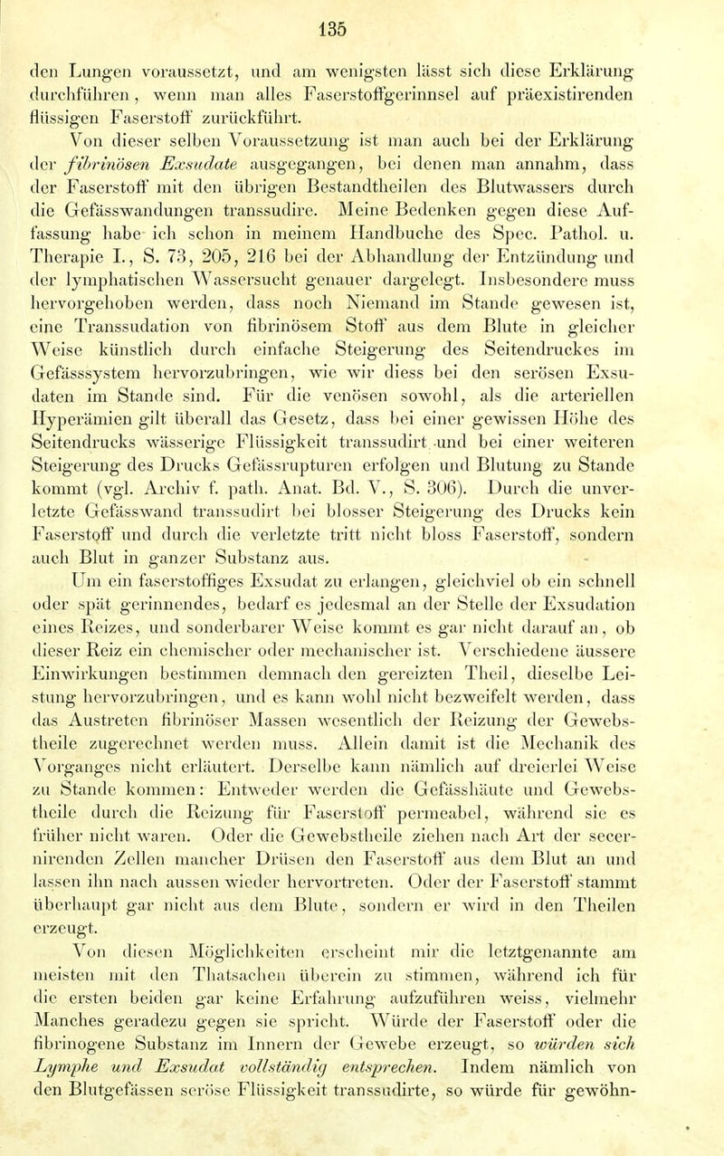 den Lungen voraussetzt, und am wenigsten lässt sich diese Erklärung durchführen , wenn man alles Faserstoffgerinnsel auf präexistirenden flüssigen Faserstoff zurückführt. Von dieser selben Voraussetzung ist man auch bei der Erklärung der fibrinösen Exsudate ausgegangen, bei denen man annahm, dass der Faserstoff mit den übrigen Bestandtheilen des Blutwassers durch die Gefässwandungen transsudire. Meine Bedenken gegen diese Auf- fassung habe ich schon in meinem Handbuche des Spec. Pathol. u. Therapie I., S. 73, 205, 216 bei der Abhandlung der Entzündung und der lymphatischen Wassersucht genauer dargelegt. Insbesondere muss hervorgehoben werden, dass noch Niemand im Stande gewesen ist, eine Transsudation von fibrinösem Stoff aus dem Blute in gleicher Weise künstlich durch einfache Steigerung des Seitendruckes im Gefässsystem hervorzubringen, wie wir diess bei den serösen Exsu- daten im Stande sind. Für die venösen sowohl, als die arteriellen Hyperämien gilt überall das Gesetz, dass bei einer gewissen Höhe des Seitendrucks wässerige Flüssigkeit transsudirt und bei einer weiteren Steigerung des Drucks Gefässrupturen erfolgen und Blutung zu Stande kommt (vgl. Archiv f. path. Anat. Bd. V., S. 306). Durch die unver- letzte Gefässwand transsudirt bei blosser Steigerung des Drucks kein Faserstoff und durch die verletzte tritt nicht bloss Faserstoff, sondern auch Blut in ganzer Substanz aus. Um ein faserstoffiges Exsudat zu erlangen, gleichviel ob ein schnell oder spät gerinnendes, bedarf es jedesmal an der Stelle der Exsudation eines Reizes, und sonderbarer Weise kommt es gar nicht darauf an, ob dieser Reiz ein chemischer oder mechanischer ist. Verschiedene äussere Einwirkungen bestimmen demnach den gereizten Theil, dieselbe Lei- stung hervorzubringen, und es kann wohl nicht bezweifelt werden, dass das Austreten fibrinöser Massen wesentlich der Reizung der Gewebs- theile zugerechnet werden muss. Allein damit ist die Mechanik des Vorganges nicht erläutert. Derselbe kann nämlich auf dreierlei Weise zu Stande kommen: Entweder werden die Gefässhäute und Gewebs- theile durch die Reizung für Faserstoff permeabel, während sie es früher nicht waren. Oder die Gewebstheile ziehen nach Art der secer- nirenden Zellen mancher Drüsen den Faserstoff aus dem Blut an und lassen ihn nach aussen wieder hervortreten. Oder der Faserstoff stammt überhaupt gar nicht aus dem Blute, sondern er wird in den Theilen erzeugt. Von diesen Möglichkeiten erscheint mir die letztgenannte am meisten mit den Thatsachen überein zu stimmen, während ich für die ersten beiden gar keine Erfahrung aufzuführen weiss, vielmehr Manches geradezu gegen sie spricht. Würde der Faserstoff oder die Fibrinogene Substanz im Innern der Gewebe erzeugt, so würden sich Lymphe und Exsudat vollständig entsprechen. Indem nämlich von den Blutgefässen seröse Flüssigkeit transsudirte, so würde für gewöhn-