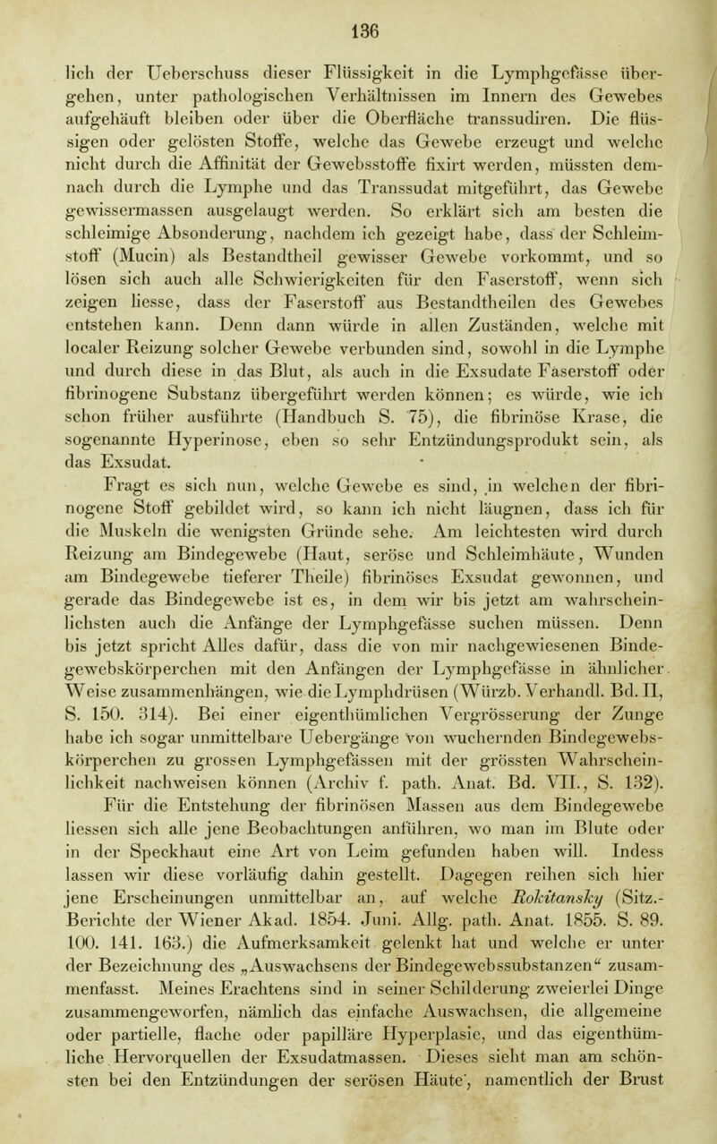 lieh der Ueberschuss dieser Flüssigkeit in die Lymphgefässe über- gehen , unter pathologischen Verhältnissen im Innern des Gewebes aufgehäuft bleiben oder über die Oberfläche transsudiren. Die flüs- sigen oder gelösten Stoffe, welche das Gewebe erzeugt und welche nicht durch die Affinität der Gewebsstoffe fixirt werden, müssten dem- nach durch die Lymphe und das Transsudat mitgeführt, das Gewebe gewissermassen ausgelaugt werden. So erklärt sich am besten die schleimige Absonderung, nachdem ich gezeigt habe, dass der Schleim- stoff (Mucin) als Bestandtheil gewisser Gewebe vorkommt, und so lösen sich auch alle Schwierigkeiten für den Faserstoff, wenn sich zeigen Hesse, dass der Faserstoff aus Bestandteilen des Gewebes entstehen kann. Denn dann würde in allen Zuständen, welche mit localer Reizung solcher Gewebe verbunden sind, sowohl in die Lymphe und durch diese in das Blut, als auch in die Exsudate Faserstoff oder fibrinogene Substanz übergeführt werden können; es würde, wie ich schon früher ausführte (Handbuch S. 75), die fibrinöse Krase, die sogenannte Hyperinose, eben so sehr Entzündungsprodukt sein, als das Exsudat. Fragt es sich nun, welche Gewebe es sind, in welchen der fibri- nogene Stoff gebildet wird, so kann ich nicht läugnen, dass ich für die Muskeln die wenigsten Gründe sehe. Am leichtesten wird durch Reizung am Bindegewebe (Haut, seröse und Schleimhäute, Wunden am Bindegewebe tieferer Theile) fibrinöses Exsudat gewonnen, und gerade das Bindegewebe ist es, in dem wir bis jetzt am wahrschein- lichsten auch die Anfänge der Lymphgefasse suchen müssen. Denn bis jetzt spricht Alles dafür, dass die von mir nachgewiesenen Binde- gewebskörperchen mit den Anfängen der Lymphgcfässc in ähnlicher Weise zusammenhängen, wie die Lymphdrüsen (Würzb. Verhandl. Bd. II, S. 150. 314). Bei einer eigentümlichen Vergrösserung der Zunge habe ich sogar unmittelbare Uebergänge von wuchernden Bindegewebs- körperchen zu grossen Lymphgefässen mit der grössten Wahrschein- lichkeit nachweisen können (Archiv f. path. Anat. Bd. VII., S. 132). Für die Entstehung der fibrinösen Massen aus dem Bindegewebe Hessen sich alle jene Beobachtungen anführen, wo man im Blute oder in der Speckhaut eine Art von Leim gefunden haben will. Indess lassen wir diese vorläufig dahin gestellt. Dagegen reihen sich hier jene Erscheinungen unmittelbar an, auf welche Rokitansky (Sitz.- Berichte der Wiener Akad. 1854. Juni. Allg. path. Anat. 1855. S. 89. 100. 141. 163.) die Aufmerksamkeit gelenkt hat und welche er unter der Bezeichnung des „Auswachsens der Bindegewebssubstanzen zusam- menfasst. Meines Erachtens sind in seiner Schilderung zweierlei Dinge zusammengeworfen, nämlich das einfache Auswachsen, die allgemeine oder partielle, flache oder papilläre Hyperplasie, und das eigenthüm- liche Hervorquellen der Exsudatmassen. Dieses sieht man am schön- sten bei den Entzündungen der serösen Häute', namentlich der Brust