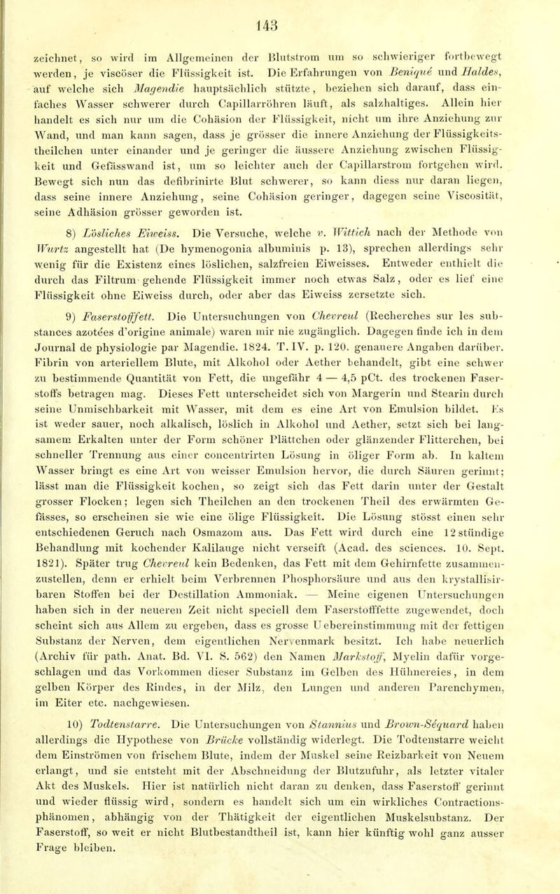 zeichnet, so wird im Allgemeinen der Blutstrom um so schwieriger fortbewegt werden, je viscöser die Flüssigkeit ist. Die Erfahrungen von Benigne und Haides, auf welche sich Magendie hauptsächlich stützte, beziehen sich darauf, dass ein- faches Wasser schwerer durch Capillarröhren läuft, als salzhaltiges. Allein hier handelt es sich nur um die Cohäsion der Flüssigkeit, nicht um ihre Anziehung zur Wand, und man kann sagen, dass je grösser die innere Anziehung der Flüssigkeits- theilchen unter einander und je geringer die äussere Anziehung zwischen Flüssig- keit und Gefässwand ist, um so leichter auch der Capillarstrom fortgehen wird. Bewegt sich nun das defibrinirte Blut schwerer, so kann diess nur daran liegen, dass seine innere Anziehung, seine Cohäsion geringer, dagegen seine Viscosität, seine Adhäsion grösser geworden ist. 8) Lösliches Eiweiss. Die Versuche, welche v. Wittich nach der Methode von Wurtz angestellt hat (De hymenogonia albuminis p. 13), sprechen allerdings sehr wenig für die Existenz eines löslichen, salzfreien Eiweisses. Entweder enthielt die durch das Filtrum gehende Flüssigkeit immer noch etwas Salz, oder es lief eine Flüssigkeit ohne Eiweiss durch, oder aber das Eiweiss zersetzte sich. 9) Faserstofffett. Die Untersuchungen von Chevreul (Recherches sur les sub- stances azotees d'origine animale) waren mir nie zugänglich. Dagegen finde ich in dem Journal de physiologie par Magendie. 1824. T. IV. p. 120. genauere Angaben darüber. Fibrin von arteriellem Blute, mit Alkohol oder Aether behandelt, gibt eine schwer zu bestimmende Quantität von Fett, die ungefähr 4 — 4,5 pCt. des trockenen Faser- stoffs betragen mag. Dieses Fett unterscheidet sich von Margerin und Stearin durch seine Unmischbarkeit mit Wasser, mit dem es eine Art von Emulsion bildet. Es ist weder sauer, noch alkalisch, löslich in Alkohol und Aether, setzt sich bei lang- samem Erkalten unter der Form schöner Plättchen oder glänzender Flitterchen, bei schneller Trennung aus einer concentrirten Lösung in öliger Form ab. In kaltem Wasser bringt es eine Art von weisser Emulsion hervor, die durch Säuren gerinnt; lässt man die Flüssigkeit kochen, so zeigt sich das Fett darin unter der Gestalt grosser Flocken; legen sich Theilchen an den trockenen Theil des erwärmten Ge- fässes, so erscheinen sie wie eine ölige Flüssigkeit. Die Lösung stösst einen sehr entschiedenen Geruch nach Osmazom aus. Das Fett wird durch eine 12 stündige Behandlung mit kochender Kalilauge nicht verseift (Acad. des sciences. 10. Sept. 1821). Später trug Chevreul kein Bedenken, das Fett mit dem Gehirnfette zusammen- zustellen, denn er erhielt beim Verbrennen Phosphorsäure und aus den krystallisir- baren Stoffen bei der Destillation Ammoniak. — Meine eigenen Untersuchungen haben sich in der neueren Zeit nicht speciell dem Faserstofffette zugewendet, doch scheint sich aus Allem zu ergeben, dass es grosse Uebereinstimmung mit der fettigen Substanz der Nerven, dem eigentlichen Ner.enmark besitzt. Ich habe neuerlich (Archiv für path. Anat. Bd. VI. S. 562) den Namen Markstoff, Myelin dafür vorge- schlagen und das Vorkommen dieser Substanz im Gelben des Hühnereies, in dem gelben Körper des Rindes, in der Milz, den Lungen und anderen Parenchymen, im Eiter etc. nachgewiesen. 10) Todtenstarre. Die Untersuchungen von Stannius und Broicn-Sequard haben allerdings die Hypothese von Brücke vollständig widerlegt. Die Todtenstarre weicht dem Einströmen von frischem Blute, indem der Muskel seine Reizbarkeit von Neuem erlangt, und sie entsteht mit der Abschneidung der Blutzufuhr, als letzter vitaler Akt des Muskels. Hier ist natürlich nicht daran zu denken, dass Faserstoff gerinnt und wieder flüssig wird, sondern es handelt sich um ein wirkliches Contractions- phänomen, abhängig von der Thätigkeit der eigentlichen Muskelsubstanz. Der Faserstoff, so weit er nicht Blutbestandtheil ist, kann hier künftig wohl ganz ausser Frage bleiben.