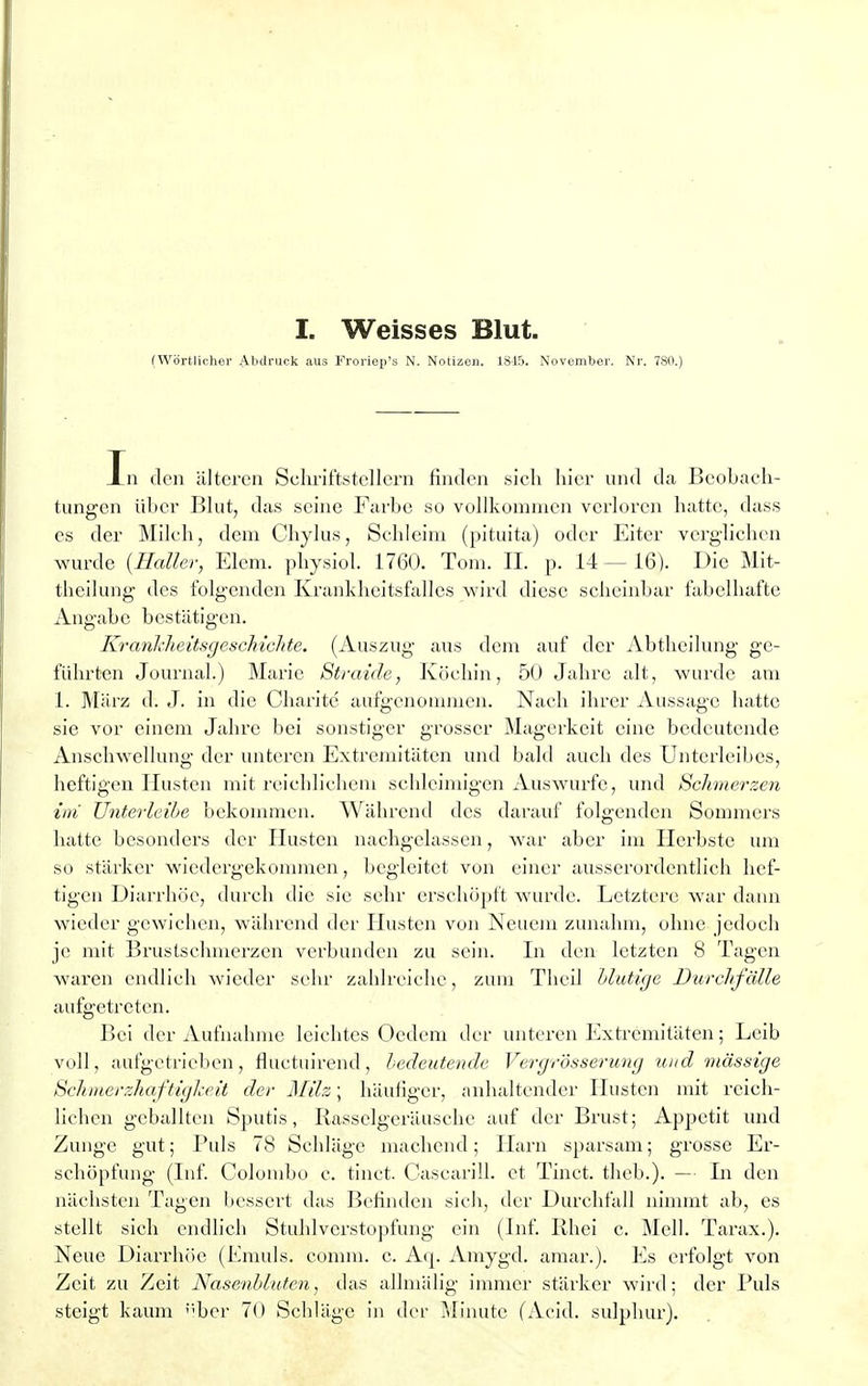 (Wörtlicher Abdruck aus Froriep's N. Notizen. 1845. November. Nr. 780.) In den älteren Schriftstellern finden sicli hier und da Beobach- tungen über Blut, das seine Farbe so vollkommen verloren hatte, dass es der Milch, dem Chylus, Schleim (pituita) oder Eiter verglichen wurde {Haller, Eiern, physiol. 1760. Tom. II. p. 14 — 16). Die Mit- theilung des folgenden Krankheitsfalles wird diese scheinbar fabelhafte Angabe bestätigen. KrankheitsgescMchte. (Auszug aus dem auf der Abtheilung ge- führten Journal.) Marie Straide, Köchin, 50 Jahre alt, wurde am 1. März d. J. in die Charite aufgenommen. Nach ihrer Aussage hatte sie vor einem Jahre bei sonstiger grosser Magerkeit eine bedeutende Anschwellung der unteren Extremitäten und bald auch des Unterleibes, heftigen Husten mit reichlichem schleimigen Auswurfe, und Schmerzen im Unterleibe bekommen. Während des darauf folgenden Sommers hatte besonders der Husten nachgelassen, war aber im Herbste um so stärker wiedergekommen, begleitet von einer ausserordentlich hef- tigen Diarrhöe, durch die sie sehr erschöpft wurde. Letztere war dann wieder gewichen, während der Husten von Neuem zunahm, ohne jedoch je mit Brustschmerzen verbunden zu sein. In den letzten 8 Tagen waren endlich wieder sehr zahlreiche, zum Thcil Mutige Durchfälle aufgetreten. Bei der Aufnahme leichtes Oedem der unteren Extremitäten; Leib voll, aufgetrieben, fluetuirend, bedeutende Vergrösserung und massige Schmerzkaftigheit der Milz; häufiger, anhaltender Husten mit reich- lichen geballten Sputis, Rasselgeräusche auf der Brust; Appetit und Zunge gut; Puls 78 Schläge machend; Harn sparsam; grosse Er- schöpfung (Inf. Colombo c. tinet. Cascarill. et Tinct. theb.). — Li den nächsten Tagen bessert das Befinden sich, der Durchfall nimmt ab, es stellt sich endlich Stuhlverstopfung ein (Inf. Rhei c. Meli. Tarax.). Neue Diarrhöe (Emuls. comm. c. Aq. Amygd. amar.). Es erfolgt von Zeit zu Zeit Nasenbluten, das allmälig immer stärker wird; der Puls steigt kaum ;''ber 70 Schläge in der Minute (Acid. sulphur).