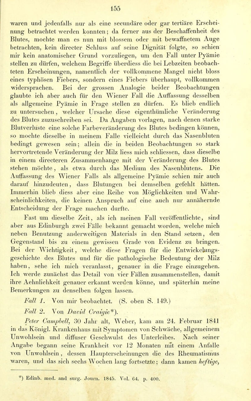 waren und jedenfalls nur als eine secundäre oder gar tertiäre Erschei- nung betrachtet werden konnten; da ferner aus der Beschaffenheit des Blutes, mochte man es nun mit blossem oder mit bewaffnetem Auge betrachten, kein directer Schluss auf seine Dignität folgte, so schien mir kein anatomischer Grund vorzuliegen, um den Fall unter Pyämie stellen zu dürfen, welchem Begriffe überdiess die bei Lebzeiten beobach- teten Erscheinungen, namentlich der vollkommene Mangel nicht bloss eines typhösen Fiebers, sondern eines Fiebers überhaupt, vollkommen widersprachen. Bei der grossen Analogie beider Beobachtungen glaubte ich aber auch für den Wiener Fall die Auffassung desselben als allgemeine Pyämie in Frage stellen zu dürfen. Es blieb endlich zu untersuchen, welcher Ursache diese eigenthümliche Veränderung des Blutes zuzuschreiben sei. Da Angaben vorlagen, nach denen starke Blutverluste eine solche Farbeveränderung des Blutes bedingen können, so mochte dieselbe in meinem Falle vielleicht durch das Nasenbluten bedingt gewesen sein; allein die in beiden Beobachtungen so stark hervortretende Veränderung der Milz liess mich scldiessen, dass dieselbe in einem directeren Zusammenhange mit der Veränderung des Blutes stehen möchte, als etwa durch das Medium des Nasenblutens. Die Auffassung des Wiener Falls als allgemeine Pyämie schien mir auch darauf hinzudeuten, dass Blutungen bei demselben gefehlt hätten. Immerhin blieb diess aber eine Reihe von Möglichkeiten und Wahr- scheinlichkeiten, die keinen Anspruch auf eine auch nur annähernde Entscheidung der Frage machen durfte. Fast um dieselbe Zeit, als ich meinen Fall veröffentlichte, sind aber aus Edinburgh zwei Fälle bekannt gemacht worden, welche mich neben Benutzung anderweitigen Materials in den Stand setzen, den Gegenstand bis zu einem gewissen Grade von Evidenz zu bringen. Bei der Wichtig-keit, welche diese Fragen für die Entwiekelungs- geschichte des Blutes und für die pathologische Bedeutung der Milz haben, sehe ich mich veranlasst, genauer in die Frage einzugehen. Ich werde zunächst das Detail von vier Fällen zusammenstellen, damit ihre Aehnlichkeit genauer erkannt werden könne, und späterhin meine Bemerkungen zu denselben folgen lassen. Fall 1. Von mir beobachtet. (S. oben S. 149.) Fall 2. Von David Craigie*). Peter Campbell, 30 Jahr alt, Weber, kam am 24. Februar 1841 in das Königl. Krankenhaus mit Symptomen von Schwäche, allgemeinem Unwohlsein und diffuser Geschwulst des Unterleibes. Nach seiner Angabe begann seine Krankheit vor 12 Monaten mit einem Anfalle von Unwohlsein, dessen Haupterscheinungen die des Rheumatismus waren, und das sich sechs Wochen lang fortsetzte; dann kamen heftige,