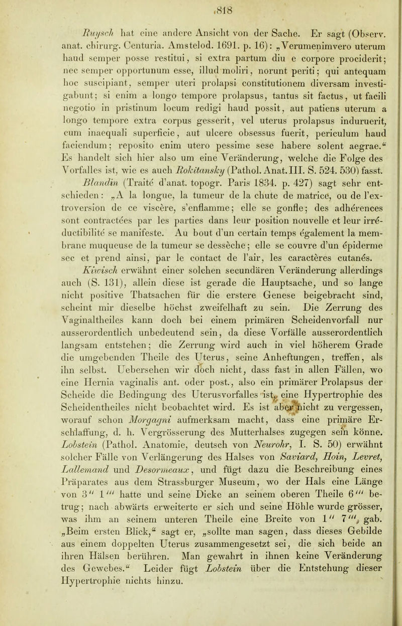 Euysch hat eine andere Ansicht von der Sache. Er sagt (Observ. anat. chirurg. Centuria. Amstelod. 1691. p. 16): „Verumenimvero uterum haud seniper posse restitui, si extra partum diu e corpore prociderit; nec Semper opportunum esse, illud moliri, norunt periti; qui antequam hoc suseipiant, Semper uteri prolapsi constitutionem diversam investi- gabunt; si enim a longo tempore prolapsus, tantus sit factus, ut facili negotio in pristinum locum redigi haud possit, aut patiens uterum a longo tempore extra corpus gesserit, vel uterus prolapsus induruerit, cum inaequali superficie, aut ulcere obsessus fuerit, periculum haud faciendum; reposito enim utero pessime sese habere solent aegrae. Ks handelt sich hier also um eine Veränderung, welche die Folge des Vorfalles ist, wie es auch Rokitansky (Pathol. Anat. III. S. 524. 530) fasst. Blandin (Tratte d'anat. topogr. Paris 1834. p. 427) sagt sehr ent- schieden: ,,A la longue, la tumeur de la chute de matrice, ou de Tex- troversion de ce viscere, s'cnflamme; eile se gonfle; des adherences sont contractecs par les parties dans leur position nouvelle et leur irre*- ductibilite se manifeste. Au bout d'un certain temps egalement la mem- brane muqueuse de la tumeur se desseche; eile se couvre d'un Epidemie sec et prend ainsi, par le contact de Fair, les caracteres cutane's. Kiwisch erwähnt einer solchen secundären Veränderung allerdings auch (S. 131), allein diese ist gerade die Hauptsache, und so lange nicht positive Thatsachen für die erstere Genese beigebracht sind, scheint mir dieselbe höchst zweifelhaft zu sein. Die Zerrung des Vaginaltheiles kann doch bei einem primären Scheidenvorfall nur ausserordentlich unbedeutend sein, da diese Vorfälle ausserordentlich langsam entstehen; die Zerrung wird auch in viel höherem Grade die umgebenden Theile des Uterus, seine Anheftungen, treffen, als ihn selbst. Uebersehen wir doch nicht, dass fast in allen Fällen, wo eine Hernia vaginalis ant. oder post., also ein primärer Prolapsus der Scheide die Bedingung des Uterusvorfalles ist^, eine Hypertrophie des Scheidentheiles nicht beobachtet wird. Es ist abej^hicht zu vergessen, worauf schon Morgagni aufmerksam macht, dass eine primäre Er- schlaffung, d. h. Vergrösserung des Mutterhalses zugegen sehr könne. Lobstein (Pathol. Anatomie, deutsch von Neurohr, I. S. 50) erwähnt solcher Fälle von Verlängerung des Halses von Saviard, Hoin, Levret, Lallemand und Desormeaux, und fügt dazu die Beschreibung eines Präparates aus dem Strassburger Museum, wo der Hals eine Länge von 3 1' hatte und seine Dicke an seinem oberen Theile 6/;/ be- trug; nach abwärts erweiterte er sich und seine Höhle wurde grösser, was ihm an seinem unteren Theile eine Breite von 1 7', gab. „Beim ersten Blick, sagt er, „sollte man sagen, dass dieses Gebilde aus einem doppelten Uterus zusammengesetzt sei, die sich beide an ihren Hälsen berühren. Man gewahrt in ihnen keine Veränderung des Gewebes. Leider fügt Lobstein über die Entstehung dieser Hypertrophie nichts hinzu.