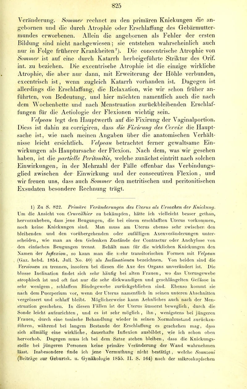 Veränderung. Sommer rechnet zu den primären Knickungen die an- gebornen und die durch Atrophie oder Erschlaffung des Gebärmutter- mundes erworbenen. Allein die angebornen als Fehler der ersten Bildung sind nicht nachgewiesen; sie entstehen wahrscheinlich auch nur in Folge früherer Krankheiten7). Die concentrische Atrophie von Sommer ist auf eine durch Katarrh herbeigeführte Striktur des Orif. int. zu beziehen. Die excentrisehe Atrophie ist die einzige wirkliche Atrophie, die aber nur dann, mit Erweiterung der Höhle verbunden, excentrisch ist, wenn zugleich Katarrh vorhanden ist. Dagegen ist allerdings die Erschlaffung, die Relaxation, wie wir schon früher an- führten, von Bedeutung, und hier möchten namentlich auch die nach dem Wochenbette und nach Menstruation zurückbleibenden Erschlaf- fungen für die Aetiologie der Flexionen wichtig sein. Velpeau legt den Hauptwerth auf die Fixirung der Vaginalportion. Diess ist dahin zu corrigiren, dass die Fixirung des Cervix die Haupt- sache ist, wie nach meinen Angaben über die anatomischen Verhält- nisse leicht ersichtlich. Velpeau betrachtet ferner gewaltsame Ein- wirkungen als Hauptursache der Flexion. Nach dem, was wir gesehen haben, ist die partielle Peritonitis, welche zunächst eintritt nach solchen Einwirkungen, in der Mehrzahl der Fälle offenbar das Verbindungs- glied zwischen der Einwirkung und der consecutiven Flexion , und wir freuen uns, dass auch Sommer den metritischen und peritonitischen Exsudaten besondere Rechnung trägt. 1) Zu S. 822. Primäre Veränderungen des Uterus als Ursachen der Knickung. Um die Ansicht von Cruveilhier zu bekämpfen, hätte ich vielleicht besser gethan, hervorzuheben, dass jene Beugungen, die bei einem erschlafften Uterus vorkommen, noch keine Knickungen sind. Man muss am Uterus ebenso sehr zwischen den bleibenden und den vorübergehenden oder zufälligen Axenveränderungen unter- scheiden , wie man an den Gelenken Zustände der Contractur oder Anchylose von den einfachen Beugungen trennt. Behält man für die wirklichen Knickungen den Namen der Jnßexion, so kann man die mehr transitorischen Formen mit Velpeau (Gaz. hebd. 1854. Juli. No. 40) als Inclinationen bezeichnen. Von beiden sind die Versionen zu trennen, insofern bei diesen die Axe des Organs unverändert ist. Die blosse Inclination findet sich sehr häufig bei alten Frauen, wo das Uterusgewebe atrophisch ist und oft fast nur die sehr dickwandigen und geschlängelten Gefässe in sehr wenigem , schlaffem Bindegewebe zurückgeblieben sind. Ebenso kommt sie nach dem Puerperium vor, wenn der Uterus namentlich in seinen unteren Abschnitten vergrössert und schlaff bleibt. Möglicherweise kann Aehnliches auch nach der Men- struation geschehen. In diesen Fällen ist der Uterus äusserst beweglich, durch die Sonde leicht aufzurichten, und es ist sehr möglich, ihn, wenigstens bei jüngeren Frauen, durch eine tonische Behandlung wieder in seihen Normalzustand zurückzu- führen, während bei langem Bestände der Erschlaffung es geschehen mag, dass sich allmälig eine wirkliche, dauerhafte Inflexion ausbildet, wie ich schon oben hervorhob. Dagegen muss ich bei dem Satze stehen bleiben, dass die Knickungs- stelle bei jüngeren Personen keine primäre Veränderung der Wand wahrnehmen lässt. Insbesondere finde ich jene Vermuthung nicht bestätigt. welche Scanzoni (Beiträge zur Geburtsk. u. Gynäkologie 1855. II. S. 164) nach der mikroskopischen