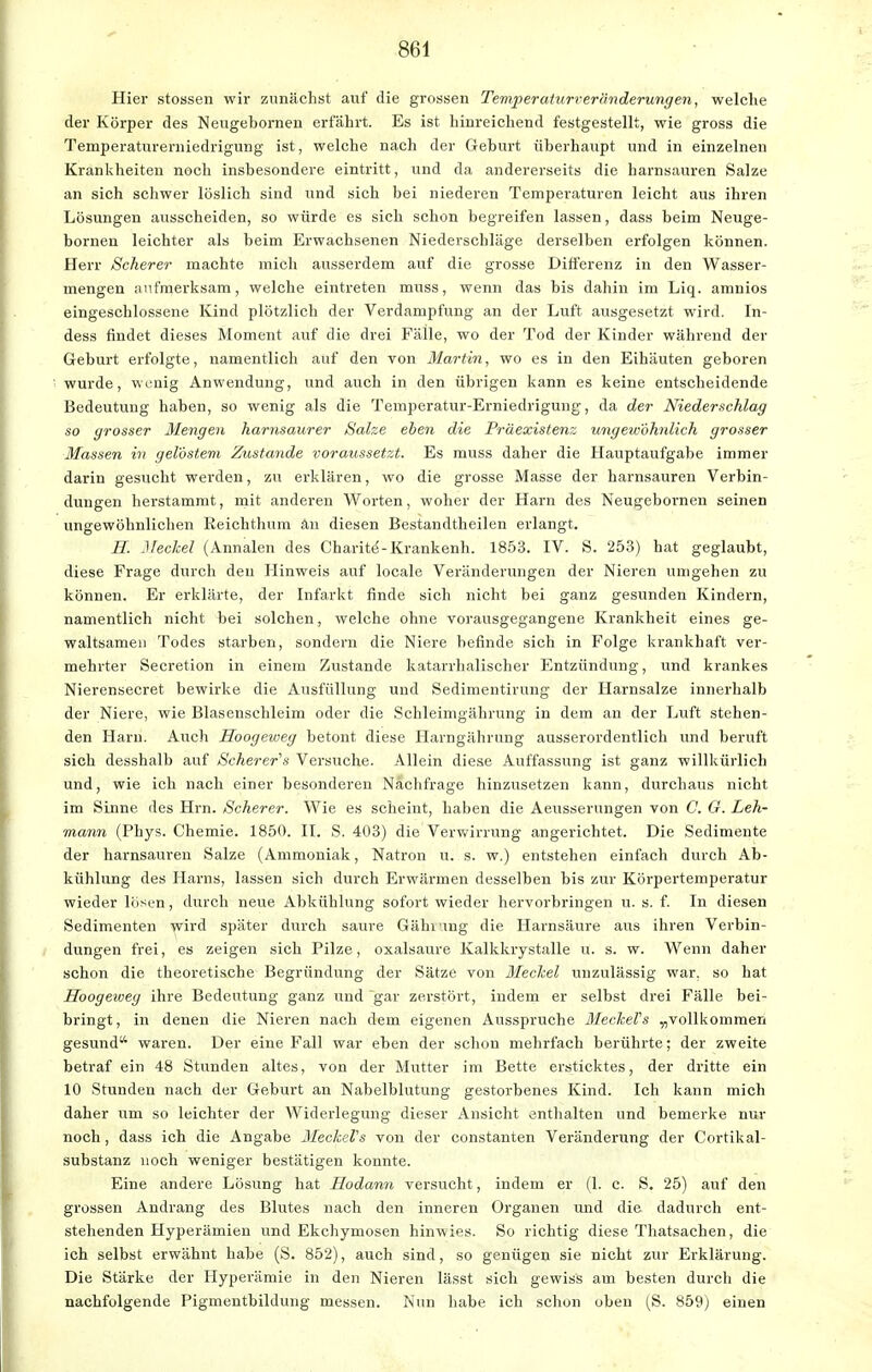 Hier stossen wir zunächst auf die grossen Temperaturreränderungen, welche der Körper des Neugebornen erfährt. Es ist hinreichend festgestellt, wie gross die Temperaturerniedrigung ist, welche nach der Geburt überhaupt und in einzelnen Krankheiten noch insbesondere eintritt, und da andererseits die harnsauren Salze an sich schwer löslich sind und sich bei niederen Temperaturen leicht aus ihren Lösungen ausscheiden, so würde es sich schon begreifen lassen, dass beim Neuge- bornen leichter als beim Erwachsenen Niederschläge derselben erfolgen können. Herr Scherer machte mich ausserdem auf die grosse Differenz in den Wasser- mengen aufmerksam, welche eintreten muss, wenn das bis dahin im Liq. amnios eingeschlossene Kind plötzlich der Verdampfung an der Luft ausgesetzt wird. In- dess findet dieses Moment auf die drei Fälle, wo der Tod der Kinder während der Geburt erfolgte, namentlich auf den von Martin, wo es in den Eihäuten geboren wurde, wenig Anwendung, und auch in den übrigen kann es keine entscheidende Bedeutung haben, so wenig als die Temperatur-Erniedrigung, da der Niederschlag so grosser Mengen harnsaurer Salze eben die Präexistenz ungewöhnlich grosser Massen in gelöstem Zustande voraussetzt. Es muss daher die Hauptaufgabe immer darin gesucht werden, zu erklären, wo die grosse Masse der harnsauren Verbin- dungen herstammt, mit anderen Worten, woher der Harn des Neugebornen seinen ungewöhnlichen Reichthum an diesen Bestandtheilen erlangt. H. Meckel (Annalen des Charite--Krankenh. 1853. IV. S. 253) hat geglaubt, diese Frage durch den Hinweis auf locale Veränderungen der Nieren umgehen zu können. Er erklärte, der Infarkt finde sich nicht bei ganz gesunden Kindern, namentlich nicht bei solchen, welche ohne vorausgegangene Krankheit eines ge- waltsamen Todes starben, sondern die Niere befinde sich in Folge krankhaft ver- mehrter Secretion in einem Zustande katarrhalischer Entzündung, und krankes Nierensecret bewirke die Ausfüllung und Sedimentirung der Harnsalze innerhalb der Niere, wie Blasenschleim oder die Schle.imgährung in dem an der Luft stehen- den Harn. Auch Hoogeiueg betont diese Harngährung ausserordentlich und beruft sich desshalb auf Scherer's Versuche. Allein diese Auffassung ist ganz willkürlich und, wie ich nach einer besonderen Nachfrage hinzusetzen kann, durchaus nicht im Sinne des Hrn. Scherer. Wie es scheint, haben die Aeusserungen von C. G. Leh- mann (Phys. Chemie. 1850. II. S. 403) die Verwirrung angerichtet. Die Sedimente der harnsauren Salze (Ammoniak, Natron u. s. w.) entstehen einfach durch Ab- kühlung des Harns, lassen sich durch Erwärmen desselben bis zur Körpertemperatur wieder lösen, durch neue Abkühlung sofort wieder hervorbringen u. s. f. In diesen Sedimenten wird später durch saure Gähiving die Harnsäure aus ihren Verbin- dungen frei, es zeigen sich Pilze, oxalsaure Kalkkrystalle ü. s. w. Wenn daher schon die theoretische Begründung der Sätze von Meckel unzulässig war, so hat Hoogeweg ihre Bedeutung ganz und gar zerstört, indem er selbst drei Fälle bei- bringt , in denen die Nieren nach dem eigenen Ausspruche MeckeVs „vollkommen gesund waren. Der eine Fall war eben der schon mehrfach berührte; der zweite betraf ein 48 Stunden altes, von der Mutter im Bette ersticktes, der dritte ein 10 Stunden nach der Geburt an Nabelblutung gestorbenes Kind. Ich kann mich daher um so leichter der Widerlegung dieser Ansicht enthalten und bemerke nur noch, dass ich die Angabe MeckeVs von der Constanten Veränderung der Cortikal- substanz noch weniger bestätigen konnte. Eine andere Lösung hat Eodann versucht, indem er (1. c. S. 25) auf den grossen Andrang des Blutes nach den inneren Organen und die dadurch ent- stehenden Hyperämien und Ekchymosen hinwies. So richtig diese Thatsachen, die ich selbst erwähnt habe (S. 852), auch sind, so genügen sie nicht zur Erklärung. Die Stärke der Hyperämie in den Nieren lässt sich gewiss am besten durch die nachfolgende Pigmentbildung messen. Nun habe ich schon oben (S. 859) einen