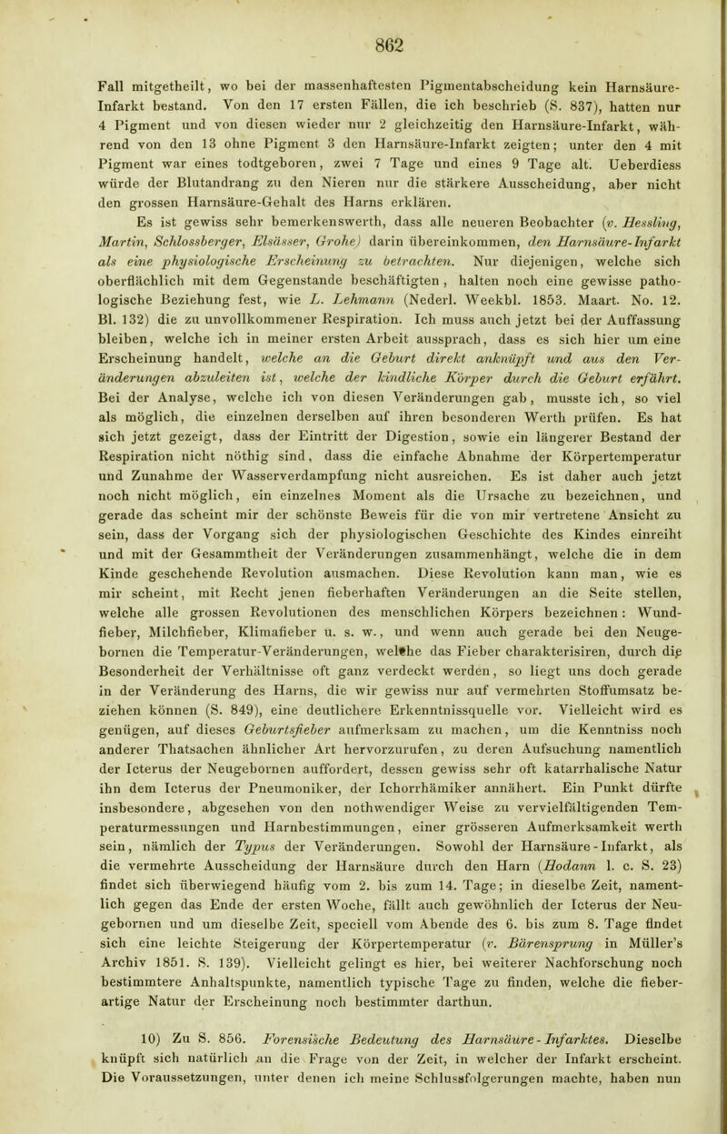 Fall mitgetheilt, wo bei der massenhaftesten Piginentabscheidung kein Harnsäure- Infarkt bestand. Von den 17 ersten Fällen, die ich beschrieb (S. 837), hatten nur 4 Pigment und von diesen wieder nur 2 gleichzeitig den Harnsäure-Infarkt, wäh- rend von den 13 ohne Pigment 3 den Harnsäure-Infarkt zeigten; unter den 4 mit Pigment war eines todtgeboren, zwei 7 Tage und eines 9 Tage alt. Ueberdiess würde der Blutandrang zu den Nieren nur die stärkere Ausscheidung, aber nicht den grossen Harnsäure-Gehalt des Harns erklären. Es ist gewiss sehr bemerkenswerth, dass alle neueren Beobachter (v. Hessling, Martin, Schlossberger, Elsässer, Grohe) darin übereinkommen, den Harnsäure-Infarkt als eine physiologische Erscheinung zu betrachten. Nur diejenigen, welche sich oberflächlich mit dem Gegenstande beschäftigten , halten noch eine gewisse patho- logische Beziehung fest, wie L. Lehmann (Nederl. Weekbl. 1853. Maart No. 12. Bl. 132) die zu unvollkommener Respiration. Ich muss auch jetzt bei der Auffassung bleiben, welche ich in meiner ersten Arbeit aussprach, dass es sich hier um eine Erscheinung handelt, welche, an die Geburt direkt anknüpft und aus den Ver- änderungen abzuleiten ist, welche der kindliche Körper durch die Geburt erfährt. Bei der Analyse, welche ich von diesen Veränderungen gab, musste ich, so viel als möglich, die einzelnen derselben auf ihren besonderen Werth prüfen. Es hat sich jetzt gezeigt, dass der Eintritt der Digestion, sowie ein längerer Bestand der Respiration nicht nöthig sind, dass die einfache Abnahme der Körpertemperatur und Zunahme der Wasserverdampfung nicht ausreichen. Es ist daher auch jetzt noch nicht möglich, ein einzelnes Moment als die Ursache zu bezeichnen, und gerade das scheint mir der schönste Beweis für die von mir vertretene Ansicht zu sein, dass der Vorgang sich der physiologischen Geschichte des Kindes einreiht und mit der Gesammtheit der Veränderungen zusammenhängt, welche die in dem Kinde geschehende Revolution ausmachen. Diese Revolution kann man, wie es mir scheint, mit Recht jenen fieberhaften Veränderungen an die Seite stellen, welche alle grossen Revolutionen des menschlichen Körpers bezeichnen : Wund- fieber, Milchfieber, Klimafleber u. s. w., und wenn auch gerade bei den Neuge- bornen die Temperatur-Veränderungen, welthe das Fieber charakterisiren, durch dip Besonderheit der Verhältnisse oft ganz verdeckt werden, so liegt uns doch gerade in der Veränderung des Harns, die wir gewiss nur auf vermehrten Stoffumsatz be- ziehen können (S. 849), eine deutlichere Erkenntnissquelle vor. Vielleicht wird es genügen, auf dieses Geburtsfieber aufmerksam zu machen, um die Kenntniss noch anderer Thatsachen ähnlicher Art hervorzurufen, zu deren Aufsuchung namentlich der Icterus der Neugebornen auffordert, dessen gewiss sehr oft katarrhalische Natur ihn dem Icterus der Pneumoniker, der Ichorrhämiker annähert. Ein Punkt dürfte insbesondere, abgesehen von den nothwendiger Weise zu vervielfältigenden Tem- peraturmessungen und Harnbestimmungen, einer grösseren Aufmerksamkeit werth sein, nämlich der Typus der Veränderungen. Sowohl der Harnsäure - Infarkt, als die vermehrte Ausscheidung der Harnsäure durch den Harn (Hodann 1. c. S. 23) findet sich überwiegend häufig vom 2. bis zum 14. Tage; in dieselbe Zeit, nament- lich gegen das Ende der ersten Woche, fällt auch gewöhnlich der Icterus der Neu- gebornen und um dieselbe Zeit, speciell vom Abende des 6. bis zum 8. Tage findet sich eine leichte Steigerung der Körpertemperatur (r. Bärensprung in Müller's Archiv 1851. S. 139). Vielleicht gelingt es hier, bei weiterer Nachforschung noch bestimmtere Anhaltspunkte, namentlich typische Tage zu finden, welche die fieber- artige Natur der Erscheinung noch bestimmter darthun. 10) Zu S. 856. Forensische Bedeutung des Harnsäure - Infarktes. Dieselbe knüpft sich natürlich an die Frage von der Zeit, in welcher der Infarkt erscheint. Die Voraussetzungen, unter denen ich meine Schiusafolgerungen machte, haben nun