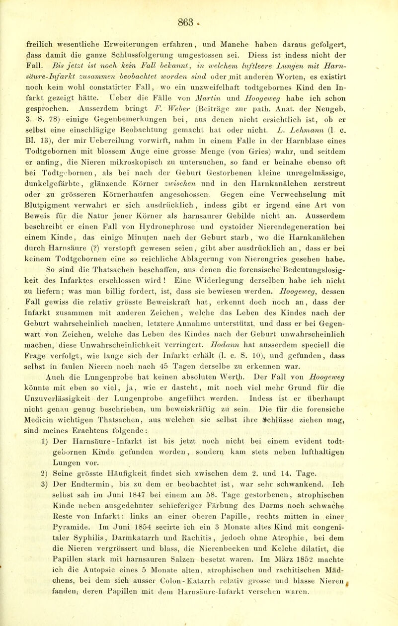 freilich wesentliche Erweiterungen erfahren, und Manche haben daraus gefolgert, dass damit die ganze Schlussfolgerung umgestossen sei. Diess ist indess nicht der Fall. Bis jetzt ist noch kein Fall bekannt, in welchem luftleere Lungen mit Harn- säure-Infarkt zusammen beobachtet worden sind oder mit anderen Worten, es existirt noch kein wohl constatirter Fall, wo ein unzweifelhaft todtgebornes Kind den In- farkt gezeigt hätte. Ueber die Fälle von Martin und Hooyeweg habe ich schon gesprochen. Ausserdem bringt F. Weber (Beiträge zur path. Anat. der Neugeb. 3. S. 78) einige Gegenbemerkungen bei, aus denen nicht ersichtlich ist, ob er selbst eine einschlägige Beobachtung gemacht hat oder nicht. L. Lehmann (1. c. Bl. 13), der mir Uebereilung vorwirft, nahm in einem Falle in der Harnblase eines Todtgebornen mit blossem Auge eine grosse Menge (von Gries) wahr, und seitdem er anfing, die Nieren mikroskopisch zu untersuchen, so fand er beinahe ebenso oft bei Todtgebornen, als bei nach der Geburt Gestorbenen kleine unregelmässige, dunkelgefärbte, glänzende Körner zwischen und in den Harnkanälchen zerstreut oder zu grösseren Körnerhaufen angeschossen. Gegen eine Verwechselung mit Blutpigment verwahrt er sich ausdrücklich, indess gibt er irgend eine Art von Beweis für die Natur jener Körner als harnsaurer Gebilde nicht an. Ausserdem beschreibt er einen Fall von Hydronephrose und cystoider Nierendegeneration bei einem Kinde, das einige Minuten nach der Geburt starb, wo die Harnkanälchen durch Harnsäure (?) verstopft gewesen seien, gibt aber ausdrücklich an, dass er bei keinem Todtgebornen eine so reichliche Ablagerung von Nierengries gesehen habe. So sind die Thatsachen beschaffen, aus denen die forensische Bedeutungslosig- keit des Infarktes erschlossen wird ! Eine Widerlegung derselben habe ich nicht zu liefern; was man billig fordert, ist, dass sie bewiesen werden. Hoogezveg, dessen Fall gewiss die relativ grösste Beweiskraft hat, erkennt doch noch an, dass der Infarkt zusammen mit anderen Zeichen, welche das Leben des Kindes nach der Geburt wahrscheinlich machen, letztere Annahme unterstützt, und dass er bei Gegen- wart von Zeichen, welche das Leben des Kindes nach der Geburt unwahrscheinlich machen, diese Unwahrscheinlichkeit verringert. Hodann hat ausserdem speciell die Frage verfolgt, wie lauge sich der Infarkt erhält (1. c. S. 10), und gefunden, dass selbst in faulen Nieren noch nach 45 Tagen derselbe zu erkennen war. Auch die Lungenprobe hat keinen absoluten Werth. Der Fall von Hoogcweg könnte mit eben so viel, ja, wie er dasteht, mit noch viel mehr Grund für die Unzuverlässigkeit der Lungenprobe angeführt werden. Indess ist er überhaupt nicht genau genug beschrieben, um beweiskräftig zu sein. Die für die forensiche Medicin wichtigen Thatsachen, aus welcher sie selbst ihre Schlüsse ziehen mag, sind meines Erachtens folgende : 1) Der Harnsäure - Infarkt ist bis jetzt noch nicht bei einem evident todt- gebornen Kinde gefunden worden, sondern kam stets neben lufthaltigen Lungen vor. 2) Seine grösste Häufigkeit findet sich zwischen dem 2. und 14. Tage. 3) Der Endtermin, bis zu dem er beobachtet ist, war sehr schwankend. Ich selbst sah im Juni 1847 bei einem am 58. Tage gestorbenen, atrophischen Kinde neben ausgedehnter schieferiger Färbung des Darms noch schwache Reste von Infarkt: links an einer oberen Papille, rechts mitten in einer Pyramide. Im Juni 1854 secirte ich ein 3 Monate altes Kind mit congeni- taler Syphilis, Darmkatarrh und Rachitis, jedoch ohne Atrophie, bei dem die Nieren vergrössert und blass, die Nierenbecken und Kelche dilatirt, die Papillen stark mit harnsauren Salzen besetzt waren. Im März 1852 machte icli die Autopsie eines 5 Monate alten, atrophischen und rachitischen Mäd- chens, bei dem sich ausser Colon-Katarrh relativ grosse und blasse Nieren f fanden,- deren Papillen mit dein Harnsäure-Infarkt versehen waren.