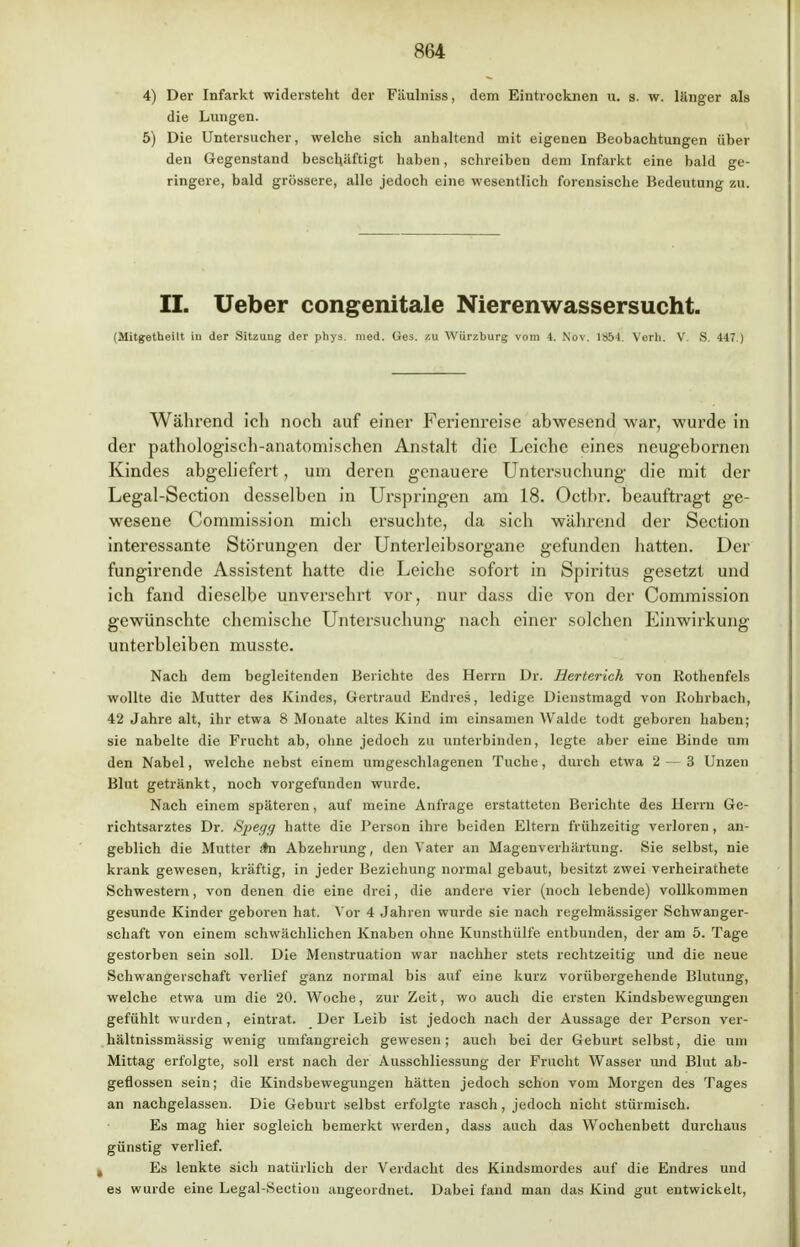 4) Der Infarkt widersteht der Fäulniss, dem Eintrocknen u. s. w. länger als die Lungen. 5) Die Untersucher, welche sich anhaltend mit eigenen Beobachtungen über den Gegenstand beschäftigt haben, schreiben dem Infarkt eine bald ge- ringere, bald grössere, alle jedoch eine wesentlich forensische Bedeutung zu. II. Ueber congenitale Nierenwassersucht. (Mitgetheilt in der Sitzung der phys. med. Ges. zu Würzburg vom 4. Nov. 1854. Verli. V. S. 447 ) Während icli noch auf einer Ferienreise abwesend war, wurde in der pathologisch-anatomischen Anstalt die Leiche eines neugebornen Kindes abgeliefert, um deren genauere Untersuchung die mit der Legal-Section desselben in Urspringen am 18. Octbr. beauftragt ge- wesene Commission mich ersuchte, da sich während der Section interessante Störungen der Unterleibsorgane gefunden hatten. Der fungirende Assistent hatte die Leiche sofort in Spiritus gesetzt und ich fand dieselbe unversehrt vor, nur dass die von der Commission gewünschte chemische Untersuchung nach einer solchen Einwirkung unterbleiben musste. Nach dem begleitenden Berichte des Herrn Dr. Herterich von Rothenfels wollte die Mutter des Kindes, Gertraud Endres, ledige Dienstmagd von Rohrbach, 42 Jahre alt, ihr etwa 8 Monate altes Kind im einsamen Walde todt geboren haben; sie nabelte die Frucht ab, ohne jedoch zu unterbinden, legte aber eine Binde um den Nabel, welche nebst einem umgeschlagenen Tuche, durch etwa 2—3 Unzen Blut getränkt, noch vorgefunden wurde. Nach einem späteren, auf meine Anfrage erstatteten Berichte des Herrn Ge- richtsarztes Dr. Spegg hatte die Person ihre beiden Eltern frühzeitig verloren, an- geblich die Mutter *n Abzehrung, den Vater an Magenverhärtung. Sie selbst, nie krank gewesen, kräftig, in jeder Beziehung normal gebaut, besitzt zwei verheirathete Schwestern, von denen die eine drei, die andere vier (noch lebende) vollkommen gesunde Kinder geboren hat. Vor 4 Jahren wurde sie nach regelmässiger Schwanger- schaft von einem schwächlichen Knaben ohne Kunsthülfe entbunden, der am 5. Tage gestorben sein soll. Die Menstruation war nachher stets rechtzeitig und die neue Schwangerschaft verlief ganz normal bis auf eine kurz vorübergehende Blutung, welche etwa um die 20. Woche, zur Zeit, wo auch die ersten Kindsbewegungen gefühlt wurden, eintrat. Der Leib ist jedoch nach der Aussage der Person ver- hältnissmässig wenig umfangreich gewesen; auch bei der Geburt selbst, die um Mittag erfolgte, soll erst nach der Ausschliessung der Frucht Wasser und Blut ab- geflossen sein; die Kindsbewegungen hätten jedoch schon vom Morgen des Tages an nachgelassen. Die Geburt selbst erfolgte rasch, jedoch nicht stürmisch. Es mag hier sogleich bemerkt werden, dass auch das Wochenbett durchaus günstig verlief. Es lenkte sich natürlich der Verdacht des Kindsmordes auf die Endres und es wurde eine Legal-Section angeordnet. Dabei fand man das Kind gut entwickelt,