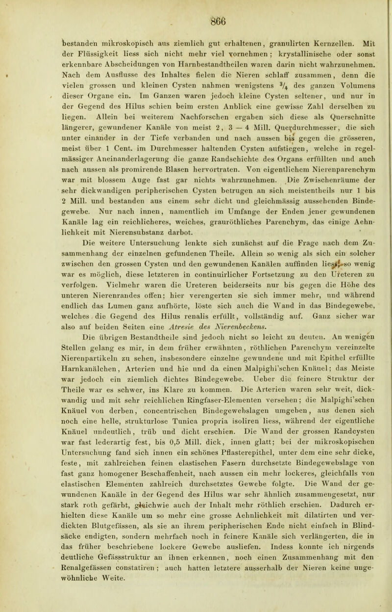 bestanden mikroskopisch aus ziemlich gut erhaltenen, granulirten Kernzellen. Mit der Flüssigkeit Hess sich nicht mehr viel vornehmen; krystallinische oder sonst erkennbare Abscheidungen von Harnbestandtheilen waren darin nicht wahrzunehmen. Nach dem Ausflusse des Inhaltes fielen die Nieren schlaff zusammen, denn die vielen grossen und kleinen Cysten nahmen wenigstens % des ganzen Volumens dieser Organe ein. Im Ganzen waren jedoch kleine Cysten seltener, und nur in der Gegend des Hilus schien beim ersten Anblick eine gewisse Zahl derselben zu liegen. Allein bei weiterem Nachforschen ergaben sich diese als Querschnitte längerer, gewundener Kanäle von meist 2, 3 — 4 Mill. Que\-durchmesser, die sich unter einander in der Tiefe verbanden und nach aussen bis gegen die grösseren, meist über 1 Cent, im Durchmesser haltenden Cysten aufstiegen, welche in regel- mässiger Aneinanderlagerung die ganze Randschichte des Organs erfüllten und auch nach aussen als promirende Blasen hervortraten. Von eigentlichem Nierenparenchym war mit blossem Auge fast gar nichts wahrzunehmen. Die Zwischenräume der sehr dickwandigen peripherischen Cysten betrugen an sich meistentheils nur 1 bis 2 Mill. und bestanden aus einem sehr dicht und gleichmässig aussehenden Binde- gewebe. Nur nach innen, namentlich im Umfange der Enden jener gewundenen Kanäle lag ein reichlicheres, weiches, grauröthliches Parenchym, das einige Aehn- lichkeit mit Nierensubstanz darbot. Die weitere Untersuchung lenkte sich zunächst auf die Frage nach dem Zu- sammenhang der einzelnen gefundenen Theile. Allein so wenig als sich ein solcher zwischen den grossen Cysten und den gewundenen Kanälen auffinden lies^J--so wenig war es möglich, diese letzteren in continuirlicher Fortsetzung zu den Ureteren zu verfolgen. Vielmehr waren die Ureteren beiderseits nur bis gegen die Höhe des unteren Nierenrandes offen; hier verengerten sie sich immer mehr, und während endlich das Lumen ganz aufhörte, löste sich auch die Wand in das Bindegewebe, welches die Gegend des Hilus renalis erfüllt, vollständig auf. Ganz sicher war also auf beiden Seiten eine Atresie des Alerenbeekens. Die übrigen Bestandtheile sind jedoch nicht so leicht zu deuten. An wenigen Stellen gelang es mir, in dem früher erwähnten, röthlichen Parenchym vereinzelte Niereiipartikeln zu sehen, insbesondere einzelne gewundene und mit Epithel erfüllte Harnkanälehen, Arterien und hie und da einen Malpighi'schen Knäuel; das Meiste war jedoch ein ziemlich dichtes Bindegewebe. Ueber die feinere Struktur der Theile war es schwer, ins Klare zu kommen. Die Arterien waren sehr weit, dick- wandig und mit sehr reichlichen Ringfaser-Elementen versehen; die Malpighi'schen Knäuel von derben, concentrischen Bindegewebslagen umgeben, aus denen sich noch eine helle, strukturlose Tunica propria isoliren Hess, während der eigentliche Knäuel undeutlich, trüb und dicht erschien. Die Wand der grossen Randcysten war fast lederartig fest, bis 0,5 Mill. dick, innen glatt; bei der mikroskopischen Untersuchung fand sich innen ein schönes Pflasterepithel, unter dem eine sehr dicke, feste, mit zahlreichen feinen elastischen Fasern durchsetzte Bindegewebslage von fast ganz homogener Beschaffenheit, nach aussen ein mehr lockeres, gleichfalls von elastischen Elementen zahlreich durchsetztes Gewebe folgte. Die Wand der ge- wundenen Kanäle in der Gegend des Hilus war sehr ähnlich zusammengesetzt, nur stark roth gefärbt, giaiehwie auch der Inhalt mehr röthlich erschien. Dadurch er- hielten diese Kanäle um so mehr eine grosse Aehnlichkeit mit dilatirten und ver- dickten Blutgefässen, als sie an ihrem peripherischen Ende nicht einfach in Blind- säcke endigten, sondern mehrfach noch in feinere Kanäle sich verlängerten, die in das früher beschriebene lockere Gewebe ausliefen. Indess konnte ich nirgends deutliche Gefässstruktur an ihnen erkennen, noch einen Zusammenhang mit den Renalgefässen constatiren ; auch hatten letztere ausserhalb der Nieren keine unge- wöhnliche Weite.