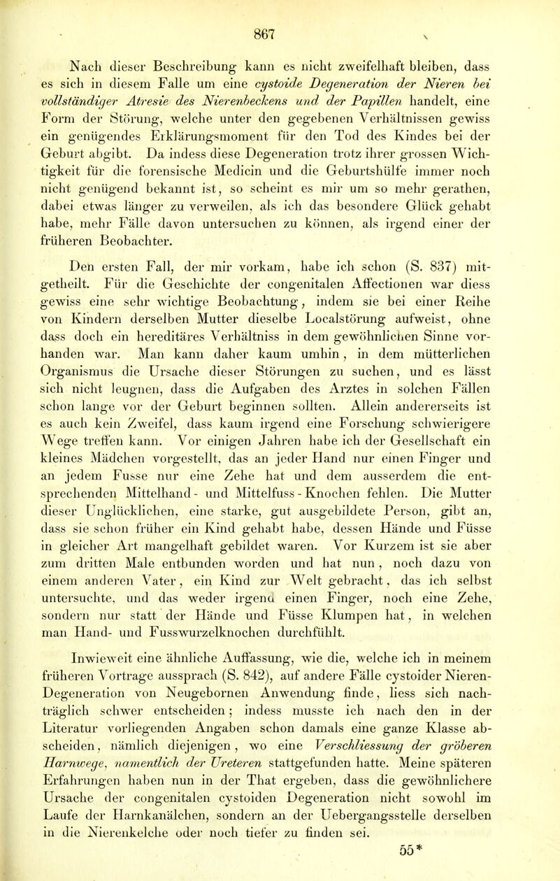 V Nach dieser Beschreibung kann es nicht zweifelhaft bleiben, dass es sich in diesem Falle um eine cystoide Degeneration der Nieren bei vollständiger Atresie des Nierenbeckens und der Papillen handelt, eine Form der Störung, welche unter den gegebenen Verhältnissen gewiss ein genügendes Erklärungsmoment für den Tod des Kindes bei der Geburt abgibt. Da indess diese Degeneration trotz ihrer grossen Wich- tigkeit für die forensische Medicin und die Geburtshülfe immer noch nicht genügend bekannt ist, so scheint es mir um so mehr gerathen, dabei etwas länger zu verweilen, als ich das besondere Glück gehabt habe, mehr Fälle davon untersuchen zu können, als irgend einer der früheren Beobachter. Den ersten Fall, der mir vorkam, habe ich schon (S. 837) mit- getheilt. Für die Geschichte der congenitalen Affectionen war diess gewiss eine sehr wichtige Beobachtung, indem sie bei einer Reihe von Kindern derselben Mutter dieselbe Loealstörung aufweist, ohne dass doch ein hereditäres Verhältniss in dem gewöhnlichen Sinne vor- handen war. Man kann daher kaum umhin, in dem mütterlichen Organismus die Ursache dieser Störungen zu suchen, und es lässt sich nicht leugnen, dass die Aufgaben des Arztes in solchen Fällen schon lange vor der Geburt beginnen sollten. Allein andererseits ist es auch kein Zweifel, dass kaum irgend eine Forschung schwierigere Wege treffen kann. Vor einigen Jahren habe ich der Gesellschaft ein kleines Mädchen vorgestellt, das an jeder Hand nur einen Finger und an jedem Fusse nur eine Zehe hat und dem ausserdem die ent- sprechenden Mittelhand - und Mittelfuss - Knochen fehlen. Die Mutter dieser Unglücklichen, eine starke, gut ausgebildete Person, gibt an, dass sie schon früher ein Kind gehabt habe, dessen Hände und Füsse in gleicher Art mangelhaft gebildet waren. Vor Kurzem ist sie aber zum dritten Male entbunden worden und hat nun, noch dazu von einem anderen Vater, ein Kind zur Welt gebracht, das ich selbst untersuchte, und das weder irgend einen Finger, noch eine Zehe, sondern nur statt der Hände und Füsse Klumpen hat, in welchen man Hand- und Fusswurzelknochen durchfühlt. Inwieweit eine ähnliche Auffassung, wie die, welche ich in meinem früheren Vortrage aussprach (S. 842), auf andere Fälle cystoider Nieren- Degeneration von Neugebornen Anwendung finde, liess sich nach- träglich schwer entscheiden; indess musste ich nach den in der Literatur vorliegenden Angaben schon damals eine ganze Klasse ab- scheiden , nämlich diejenigen, wo eine Ver Schliessung der gröberen Harnwege, namentlich der Ureteren stattgefunden hatte. Meine späteren Erfahrungen haben nun in der That ergeben, dass die gewöhnlichere Ursache der congenitalen cystoiden Degeneration nicht sowohl im Laufe der Harnkanälchen, sondern an der Uebergangsstelle derselben in die Nierenkelche oder noch tiefer zu finden sei. 55*