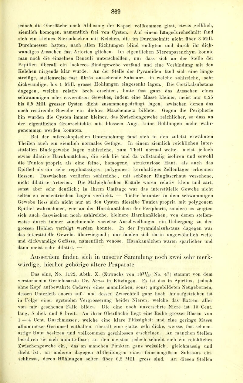 jedoch die Oberfläche nach Ablösung der Kapsel vollkommen glatt, etwas gelblich, ziemlich homogen, namentlich frei von Cysten. Auf einem Längsdurchschnitt fand sich ein kleines Nierenbecken mit Kelchen, die im Durchschnitt nicht über 3 Mill. Durchmesser hatten, nach allen Richtungen blind endigten und durch ihr dick- wandiges Aussehen fast Arterien glichen. Im eigentlichen Nierenparenchym konnte man noch die einzelnen Reneuli unterscheiden, nur dass sich an der Stelle der Papillen überall ein lockeres Bindegewebe vorfand und eine Verbindung mit den Kelchen nirgends klar wurde. An der Stelle der Pyramiden fand sich eine längs- streifige, stellenweise fast fibrös aussehende Substanz, in welche zahlreiche, sehr dickwandige, bis 1 Mill. grosse Höhlungen eingesenkt lagen. Die Cortikalsubstanz dagegen, welche relativ breit erschien , hatte fast ganz das Aussehen eines schwammigen oder cavernösen Gewebes, indem eine Masse kleiner, meist nur 0,25 bis 0,5 Mill. grosser Cysten dicht zusammengedrängt lagen, zwischen denen das noch restirende Gewebe ein dichtes Maschennetz bildete. Gegen die Peripherie hin wurden die Cysten immer kleiner, das Zwischengewebe reichlicher, so dass an der eigentlichen Grenzschichte mit blossem Auge keine Höhlungen mehr wahr- genommen werden konnten. Bei der mikroskopischen Untersuchung fand sich in den zuletzt erwähnten Theilen auch ein ziemlich normales Gefüge. In einem ziemlich .eichlichen inter- stitiellen Bindegewebe lagen zahlreiche, zum Theil normal weite, meist jedoch etwas dilatirte Harnkanälchen, die sich hie und da vollständig isoliren und sowohl die Tunica propria als eine feine, homogene, strukturlose Haut, als auch das Epithel als ein sehr regelmässiges, polygones, kernhaltiges Zellenlager erkennen Hessen. Dazwischen verliefen zahlreiche, mit schöner Ringfaserhaut versehene, nicht dilatirte Arterien. Die Malpighi'schen Knäule waren relativ klein und zart, sonst aber sehr deutlich; in ihrem Umfange war das interstitielle Gewebe nicht selten zu concentrischen Lagen verdickt. — Tiefer herunter in dem schwammigen Gewebe Hess sich nicht nur an den Cysten dieselbe Tunica propria mit polygonem Epithel wahrnehmen, wie an den Harnkanälchen der Peripherie, sondern es zeigten sich auch dazwischen noch zahlreiche, kleinere Harnkanälchen, von denen stellen- weise durch immer zunehmende varicöse Anschwellungen ein Uebergang zu den grossen Höhlen verfolgt werden konnte. In der Pyramidalsubstanz dagegen war das interstitielle Gewebe überwiegend ; nur fanden sich darin ungewöhnlich weite und dickwandige Gefässe, namentlich venöse. Harnkanälchen waren spärlicher und dann meist sehr dilatirt. — Ausserdem finden sich in unserer Sammlung noch zwei sehr merk- würdige, hierher gehörige ältere Präparate. Das eine, No. 1122, Abth. X. (Zuwachs von 1837/38 No. 47) stammt von dem verstorbenen Gerichtsarzte Dr. Beüss in Kitzingen. Es ist das in Spiritus, jedoch ohne Kopf aufbewahrte Cadaver eines männlichen, sonst gutgebildeten Neugebornen, dessen Unterleib enorm auf- und dessen Zwerchfell ganz hoch hinaufgetrieben ist in Folge einer cystoiden Vergrösserung beider Nieren, welche das Extrem aller von mir gesehenen Fälle bildet. Die eine noch unversehrte Niere ist 10 Cent, lang, 5 dick und 8 breit. An ihrer Oberfläche liegt eine Reihe grosser Blasen von 1 — 4 Cent. Durchmesser, welche eine klare Flüssigkeit und eine geringe Masse albuminöser Gerinnsel enthalten, überall eine glatte, sehr dicke, weisse, fast sehnen- artige Haut besitzen und vollkommen geschlossen erscheinen. An manchen Stellen berühren sie sich unmittelbar; an den meisten jedoch schiebt sich ein reichliches Zwischengewebe ein, das an manchen Punkten ganz weisslich, gleichmässig und dicht ist, an anderen dagegen Abtheilungen einer feinspongiösen Substanz ein- schliesst, deren Höhlungen selten über 0,5 Mill. gross sind. An diesen Stellen