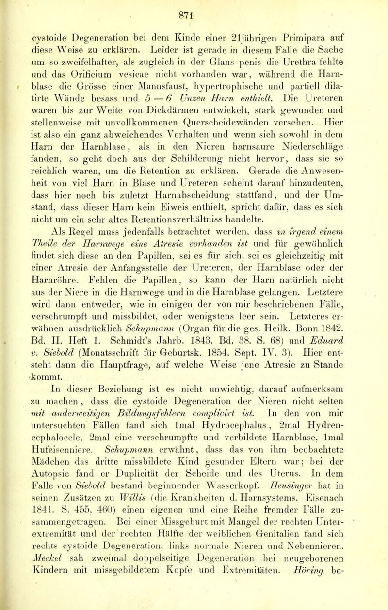 cystoide Degeneration bei dem Kinde einer 21jährigen Primipara auf diese Weise zu erklären. Leider ist gerade in diesem Falle die Sache um so zweifelhafter, als zugleich in der Glans penis die Urethra fehlte und das Orificium vesicae nicht vorhanden war, während die Harn- blase die Grösse einer Mannsfaust, hypertrophische und partiell dila- tirte Wände besass und 5 — 6 Unzen Harn enthielt. Die Ureteren waren bis zur Weite von Dickdärmen entwickelt, stark gewunden und stellenweise mit unvollkommenen Querscheidewänden versehen. Hier ist also ein ganz abweichendes Verhalten und wenn sich sowohl in dem Harn der Harnblase, als in den Nieren harnsaure Niederschläge fanden, so geht doch aus der Schilderung nicht hervor, dass sie so reichlich waren, um die Retention zu erklären. Gerade die Anwesen- heit von viel Harn in Blase und Ureteren scheint darauf hinzudeuten, dass hier noch bis zuletzt Harnabscheidung stattfand, und der Um- stand, dass dieser Harn kein Eiweis enthielt, spricht dafür, dass es sich nicht um ein sehr altes Retentionsverhältniss handelte. Als Regel muss jedenfalls betrachtet werden, dass in irgend einem Theile der Harnwege eine Atresie vorhanden ist und für gewöhnlich findet sich diese an den Papillen, sei es für sich, sei es gleichzeitig mit einer Atresie der Anfangsstelle der Ureteren, der Harnblase oder der Harnröhre. Fehlen die Papillen, so kann der Harn natürlich nicht aus der Niere in die Harnwege und in die Harnblase gelangen. Letztere wird dann entweder, wie in einigen der von mir beschriebenen Fälle, verschrumpft und missbildet, oder wenigstens leer sein. Letzteres er- wähnen ausdrücklich Schwpmann (Organ für die ges. Heilk. Bonn 1842. Bd. II. Heft 1. Schmidt's Jahrb. 1843. Bd. 38. S. 68) und Eduard v. Siebold (Monatsschrift für Geburtsk. 1854. Sept. IV. 3). Hier ent- steht dann die Hauptfrage, auf welche Weise jene Atresie zu Stande ■kommt. In dieser Beziehung ist es nicht unwichtig, darauf aufmerksam zu machen , dass die cystoide Degeneration der Nielsen nicht selten mit andertoeitigen Bildungsfehlern complicirt ist. In den von mir untersuchten Fällen fand sich lmal Hydrocephalus , 2mal Hydren- cephalocele, 2mal eine verschrumpfte und verbildete Harnblase, lmal Hufeisenniere. Schupmann erwähnt, dass das von ihm beobachtete Mädchen das dritte missbildete Kind gesunder Eltern war; bei der Autopsie fand er Duplicität der Scheide und des Uterus. In dem Falle von Siebold bestand beginnender W'asserkopf. Heusinger hat in seinen Zusätzen zu Willis (die. Krankheiten d. Harnsystems. Eisenach 1841. S. 455, 460) einen eigenen und eine Reihe fremder Fälle zu- sammengetragen. Bei einer Missgeburt mit Mangel der rechten Unter- extremität und der rechten Plälfte der weiblichen Genitalien fand sich rechts cystoide Degeneration, links normale Nieren und Nebennieren. Meckel sah zweimal doppelseitige Degeneration bei neugeborenen Kindern mit missgebildetem Kopfe und Extremitäten. Höring be-